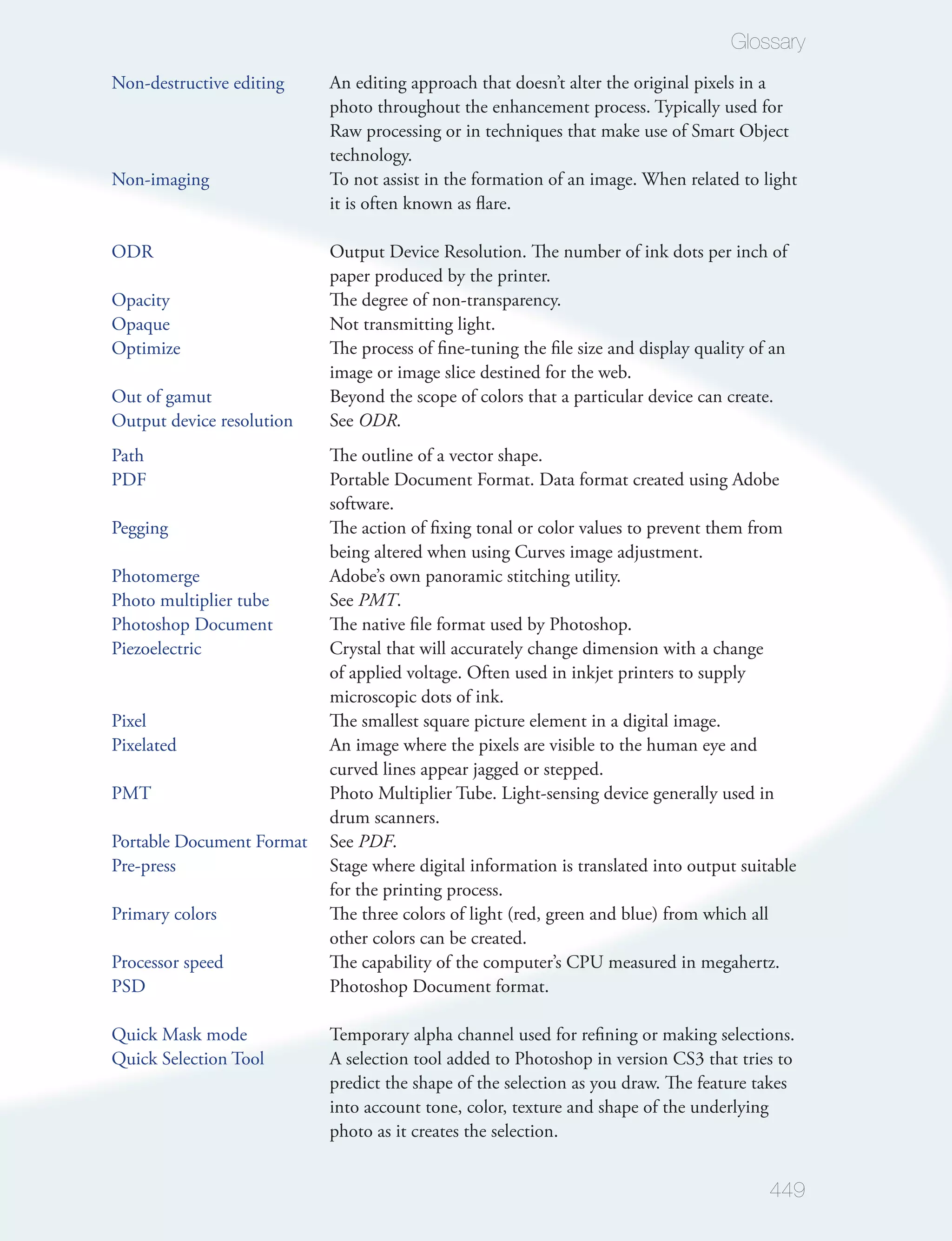 Glossary
Non-destructive editing    An editing approach that doesn’t alter the original pixels in a
                           photo throughout the enhancement process. Typically used for
                           Raw processing or in techniques that make use of Smart Object
                           technology.
Non-imaging                To not assist in the formation of an image. When related to light
                           it is often known as ﬂare.

ODR                        Output Device Resolution. The number of ink dots per inch of
                           paper produced by the printer.
Opacity                    The degree of non-transparency.
Opaque                     Not transmitting light.
Optimize                   The process of ﬁne-tuning the ﬁle size and display quality of an
                           image or image slice destined for the web.
Out of gamut               Beyond the scope of colors that a particular device can create.
Output device resolution   See ODR.
Path                       The outline of a vector shape.
PDF                        Portable Document Format. Data format created using Adobe
                           software.
Pegging                    The action of ﬁxing tonal or color values to prevent them from
                           being altered when using Curves image adjustment.
Photomerge                 Adobe’s own panoramic stitching utility.
Photo multiplier tube      See PMT.
Photoshop Document         The native ﬁle format used by Photoshop.
Piezoelectric              Crystal that will accurately change dimension with a change
                           of applied voltage. Often used in inkjet printers to supply
                           microscopic dots of ink.
Pixel                      The smallest square picture element in a digital image.
Pixelated                  An image where the pixels are visible to the human eye and
                           curved lines appear jagged or stepped.
PMT                        Photo Multiplier Tube. Light-sensing device generally used in
                           drum scanners.
Portable Document Format   See PDF.
Pre-press                  Stage where digital information is translated into output suitable
                           for the printing process.
Primary colors             The three colors of light (red, green and blue) from which all
                           other colors can be created.
Processor speed            The capability of the computer’s CPU measured in megahertz.
PSD                        Photoshop Document format.

Quick Mask mode            Temporary alpha channel used for reﬁning or making selections.
Quick Selection Tool       A selection tool added to Photoshop in version CS3 that tries to
                           predict the shape of the selection as you draw. The feature takes
                           into account tone, color, texture and shape of the underlying
                           photo as it creates the selection.


                                                                                         449
 