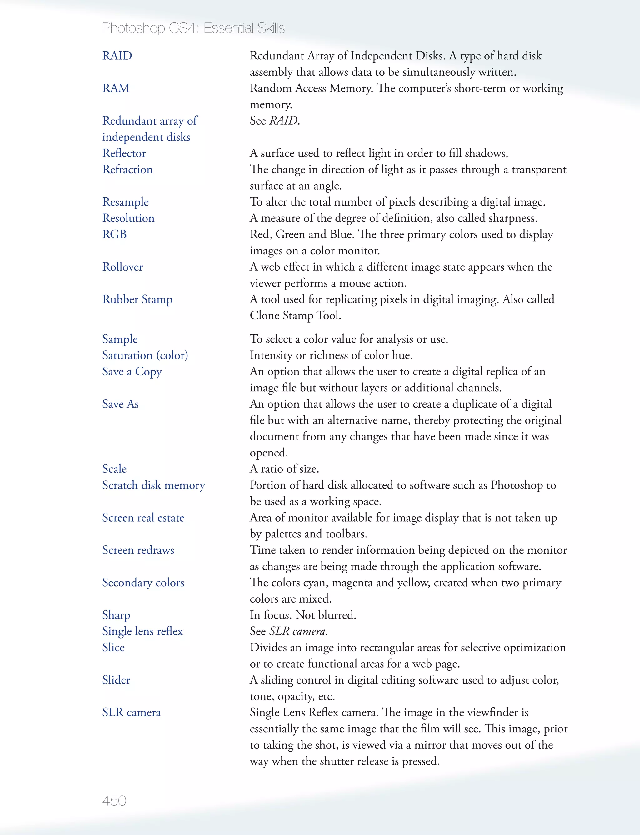 Photoshop CS4: Essential Skills
RAID                     Redundant Array of Independent Disks. A type of hard disk
                         assembly that allows data to be simultaneously written.
RAM                      Random Access Memory. The computer’s short-term or working
                         memory.
Redundant array of       See RAID.
independent disks
Reﬂector                 A surface used to reﬂect light in order to ﬁll shadows.
Refraction               The change in direction of light as it passes through a transparent
                         surface at an angle.
Resample                 To alter the total number of pixels describing a digital image.
Resolution               A measure of the degree of deﬁnition, also called sharpness.
RGB                      Red, Green and Blue. The three primary colors used to display
                         images on a color monitor.
Rollover                 A web eﬀect in which a diﬀerent image state appears when the
                         viewer performs a mouse action.
Rubber Stamp             A tool used for replicating pixels in digital imaging. Also called
                         Clone Stamp Tool.
Sample                   To select a color value for analysis or use.
Saturation (color)       Intensity or richness of color hue.
Save a Copy              An option that allows the user to create a digital replica of an
                         image ﬁle but without layers or additional channels.
Save As                  An option that allows the user to create a duplicate of a digital
                         ﬁle but with an alternative name, thereby protecting the original
                         document from any changes that have been made since it was
                         opened.
Scale                    A ratio of size.
Scratch disk memory      Portion of hard disk allocated to software such as Photoshop to
                         be used as a working space.
Screen real estate       Area of monitor available for image display that is not taken up
                         by palettes and toolbars.
Screen redraws           Time taken to render information being depicted on the monitor
                         as changes are being made through the application software.
Secondary colors         The colors cyan, magenta and yellow, created when two primary
                         colors are mixed.
Sharp                    In focus. Not blurred.
Single lens reﬂex        See SLR camera.
Slice                    Divides an image into rectangular areas for selective optimization
                         or to create functional areas for a web page.
Slider                   A sliding control in digital editing software used to adjust color,
                         tone, opacity, etc.
SLR camera               Single Lens Reﬂex camera. The image in the viewﬁnder is
                         essentially the same image that the ﬁlm will see. This image, prior
                         to taking the shot, is viewed via a mirror that moves out of the
                         way when the shutter release is pressed.


450
 