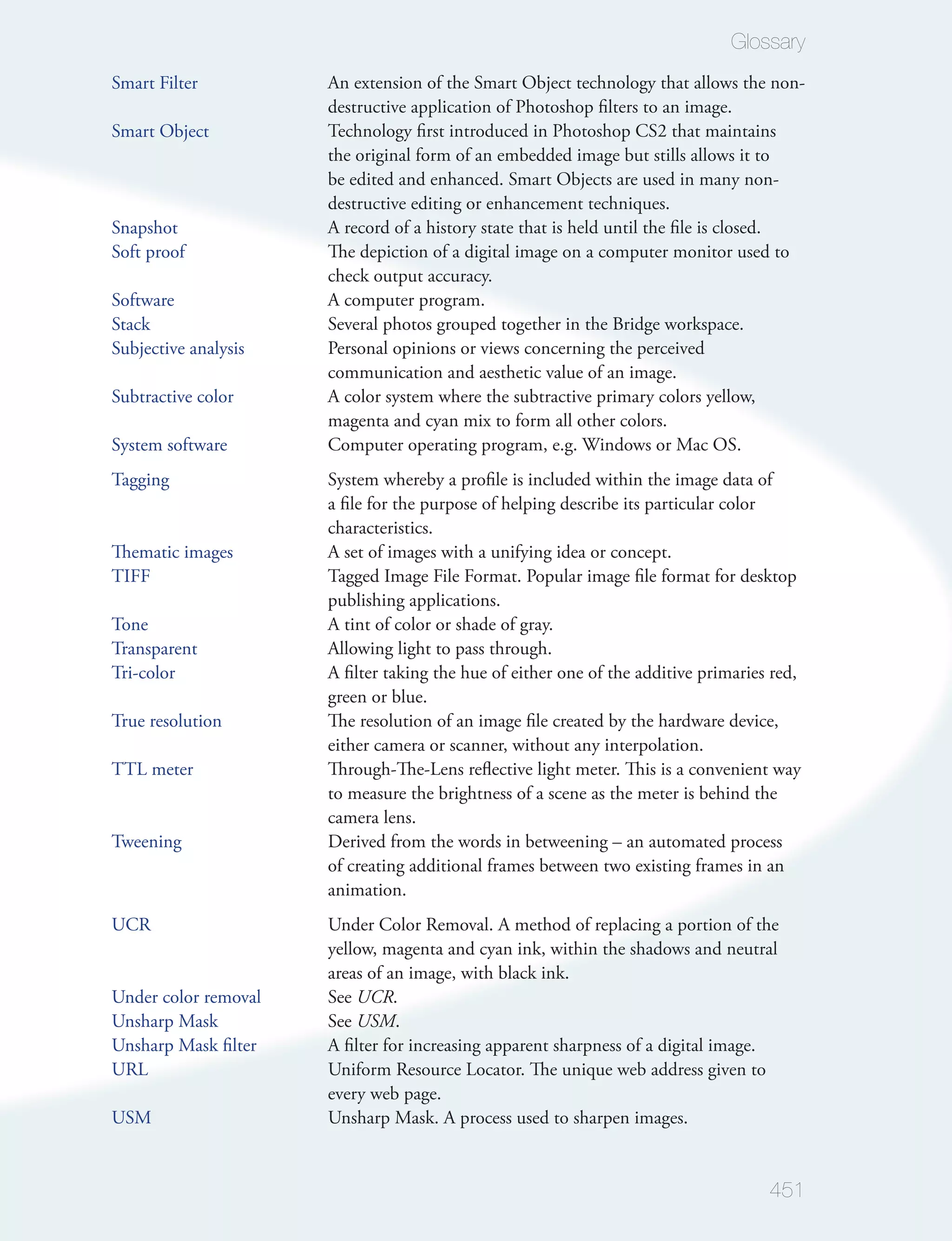 Glossary
Smart Filter          An extension of the Smart Object technology that allows the non-
                      destructive application of Photoshop ﬁlters to an image.
Smart Object          Technology ﬁrst introduced in Photoshop CS2 that maintains
                      the original form of an embedded image but stills allows it to
                      be edited and enhanced. Smart Objects are used in many non-
                      destructive editing or enhancement techniques.
Snapshot              A record of a history state that is held until the ﬁle is closed.
Soft proof            The depiction of a digital image on a computer monitor used to
                      check output accuracy.
Software              A computer program.
Stack                 Several photos grouped together in the Bridge workspace.
Subjective analysis   Personal opinions or views concerning the perceived
                      communication and aesthetic value of an image.
Subtractive color     A color system where the subtractive primary colors yellow,
                      magenta and cyan mix to form all other colors.
System software       Computer operating program, e.g. Windows or Mac OS.
Tagging               System whereby a proﬁle is included within the image data of
                      a ﬁle for the purpose of helping describe its particular color
                      characteristics.
Thematic images       A set of images with a unifying idea or concept.
TIFF                  Tagged Image File Format. Popular image ﬁle format for desktop
                      publishing applications.
Tone                  A tint of color or shade of gray.
Transparent           Allowing light to pass through.
Tri-color             A ﬁlter taking the hue of either one of the additive primaries red,
                      green or blue.
True resolution       The resolution of an image ﬁle created by the hardware device,
                      either camera or scanner, without any interpolation.
TTL meter             Through-The-Lens reﬂective light meter. This is a convenient way
                      to measure the brightness of a scene as the meter is behind the
                      camera lens.
Tweening              Derived from the words in betweening – an automated process
                      of creating additional frames between two existing frames in an
                      animation.
UCR                   Under Color Removal. A method of replacing a portion of the
                      yellow, magenta and cyan ink, within the shadows and neutral
                      areas of an image, with black ink.
Under color removal   See UCR.
Unsharp Mask          See USM.
Unsharp Mask ﬁlter    A ﬁlter for increasing apparent sharpness of a digital image.
URL                   Uniform Resource Locator. The unique web address given to
                      every web page.
USM                   Unsharp Mask. A process used to sharpen images.


                                                                                    451
 