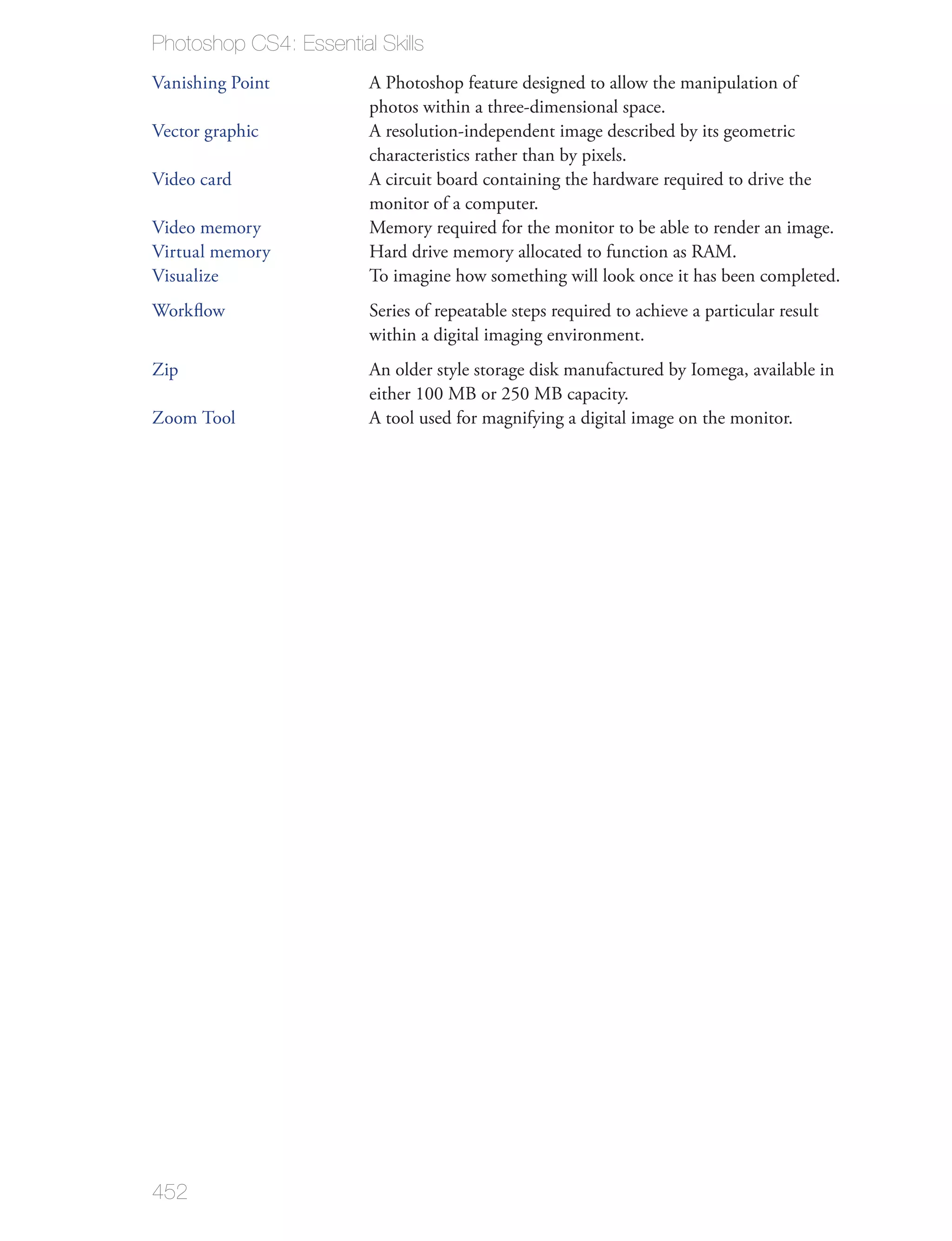 Photoshop CS4: Essential Skills
Vanishing Point         A Photoshop feature designed to allow the manipulation of
                        photos within a three-dimensional space.
Vector graphic          A resolution-independent image described by its geometric
                        characteristics rather than by pixels.
Video card              A circuit board containing the hardware required to drive the
                        monitor of a computer.
Video memory            Memory required for the monitor to be able to render an image.
Virtual memory          Hard drive memory allocated to function as RAM.
Visualize               To imagine how something will look once it has been completed.
Workﬂow                 Series of repeatable steps required to achieve a particular result
                        within a digital imaging environment.
Zip                     An older style storage disk manufactured by Iomega, available in
                        either 100 MB or 250 MB capacity.
Zoom Tool               A tool used for magnifying a digital image on the monitor.




452
 