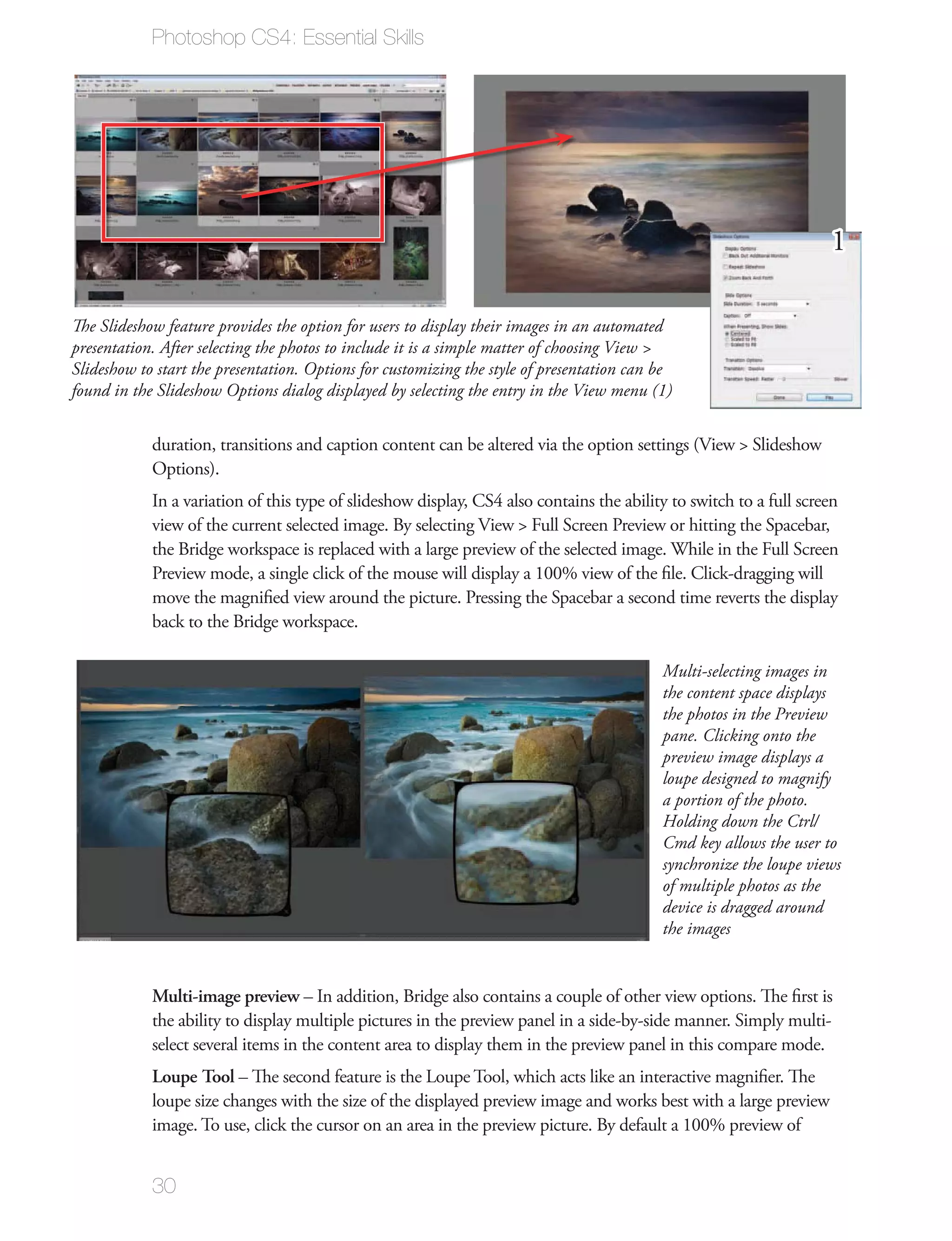 Photoshop CS4: Essential Skills




                                                                                                                    1

The Slideshow feature provides the option for users to display their images in an automated
presentation. After selecting the photos to include it is a simple matter of choosing View >
Slideshow to start the presentation. Options for customizing the style of presentation can be
found in the Slideshow Options dialog displayed by selecting the entry in the View menu (1)


            duration, transitions and caption content can be altered via the option settings (View > Slideshow
            Options).
            In a variation of this type of slideshow display, CS4 also contains the ability to switch to a full screen
            view of the current selected image. By selecting View > Full Screen Preview or hitting the Spacebar,
            the Bridge workspace is replaced with a large preview of the selected image. While in the Full Screen
            Preview mode, a single click of the mouse will display a 100% view of the ﬁle. Click-dragging will
            move the magniﬁed view around the picture. Pressing the Spacebar a second time reverts the display
            back to the Bridge workspace.

                                                                                           Multi-selecting images in
                                                                                           the content space displays
                                                                                           the photos in the Preview
                                                                                           pane. Clicking onto the
                                                                                           preview image displays a
                                                                                           loupe designed to magnify
                                                                                           a portion of the photo.
                                                                                           Holding down the Ctrl/
                                                                                           Cmd key allows the user to
                                                                                           synchronize the loupe views
                                                                                           of multiple photos as the
                                                                                           device is dragged around
                                                                                           the images


            Multi-image preview – In addition, Bridge also contains a couple of other view options. The ﬁrst is
            the ability to display multiple pictures in the preview panel in a side-by-side manner. Simply multi-
            select several items in the content area to display them in the preview panel in this compare mode.
            Loupe Tool – The second feature is the Loupe Tool, which acts like an interactive magniﬁer. The
            loupe size changes with the size of the displayed preview image and works best with a large preview
            image. To use, click the cursor on an area in the preview picture. By default a 100% preview of


            30
 
