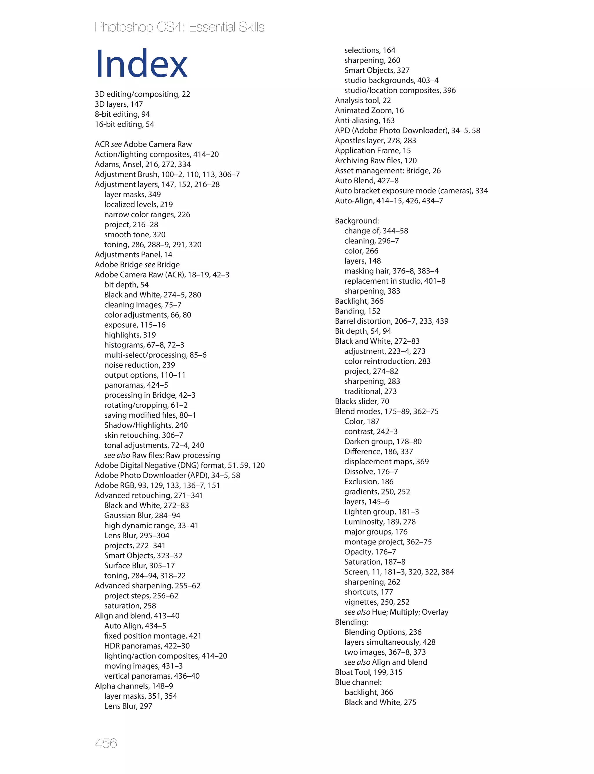 Photoshop CS4: Essential Skills
                                                     selections, 164

Index                                                sharpening, 260
                                                     Smart Objects, 327
                                                     studio backgrounds, 403–4
                                                     studio/location composites, 396
3D editing/compositing, 22
3D layers, 147                                     Analysis tool, 22
8-bit editing, 94                                  Animated Zoom, 16
16-bit editing, 54                                 Anti-aliasing, 163
                                                   APD (Adobe Photo Downloader), 34–5, 58
ACR see Adobe Camera Raw                           Apostles layer, 278, 283
Action/lighting composites, 414–20                 Application Frame, 15
Adams, Ansel, 216, 272, 334                        Archiving Raw files, 120
Adjustment Brush, 100–2, 110, 113, 306–7           Asset management: Bridge, 26
Adjustment layers, 147, 152, 216–28                Auto Blend, 427–8
   layer masks, 349                                Auto bracket exposure mode (cameras), 334
   localized levels, 219                           Auto-Align, 414–15, 426, 434–7
   narrow color ranges, 226
   project, 216–28                                 Background:
   smooth tone, 320                                   change of, 344–58
   toning, 286, 288–9, 291, 320                       cleaning, 296–7
Adjustments Panel, 14                                 color, 266
Adobe Bridge see Bridge                               layers, 148
Adobe Camera Raw (ACR), 18–19, 42–3                   masking hair, 376–8, 383–4
   bit depth, 54                                      replacement in studio, 401–8
   Black and White, 274–5, 280                        sharpening, 383
   cleaning images, 75–7                           Backlight, 366
   color adjustments, 66, 80                       Banding, 152
   exposure, 115–16                                Barrel distortion, 206–7, 233, 439
   highlights, 319                                 Bit depth, 54, 94
   histograms, 67–8, 72–3                          Black and White, 272–83
   multi-select/processing, 85–6                      adjustment, 223–4, 273
   noise reduction, 239                               color reintroduction, 283
   output options, 110–11                             project, 274–82
   panoramas, 424–5                                   sharpening, 283
   processing in Bridge, 42–3                         traditional, 273
   rotating/cropping, 61–2                         Blacks slider, 70
   saving modified files, 80–1                     Blend modes, 175–89, 362–75
   Shadow/Highlights, 240                             Color, 187
   skin retouching, 306–7                             contrast, 242–3
   tonal adjustments, 72–4, 240                       Darken group, 178–80
   see also Raw files; Raw processing                 Difference, 186, 337
Adobe Digital Negative (DNG) format, 51, 59, 120      displacement maps, 369
Adobe Photo Downloader (APD), 34–5, 58                Dissolve, 176–7
Adobe RGB, 93, 129, 133, 136–7, 151                   Exclusion, 186
Advanced retouching, 271–341                          gradients, 250, 252
   Black and White, 272–83                            layers, 145–6
   Gaussian Blur, 284–94                              Lighten group, 181–3
   high dynamic range, 33–41                          Luminosity, 189, 278
   Lens Blur, 295–304                                 major groups, 176
   projects, 272–341                                  montage project, 362–75
   Smart Objects, 323–32                              Opacity, 176–7
   Surface Blur, 305–17                               Saturation, 187–8
   toning, 284–94, 318–22                             Screen, 11, 181–3, 320, 322, 384
Advanced sharpening, 255–62                           sharpening, 262
   project steps, 256–62                              shortcuts, 177
   saturation, 258                                    vignettes, 250, 252
Align and blend, 413–40                               see also Hue; Multiply; Overlay
   Auto Align, 434–5                               Blending:
   fixed position montage, 421                        Blending Options, 236
   HDR panoramas, 422–30                              layers simultaneously, 428
   lighting/action composites, 414–20                 two images, 367–8, 373
   moving images, 431–3                               see also Align and blend
   vertical panoramas, 436–40                      Bloat Tool, 199, 315
Alpha channels, 148–9                              Blue channel:
   layer masks, 351, 354                              backlight, 366
   Lens Blur, 297                                     Black and White, 275




456
 