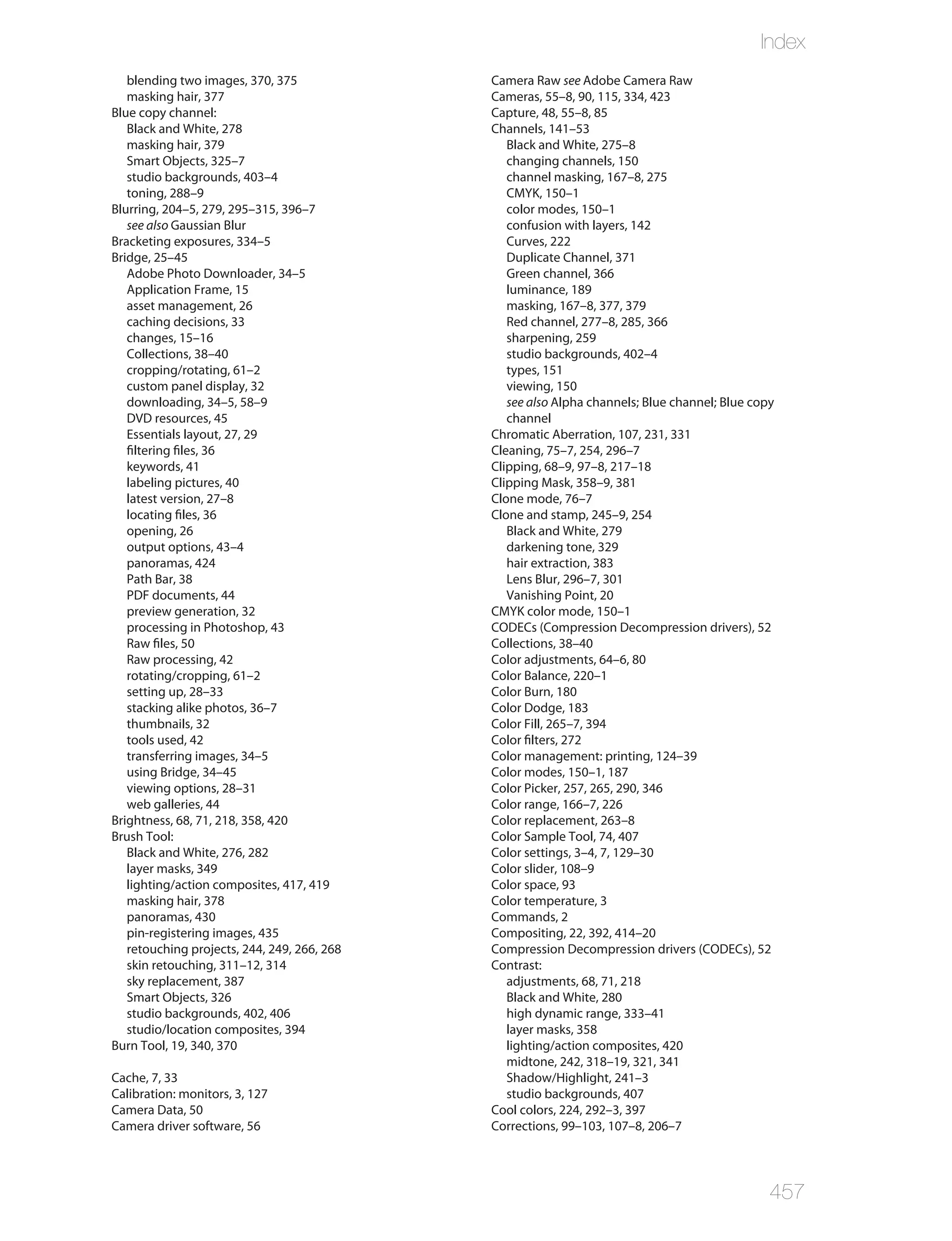 Index
   blending two images, 370, 375             Camera Raw see Adobe Camera Raw
   masking hair, 377                         Cameras, 55–8, 90, 115, 334, 423
Blue copy channel:                           Capture, 48, 55–8, 85
   Black and White, 278                      Channels, 141–53
   masking hair, 379                            Black and White, 275–8
   Smart Objects, 325–7                         changing channels, 150
   studio backgrounds, 403–4                    channel masking, 167–8, 275
   toning, 288–9                                CMYK, 150–1
Blurring, 204–5, 279, 295–315, 396–7            color modes, 150–1
   see also Gaussian Blur                       confusion with layers, 142
Bracketing exposures, 334–5                     Curves, 222
Bridge, 25–45                                   Duplicate Channel, 371
   Adobe Photo Downloader, 34–5                 Green channel, 366
   Application Frame, 15                        luminance, 189
   asset management, 26                         masking, 167–8, 377, 379
   caching decisions, 33                        Red channel, 277–8, 285, 366
   changes, 15–16                               sharpening, 259
   Collections, 38–40                           studio backgrounds, 402–4
   cropping/rotating, 61–2                      types, 151
   custom panel display, 32                     viewing, 150
   downloading, 34–5, 58–9                      see also Alpha channels; Blue channel; Blue copy
   DVD resources, 45                            channel
   Essentials layout, 27, 29                 Chromatic Aberration, 107, 231, 331
   filtering files, 36                       Cleaning, 75–7, 254, 296–7
   keywords, 41                              Clipping, 68–9, 97–8, 217–18
   labeling pictures, 40                     Clipping Mask, 358–9, 381
   latest version, 27–8                      Clone mode, 76–7
   locating files, 36                        Clone and stamp, 245–9, 254
   opening, 26                                  Black and White, 279
   output options, 43–4                         darkening tone, 329
   panoramas, 424                               hair extraction, 383
   Path Bar, 38                                 Lens Blur, 296–7, 301
   PDF documents, 44                            Vanishing Point, 20
   preview generation, 32                    CMYK color mode, 150–1
   processing in Photoshop, 43               CODECs (Compression Decompression drivers), 52
   Raw files, 50                             Collections, 38–40
   Raw processing, 42                        Color adjustments, 64–6, 80
   rotating/cropping, 61–2                   Color Balance, 220–1
   setting up, 28–33                         Color Burn, 180
   stacking alike photos, 36–7               Color Dodge, 183
   thumbnails, 32                            Color Fill, 265–7, 394
   tools used, 42                            Color filters, 272
   transferring images, 34–5                 Color management: printing, 124–39
   using Bridge, 34–45                       Color modes, 150–1, 187
   viewing options, 28–31                    Color Picker, 257, 265, 290, 346
   web galleries, 44                         Color range, 166–7, 226
Brightness, 68, 71, 218, 358, 420            Color replacement, 263–8
Brush Tool:                                  Color Sample Tool, 74, 407
   Black and White, 276, 282                 Color settings, 3–4, 7, 129–30
   layer masks, 349                          Color slider, 108–9
   lighting/action composites, 417, 419      Color space, 93
   masking hair, 378                         Color temperature, 3
   panoramas, 430                            Commands, 2
   pin-registering images, 435               Compositing, 22, 392, 414–20
   retouching projects, 244, 249, 266, 268   Compression Decompression drivers (CODECs), 52
   skin retouching, 311–12, 314              Contrast:
   sky replacement, 387                         adjustments, 68, 71, 218
   Smart Objects, 326                           Black and White, 280
   studio backgrounds, 402, 406                 high dynamic range, 333–41
   studio/location composites, 394              layer masks, 358
Burn Tool, 19, 340, 370                         lighting/action composites, 420
                                                midtone, 242, 318–19, 321, 341
Cache, 7, 33                                    Shadow/Highlight, 241–3
Calibration: monitors, 3, 127                   studio backgrounds, 407
Camera Data, 50                              Cool colors, 224, 292–3, 397
Camera driver software, 56                   Corrections, 99–103, 107–8, 206–7




                                                                                               457
 