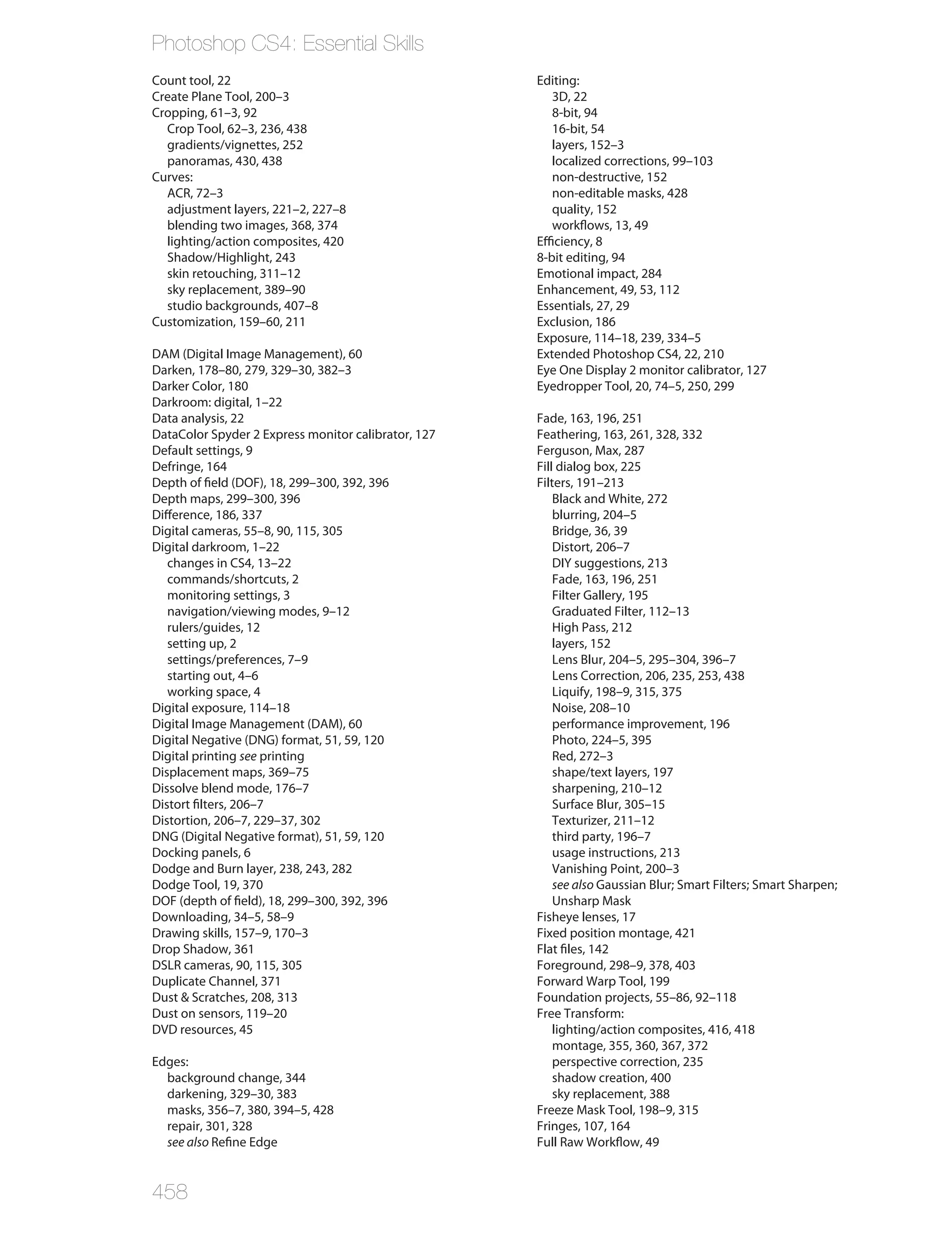 Photoshop CS4: Essential Skills
Count tool, 22                                       Editing:
Create Plane Tool, 200–3                                3D, 22
Cropping, 61–3, 92                                      8-bit, 94
  Crop Tool, 62–3, 236, 438                             16-bit, 54
  gradients/vignettes, 252                              layers, 152–3
  panoramas, 430, 438                                   localized corrections, 99–103
Curves:                                                 non-destructive, 152
  ACR, 72–3                                             non-editable masks, 428
  adjustment layers, 221–2, 227–8                       quality, 152
  blending two images, 368, 374                         workflows, 13, 49
  lighting/action composites, 420                    Efficiency, 8
  Shadow/Highlight, 243                              8-bit editing, 94
  skin retouching, 311–12                            Emotional impact, 284
  sky replacement, 389–90                            Enhancement, 49, 53, 112
  studio backgrounds, 407–8                          Essentials, 27, 29
Customization, 159–60, 211                           Exclusion, 186
                                                     Exposure, 114–18, 239, 334–5
DAM (Digital Image Management), 60                   Extended Photoshop CS4, 22, 210
Darken, 178–80, 279, 329–30, 382–3                   Eye One Display 2 monitor calibrator, 127
Darker Color, 180                                    Eyedropper Tool, 20, 74–5, 250, 299
Darkroom: digital, 1–22
Data analysis, 22                                    Fade, 163, 196, 251
DataColor Spyder 2 Express monitor calibrator, 127   Feathering, 163, 261, 328, 332
Default settings, 9                                  Ferguson, Max, 287
Defringe, 164                                        Fill dialog box, 225
Depth of field (DOF), 18, 299–300, 392, 396          Filters, 191–213
Depth maps, 299–300, 396                                 Black and White, 272
Difference, 186, 337                                     blurring, 204–5
Digital cameras, 55–8, 90, 115, 305                      Bridge, 36, 39
Digital darkroom, 1–22                                   Distort, 206–7
   changes in CS4, 13–22                                 DIY suggestions, 213
   commands/shortcuts, 2                                 Fade, 163, 196, 251
   monitoring settings, 3                                Filter Gallery, 195
   navigation/viewing modes, 9–12                        Graduated Filter, 112–13
   rulers/guides, 12                                     High Pass, 212
   setting up, 2                                         layers, 152
   settings/preferences, 7–9                             Lens Blur, 204–5, 295–304, 396–7
   starting out, 4–6                                     Lens Correction, 206, 235, 253, 438
   working space, 4                                      Liquify, 198–9, 315, 375
Digital exposure, 114–18                                 Noise, 208–10
Digital Image Management (DAM), 60                       performance improvement, 196
Digital Negative (DNG) format, 51, 59, 120               Photo, 224–5, 395
Digital printing see printing                            Red, 272–3
Displacement maps, 369–75                                shape/text layers, 197
Dissolve blend mode, 176–7                               sharpening, 210–12
Distort filters, 206–7                                   Surface Blur, 305–15
Distortion, 206–7, 229–37, 302                           Texturizer, 211–12
DNG (Digital Negative format), 51, 59, 120               third party, 196–7
Docking panels, 6                                        usage instructions, 213
Dodge and Burn layer, 238, 243, 282                      Vanishing Point, 200–3
Dodge Tool, 19, 370                                      see also Gaussian Blur; Smart Filters; Smart Sharpen;
DOF (depth of field), 18, 299–300, 392, 396              Unsharp Mask
Downloading, 34–5, 58–9                              Fisheye lenses, 17
Drawing skills, 157–9, 170–3                         Fixed position montage, 421
Drop Shadow, 361                                     Flat files, 142
DSLR cameras, 90, 115, 305                           Foreground, 298–9, 378, 403
Duplicate Channel, 371                               Forward Warp Tool, 199
Dust & Scratches, 208, 313                           Foundation projects, 55–86, 92–118
Dust on sensors, 119–20                              Free Transform:
DVD resources, 45                                        lighting/action composites, 416, 418
                                                         montage, 355, 360, 367, 372
Edges:                                                   perspective correction, 235
  background change, 344                                 shadow creation, 400
  darkening, 329–30, 383                                 sky replacement, 388
  masks, 356–7, 380, 394–5, 428                      Freeze Mask Tool, 198–9, 315
  repair, 301, 328                                   Fringes, 107, 164
  see also Refine Edge                               Full Raw Workflow, 49


458
 