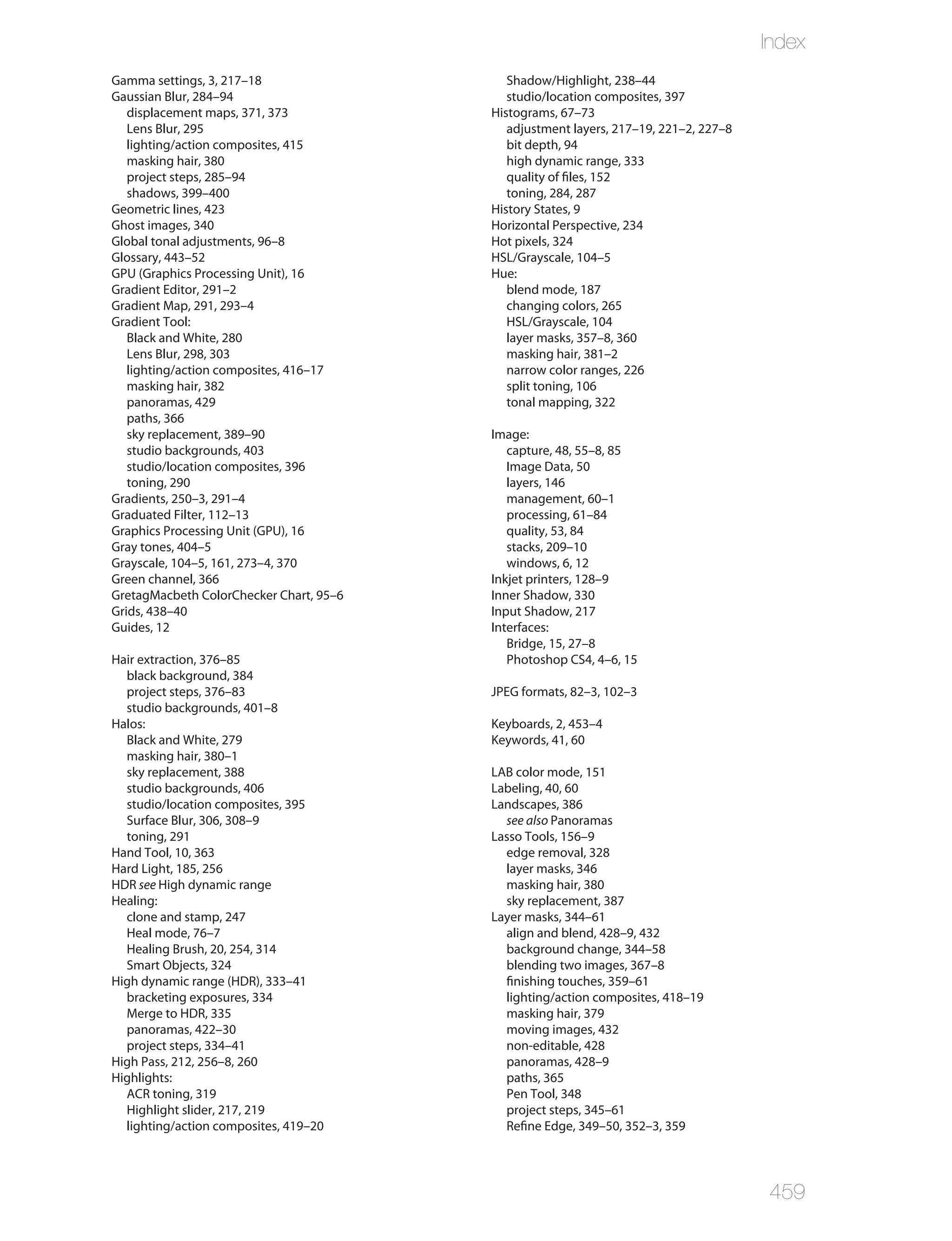 Index
Gamma settings, 3, 217–18                   Shadow/Highlight, 238–44
Gaussian Blur, 284–94                       studio/location composites, 397
   displacement maps, 371, 373           Histograms, 67–73
   Lens Blur, 295                           adjustment layers, 217–19, 221–2, 227–8
   lighting/action composites, 415          bit depth, 94
   masking hair, 380                        high dynamic range, 333
   project steps, 285–94                    quality of files, 152
   shadows, 399–400                         toning, 284, 287
Geometric lines, 423                     History States, 9
Ghost images, 340                        Horizontal Perspective, 234
Global tonal adjustments, 96–8           Hot pixels, 324
Glossary, 443–52                         HSL/Grayscale, 104–5
GPU (Graphics Processing Unit), 16       Hue:
Gradient Editor, 291–2                      blend mode, 187
Gradient Map, 291, 293–4                    changing colors, 265
Gradient Tool:                              HSL/Grayscale, 104
   Black and White, 280                     layer masks, 357–8, 360
   Lens Blur, 298, 303                      masking hair, 381–2
   lighting/action composites, 416–17       narrow color ranges, 226
   masking hair, 382                        split toning, 106
   panoramas, 429                           tonal mapping, 322
   paths, 366
   sky replacement, 389–90               Image:
   studio backgrounds, 403                  capture, 48, 55–8, 85
   studio/location composites, 396          Image Data, 50
   toning, 290                              layers, 146
Gradients, 250–3, 291–4                     management, 60–1
Graduated Filter, 112–13                    processing, 61–84
Graphics Processing Unit (GPU), 16          quality, 53, 84
Gray tones, 404–5                           stacks, 209–10
Grayscale, 104–5, 161, 273–4, 370           windows, 6, 12
Green channel, 366                       Inkjet printers, 128–9
GretagMacbeth ColorChecker Chart, 95–6   Inner Shadow, 330
Grids, 438–40                            Input Shadow, 217
Guides, 12                               Interfaces:
                                            Bridge, 15, 27–8
Hair extraction, 376–85                     Photoshop CS4, 4–6, 15
  black background, 384
  project steps, 376–83                  JPEG formats, 82–3, 102–3
  studio backgrounds, 401–8
Halos:                                   Keyboards, 2, 453–4
  Black and White, 279                   Keywords, 41, 60
  masking hair, 380–1
  sky replacement, 388                   LAB color mode, 151
  studio backgrounds, 406                Labeling, 40, 60
  studio/location composites, 395        Landscapes, 386
  Surface Blur, 306, 308–9                 see also Panoramas
  toning, 291                            Lasso Tools, 156–9
Hand Tool, 10, 363                         edge removal, 328
Hard Light, 185, 256                       layer masks, 346
HDR see High dynamic range                 masking hair, 380
Healing:                                   sky replacement, 387
  clone and stamp, 247                   Layer masks, 344–61
  Heal mode, 76–7                          align and blend, 428–9, 432
  Healing Brush, 20, 254, 314              background change, 344–58
  Smart Objects, 324                       blending two images, 367–8
High dynamic range (HDR), 333–41           finishing touches, 359–61
  bracketing exposures, 334                lighting/action composites, 418–19
  Merge to HDR, 335                        masking hair, 379
  panoramas, 422–30                        moving images, 432
  project steps, 334–41                    non-editable, 428
High Pass, 212, 256–8, 260                 panoramas, 428–9
Highlights:                                paths, 365
  ACR toning, 319                          Pen Tool, 348
  Highlight slider, 217, 219               project steps, 345–61
  lighting/action composites, 419–20       Refine Edge, 349–50, 352–3, 359




                                                                                      459
 