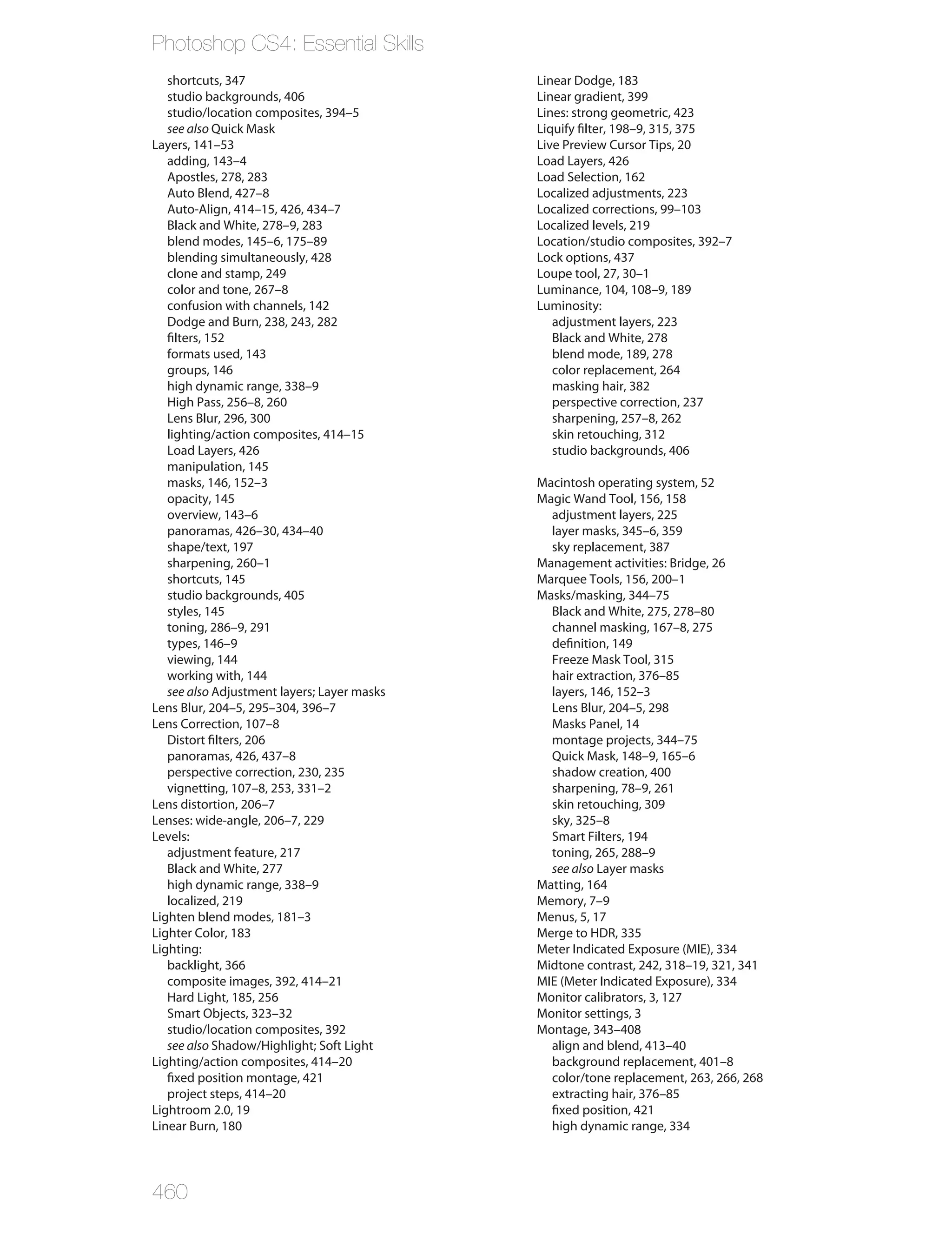Photoshop CS4: Essential Skills
   shortcuts, 347                            Linear Dodge, 183
   studio backgrounds, 406                   Linear gradient, 399
   studio/location composites, 394–5         Lines: strong geometric, 423
   see also Quick Mask                       Liquify filter, 198–9, 315, 375
Layers, 141–53                               Live Preview Cursor Tips, 20
   adding, 143–4                             Load Layers, 426
   Apostles, 278, 283                        Load Selection, 162
   Auto Blend, 427–8                         Localized adjustments, 223
   Auto-Align, 414–15, 426, 434–7            Localized corrections, 99–103
   Black and White, 278–9, 283               Localized levels, 219
   blend modes, 145–6, 175–89                Location/studio composites, 392–7
   blending simultaneously, 428              Lock options, 437
   clone and stamp, 249                      Loupe tool, 27, 30–1
   color and tone, 267–8                     Luminance, 104, 108–9, 189
   confusion with channels, 142              Luminosity:
   Dodge and Burn, 238, 243, 282                adjustment layers, 223
   filters, 152                                 Black and White, 278
   formats used, 143                            blend mode, 189, 278
   groups, 146                                  color replacement, 264
   high dynamic range, 338–9                    masking hair, 382
   High Pass, 256–8, 260                        perspective correction, 237
   Lens Blur, 296, 300                          sharpening, 257–8, 262
   lighting/action composites, 414–15           skin retouching, 312
   Load Layers, 426                             studio backgrounds, 406
   manipulation, 145
   masks, 146, 152–3                         Macintosh operating system, 52
   opacity, 145                              Magic Wand Tool, 156, 158
   overview, 143–6                             adjustment layers, 225
   panoramas, 426–30, 434–40                   layer masks, 345–6, 359
   shape/text, 197                             sky replacement, 387
   sharpening, 260–1                         Management activities: Bridge, 26
   shortcuts, 145                            Marquee Tools, 156, 200–1
   studio backgrounds, 405                   Masks/masking, 344–75
   styles, 145                                 Black and White, 275, 278–80
   toning, 286–9, 291                          channel masking, 167–8, 275
   types, 146–9                                definition, 149
   viewing, 144                                Freeze Mask Tool, 315
   working with, 144                           hair extraction, 376–85
   see also Adjustment layers; Layer masks     layers, 146, 152–3
Lens Blur, 204–5, 295–304, 396–7               Lens Blur, 204–5, 298
Lens Correction, 107–8                         Masks Panel, 14
   Distort filters, 206                        montage projects, 344–75
   panoramas, 426, 437–8                       Quick Mask, 148–9, 165–6
   perspective correction, 230, 235            shadow creation, 400
   vignetting, 107–8, 253, 331–2               sharpening, 78–9, 261
Lens distortion, 206–7                         skin retouching, 309
Lenses: wide-angle, 206–7, 229                 sky, 325–8
Levels:                                        Smart Filters, 194
   adjustment feature, 217                     toning, 265, 288–9
   Black and White, 277                        see also Layer masks
   high dynamic range, 338–9                 Matting, 164
   localized, 219                            Memory, 7–9
Lighten blend modes, 181–3                   Menus, 5, 17
Lighter Color, 183                           Merge to HDR, 335
Lighting:                                    Meter Indicated Exposure (MIE), 334
   backlight, 366                            Midtone contrast, 242, 318–19, 321, 341
   composite images, 392, 414–21             MIE (Meter Indicated Exposure), 334
   Hard Light, 185, 256                      Monitor calibrators, 3, 127
   Smart Objects, 323–32                     Monitor settings, 3
   studio/location composites, 392           Montage, 343–408
   see also Shadow/Highlight; Soft Light       align and blend, 413–40
Lighting/action composites, 414–20             background replacement, 401–8
   fixed position montage, 421                 color/tone replacement, 263, 266, 268
   project steps, 414–20                       extracting hair, 376–85
Lightroom 2.0, 19                              fixed position, 421
Linear Burn, 180                               high dynamic range, 334




460
 