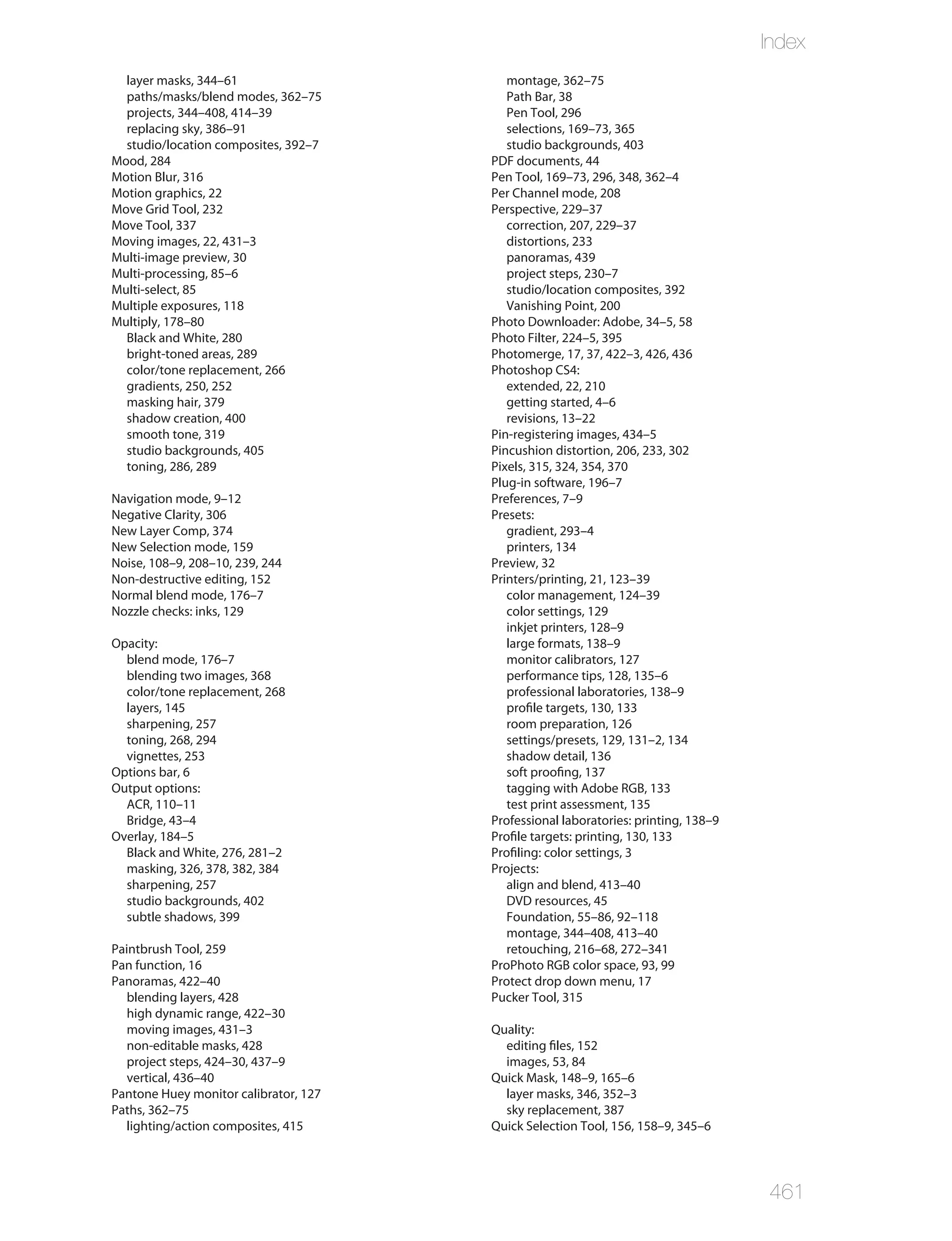 Index
  layer masks, 344–61                     montage, 362–75
  paths/masks/blend modes, 362–75         Path Bar, 38
  projects, 344–408, 414–39               Pen Tool, 296
  replacing sky, 386–91                   selections, 169–73, 365
  studio/location composites, 392–7       studio backgrounds, 403
Mood, 284                              PDF documents, 44
Motion Blur, 316                       Pen Tool, 169–73, 296, 348, 362–4
Motion graphics, 22                    Per Channel mode, 208
Move Grid Tool, 232                    Perspective, 229–37
Move Tool, 337                            correction, 207, 229–37
Moving images, 22, 431–3                  distortions, 233
Multi-image preview, 30                   panoramas, 439
Multi-processing, 85–6                    project steps, 230–7
Multi-select, 85                          studio/location composites, 392
Multiple exposures, 118                   Vanishing Point, 200
Multiply, 178–80                       Photo Downloader: Adobe, 34–5, 58
  Black and White, 280                 Photo Filter, 224–5, 395
  bright-toned areas, 289              Photomerge, 17, 37, 422–3, 426, 436
  color/tone replacement, 266          Photoshop CS4:
  gradients, 250, 252                     extended, 22, 210
  masking hair, 379                       getting started, 4–6
  shadow creation, 400                    revisions, 13–22
  smooth tone, 319                     Pin-registering images, 434–5
  studio backgrounds, 405              Pincushion distortion, 206, 233, 302
  toning, 286, 289                     Pixels, 315, 324, 354, 370
                                       Plug-in software, 196–7
Navigation mode, 9–12                  Preferences, 7–9
Negative Clarity, 306                  Presets:
New Layer Comp, 374                       gradient, 293–4
New Selection mode, 159                   printers, 134
Noise, 108–9, 208–10, 239, 244         Preview, 32
Non-destructive editing, 152           Printers/printing, 21, 123–39
Normal blend mode, 176–7                  color management, 124–39
Nozzle checks: inks, 129                  color settings, 129
                                          inkjet printers, 128–9
Opacity:                                  large formats, 138–9
  blend mode, 176–7                       monitor calibrators, 127
  blending two images, 368                performance tips, 128, 135–6
  color/tone replacement, 268             professional laboratories, 138–9
  layers, 145                             profile targets, 130, 133
  sharpening, 257                         room preparation, 126
  toning, 268, 294                        settings/presets, 129, 131–2, 134
  vignettes, 253                          shadow detail, 136
Options bar, 6                            soft proofing, 137
Output options:                           tagging with Adobe RGB, 133
  ACR, 110–11                             test print assessment, 135
  Bridge, 43–4                         Professional laboratories: printing, 138–9
Overlay, 184–5                         Profile targets: printing, 130, 133
  Black and White, 276, 281–2          Profiling: color settings, 3
  masking, 326, 378, 382, 384          Projects:
  sharpening, 257                         align and blend, 413–40
  studio backgrounds, 402                 DVD resources, 45
  subtle shadows, 399                     Foundation, 55–86, 92–118
                                          montage, 344–408, 413–40
Paintbrush Tool, 259                      retouching, 216–68, 272–341
Pan function, 16                       ProPhoto RGB color space, 93, 99
Panoramas, 422–40                      Protect drop down menu, 17
   blending layers, 428                Pucker Tool, 315
   high dynamic range, 422–30
   moving images, 431–3                Quality:
   non-editable masks, 428               editing files, 152
   project steps, 424–30, 437–9          images, 53, 84
   vertical, 436–40                    Quick Mask, 148–9, 165–6
Pantone Huey monitor calibrator, 127     layer masks, 346, 352–3
Paths, 362–75                            sky replacement, 387
   lighting/action composites, 415     Quick Selection Tool, 156, 158–9, 345–6




                                                                                    461
 