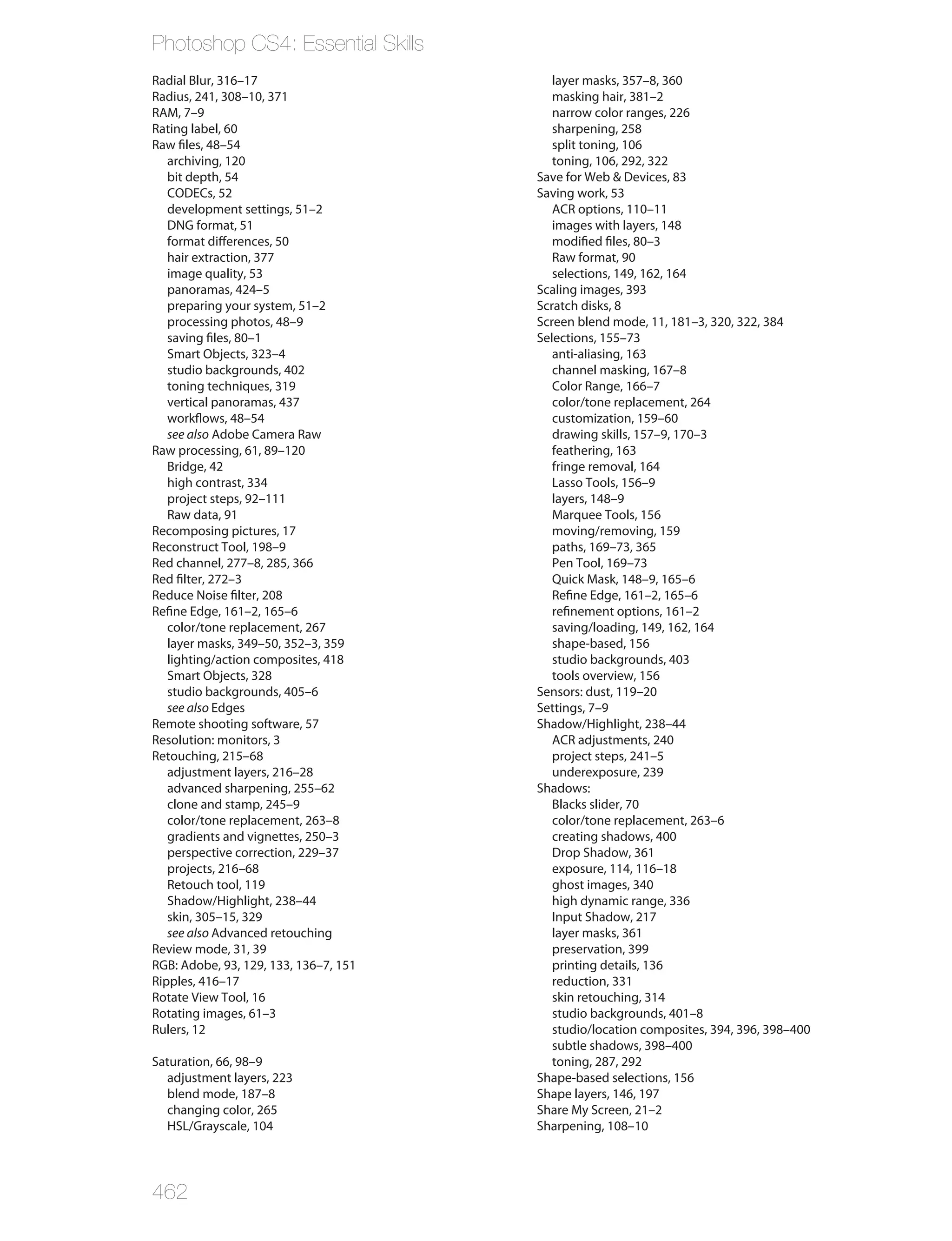Photoshop CS4: Essential Skills
Radial Blur, 316–17                       layer masks, 357–8, 360
Radius, 241, 308–10, 371                  masking hair, 381–2
RAM, 7–9                                  narrow color ranges, 226
Rating label, 60                          sharpening, 258
Raw files, 48–54                          split toning, 106
   archiving, 120                         toning, 106, 292, 322
   bit depth, 54                       Save for Web & Devices, 83
   CODECs, 52                          Saving work, 53
   development settings, 51–2             ACR options, 110–11
   DNG format, 51                         images with layers, 148
   format differences, 50                 modified files, 80–3
   hair extraction, 377                   Raw format, 90
   image quality, 53                      selections, 149, 162, 164
   panoramas, 424–5                    Scaling images, 393
   preparing your system, 51–2         Scratch disks, 8
   processing photos, 48–9             Screen blend mode, 11, 181–3, 320, 322, 384
   saving files, 80–1                  Selections, 155–73
   Smart Objects, 323–4                   anti-aliasing, 163
   studio backgrounds, 402                channel masking, 167–8
   toning techniques, 319                 Color Range, 166–7
   vertical panoramas, 437                color/tone replacement, 264
   workflows, 48–54                       customization, 159–60
   see also Adobe Camera Raw              drawing skills, 157–9, 170–3
Raw processing, 61, 89–120                feathering, 163
   Bridge, 42                             fringe removal, 164
   high contrast, 334                     Lasso Tools, 156–9
   project steps, 92–111                  layers, 148–9
   Raw data, 91                           Marquee Tools, 156
Recomposing pictures, 17                  moving/removing, 159
Reconstruct Tool, 198–9                   paths, 169–73, 365
Red channel, 277–8, 285, 366              Pen Tool, 169–73
Red filter, 272–3                         Quick Mask, 148–9, 165–6
Reduce Noise filter, 208                  Refine Edge, 161–2, 165–6
Refine Edge, 161–2, 165–6                 refinement options, 161–2
   color/tone replacement, 267            saving/loading, 149, 162, 164
   layer masks, 349–50, 352–3, 359        shape-based, 156
   lighting/action composites, 418        studio backgrounds, 403
   Smart Objects, 328                     tools overview, 156
   studio backgrounds, 405–6           Sensors: dust, 119–20
   see also Edges                      Settings, 7–9
Remote shooting software, 57           Shadow/Highlight, 238–44
Resolution: monitors, 3                   ACR adjustments, 240
Retouching, 215–68                        project steps, 241–5
   adjustment layers, 216–28              underexposure, 239
   advanced sharpening, 255–62         Shadows:
   clone and stamp, 245–9                 Blacks slider, 70
   color/tone replacement, 263–8          color/tone replacement, 263–6
   gradients and vignettes, 250–3         creating shadows, 400
   perspective correction, 229–37         Drop Shadow, 361
   projects, 216–68                       exposure, 114, 116–18
   Retouch tool, 119                      ghost images, 340
   Shadow/Highlight, 238–44               high dynamic range, 336
   skin, 305–15, 329                      Input Shadow, 217
   see also Advanced retouching           layer masks, 361
Review mode, 31, 39                       preservation, 399
RGB: Adobe, 93, 129, 133, 136–7, 151      printing details, 136
Ripples, 416–17                           reduction, 331
Rotate View Tool, 16                      skin retouching, 314
Rotating images, 61–3                     studio backgrounds, 401–8
Rulers, 12                                studio/location composites, 394, 396, 398–400
                                          subtle shadows, 398–400
Saturation, 66, 98–9                      toning, 287, 292
  adjustment layers, 223               Shape-based selections, 156
  blend mode, 187–8                    Shape layers, 146, 197
  changing color, 265                  Share My Screen, 21–2
  HSL/Grayscale, 104                   Sharpening, 108–10




462
 