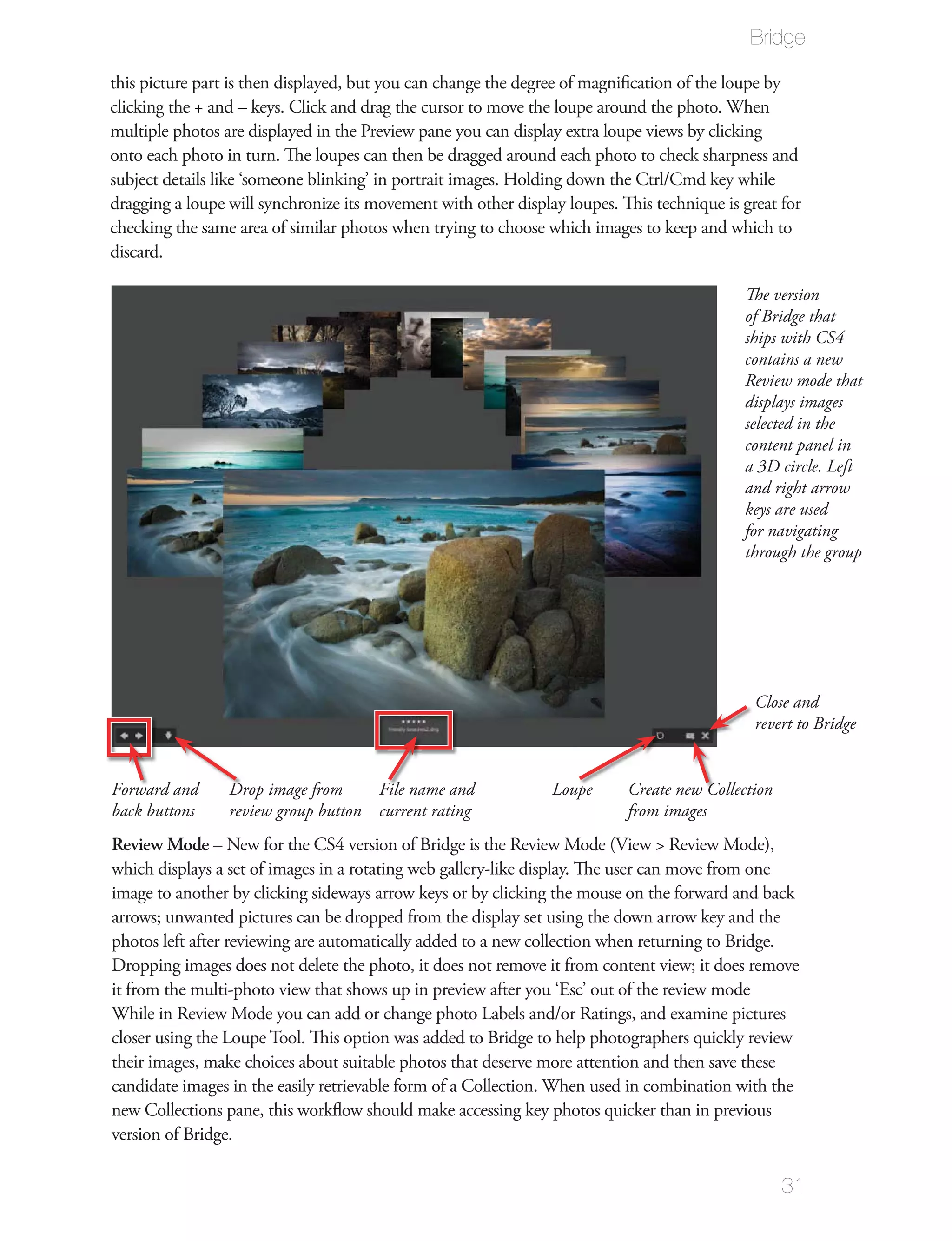Bridge

this picture part is then displayed, but you can change the degree of magniﬁcation of the loupe by
clicking the + and – keys. Click and drag the cursor to move the loupe around the photo. When
multiple photos are displayed in the Preview pane you can display extra loupe views by clicking
onto each photo in turn. The loupes can then be dragged around each photo to check sharpness and
subject details like ‘someone blinking’ in portrait images. Holding down the Ctrl/Cmd key while
dragging a loupe will synchronize its movement with other display loupes. This technique is great for
checking the same area of similar photos when trying to choose which images to keep and which to
discard.

                                                                                            The version
                                                                                            of Bridge that
                                                                                            ships with CS4
                                                                                            contains a new
                                                                                            Review mode that
                                                                                            displays images
                                                                                            selected in the
                                                                                            content panel in
                                                                                            a 3D circle. Left
                                                                                            and right arrow
                                                                                            keys are used
                                                                                            for navigating
                                                                                            through the group




                                                                                              Close and
                                                                                              revert to Bridge


Forward and      Drop image from     File name and              Loupe      Create new Collection
back buttons     review group button current rating                        from images
Review Mode – New for the CS4 version of Bridge is the Review Mode (View > Review Mode),
which displays a set of images in a rotating web gallery-like display. The user can move from one
image to another by clicking sideways arrow keys or by clicking the mouse on the forward and back
arrows; unwanted pictures can be dropped from the display set using the down arrow key and the
photos left after reviewing are automatically added to a new collection when returning to Bridge.
Dropping images does not delete the photo, it does not remove it from content view; it does remove
it from the multi-photo view that shows up in preview after you ‘Esc’ out of the review mode
While in Review Mode you can add or change photo Labels and/or Ratings, and examine pictures
closer using the Loupe Tool. This option was added to Bridge to help photographers quickly review
their images, make choices about suitable photos that deserve more attention and then save these
candidate images in the easily retrievable form of a Collection. When used in combination with the
new Collections pane, this workﬂow should make accessing key photos quicker than in previous
version of Bridge.

                                                                                                   31
 