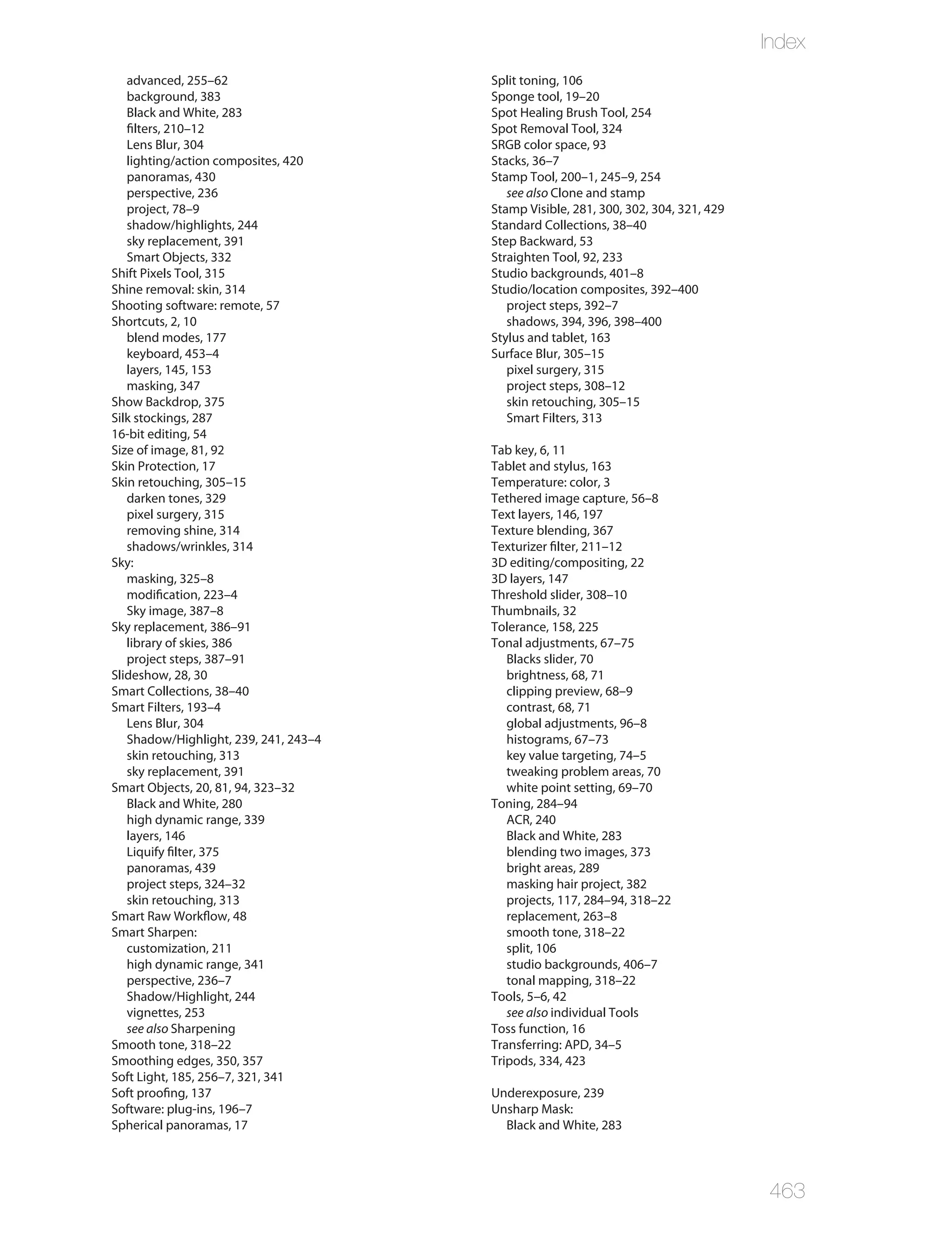 Index
   advanced, 255–62                    Split toning, 106
   background, 383                     Sponge tool, 19–20
   Black and White, 283                Spot Healing Brush Tool, 254
   filters, 210–12                     Spot Removal Tool, 324
   Lens Blur, 304                      SRGB color space, 93
   lighting/action composites, 420     Stacks, 36–7
   panoramas, 430                      Stamp Tool, 200–1, 245–9, 254
   perspective, 236                       see also Clone and stamp
   project, 78–9                       Stamp Visible, 281, 300, 302, 304, 321, 429
   shadow/highlights, 244              Standard Collections, 38–40
   sky replacement, 391                Step Backward, 53
   Smart Objects, 332                  Straighten Tool, 92, 233
Shift Pixels Tool, 315                 Studio backgrounds, 401–8
Shine removal: skin, 314               Studio/location composites, 392–400
Shooting software: remote, 57             project steps, 392–7
Shortcuts, 2, 10                          shadows, 394, 396, 398–400
   blend modes, 177                    Stylus and tablet, 163
   keyboard, 453–4                     Surface Blur, 305–15
   layers, 145, 153                       pixel surgery, 315
   masking, 347                           project steps, 308–12
Show Backdrop, 375                        skin retouching, 305–15
Silk stockings, 287                       Smart Filters, 313
16-bit editing, 54
Size of image, 81, 92                  Tab key, 6, 11
Skin Protection, 17                    Tablet and stylus, 163
Skin retouching, 305–15                Temperature: color, 3
   darken tones, 329                   Tethered image capture, 56–8
   pixel surgery, 315                  Text layers, 146, 197
   removing shine, 314                 Texture blending, 367
   shadows/wrinkles, 314               Texturizer filter, 211–12
Sky:                                   3D editing/compositing, 22
   masking, 325–8                      3D layers, 147
   modification, 223–4                 Threshold slider, 308–10
   Sky image, 387–8                    Thumbnails, 32
Sky replacement, 386–91                Tolerance, 158, 225
   library of skies, 386               Tonal adjustments, 67–75
   project steps, 387–91                  Blacks slider, 70
Slideshow, 28, 30                         brightness, 68, 71
Smart Collections, 38–40                  clipping preview, 68–9
Smart Filters, 193–4                      contrast, 68, 71
   Lens Blur, 304                         global adjustments, 96–8
   Shadow/Highlight, 239, 241, 243–4      histograms, 67–73
   skin retouching, 313                   key value targeting, 74–5
   sky replacement, 391                   tweaking problem areas, 70
Smart Objects, 20, 81, 94, 323–32         white point setting, 69–70
   Black and White, 280                Toning, 284–94
   high dynamic range, 339                ACR, 240
   layers, 146                            Black and White, 283
   Liquify filter, 375                    blending two images, 373
   panoramas, 439                         bright areas, 289
   project steps, 324–32                  masking hair project, 382
   skin retouching, 313                   projects, 117, 284–94, 318–22
Smart Raw Workflow, 48                    replacement, 263–8
Smart Sharpen:                            smooth tone, 318–22
   customization, 211                     split, 106
   high dynamic range, 341                studio backgrounds, 406–7
   perspective, 236–7                     tonal mapping, 318–22
   Shadow/Highlight, 244               Tools, 5–6, 42
   vignettes, 253                         see also individual Tools
   see also Sharpening                 Toss function, 16
Smooth tone, 318–22                    Transferring: APD, 34–5
Smoothing edges, 350, 357              Tripods, 334, 423
Soft Light, 185, 256–7, 321, 341
Soft proofing, 137                     Underexposure, 239
Software: plug-ins, 196–7              Unsharp Mask:
Spherical panoramas, 17                  Black and White, 283




                                                                                     463
 