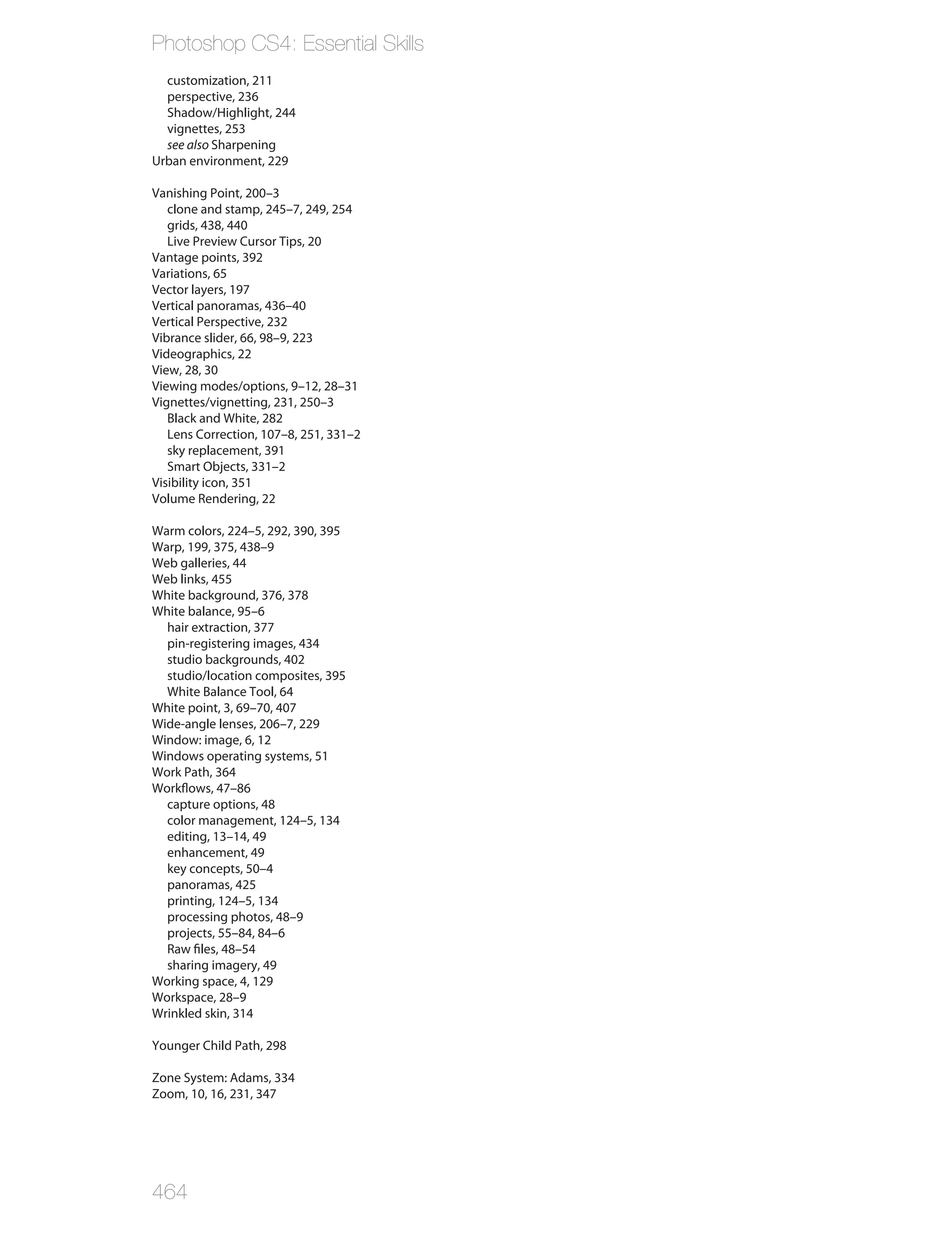 Photoshop CS4: Essential Skills
  customization, 211
  perspective, 236
  Shadow/Highlight, 244
  vignettes, 253
  see also Sharpening
Urban environment, 229

Vanishing Point, 200–3
   clone and stamp, 245–7, 249, 254
   grids, 438, 440
   Live Preview Cursor Tips, 20
Vantage points, 392
Variations, 65
Vector layers, 197
Vertical panoramas, 436–40
Vertical Perspective, 232
Vibrance slider, 66, 98–9, 223
Videographics, 22
View, 28, 30
Viewing modes/options, 9–12, 28–31
Vignettes/vignetting, 231, 250–3
   Black and White, 282
   Lens Correction, 107–8, 251, 331–2
   sky replacement, 391
   Smart Objects, 331–2
Visibility icon, 351
Volume Rendering, 22

Warm colors, 224–5, 292, 390, 395
Warp, 199, 375, 438–9
Web galleries, 44
Web links, 455
White background, 376, 378
White balance, 95–6
  hair extraction, 377
  pin-registering images, 434
  studio backgrounds, 402
  studio/location composites, 395
  White Balance Tool, 64
White point, 3, 69–70, 407
Wide-angle lenses, 206–7, 229
Window: image, 6, 12
Windows operating systems, 51
Work Path, 364
Workflows, 47–86
  capture options, 48
  color management, 124–5, 134
  editing, 13–14, 49
  enhancement, 49
  key concepts, 50–4
  panoramas, 425
  printing, 124–5, 134
  processing photos, 48–9
  projects, 55–84, 84–6
  Raw files, 48–54
  sharing imagery, 49
Working space, 4, 129
Workspace, 28–9
Wrinkled skin, 314

Younger Child Path, 298

Zone System: Adams, 334
Zoom, 10, 16, 231, 347




464
 