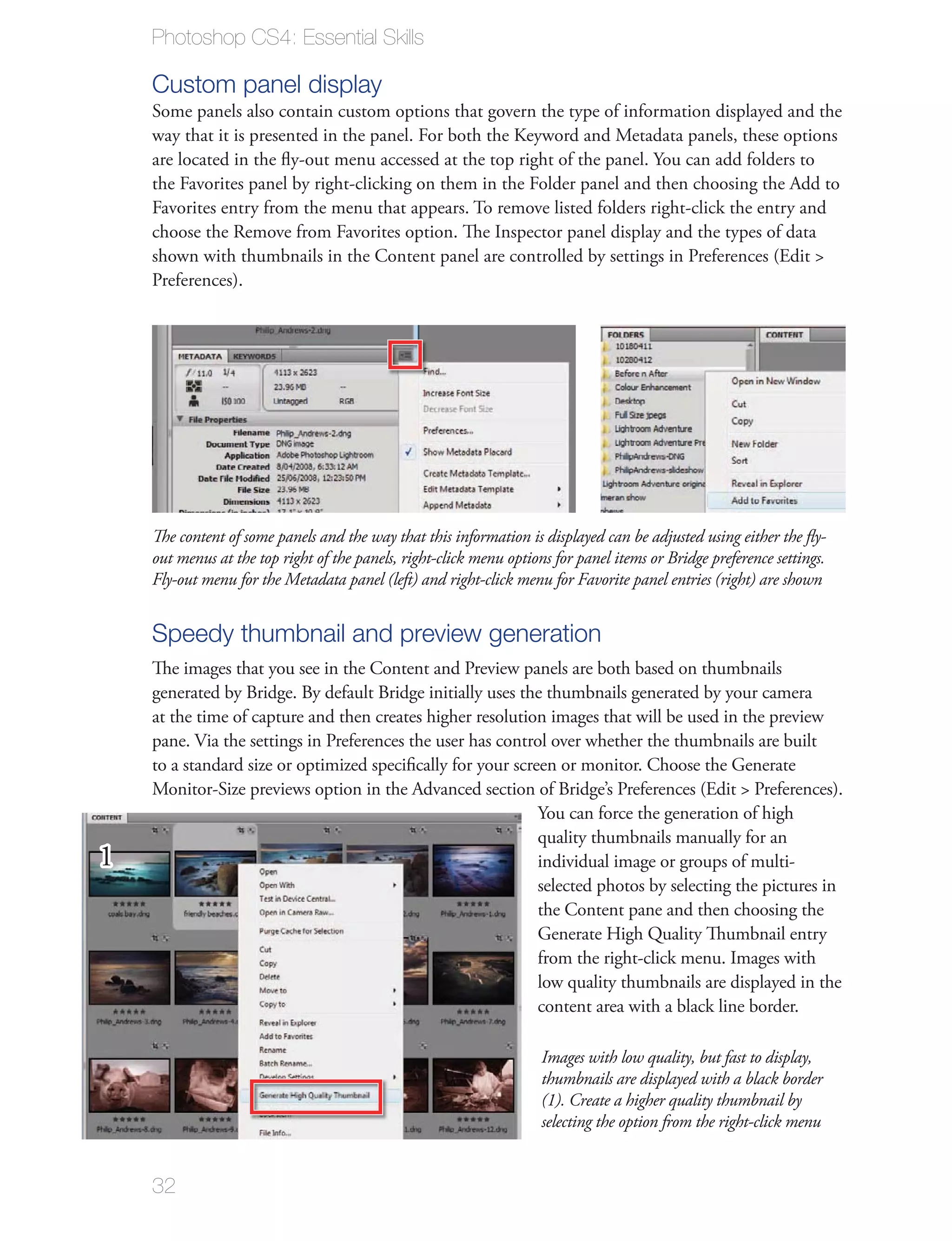 Photoshop CS4: Essential Skills

    Custom panel display
    Some panels also contain custom options that govern the type of information displayed and the
    way that it is presented in the panel. For both the Keyword and Metadata panels, these options
    are located in the ﬂy-out menu accessed at the top right of the panel. You can add folders to
    the Favorites panel by right-clicking on them in the Folder panel and then choosing the Add to
    Favorites entry from the menu that appears. To remove listed folders right-click the entry and
    choose the Remove from Favorites option. The Inspector panel display and the types of data
    shown with thumbnails in the Content panel are controlled by settings in Preferences (Edit >
    Preferences).




    The content of some panels and the way that this information is displayed can be adjusted using either the ﬂy-
    out menus at the top right of the panels, right-click menu options for panel items or Bridge preference settings.
    Fly-out menu for the Metadata panel (left) and right-click menu for Favorite panel entries (right) are shown


    Speedy thumbnail and preview generation
    The images that you see in the Content and Preview panels are both based on thumbnails
    generated by Bridge. By default Bridge initially uses the thumbnails generated by your camera
    at the time of capture and then creates higher resolution images that will be used in the preview
    pane. Via the settings in Preferences the user has control over whether the thumbnails are built
    to a standard size or optimized speciﬁcally for your screen or monitor. Choose the Generate
    Monitor-Size previews option in the Advanced section of Bridge’s Preferences (Edit > Preferences).
                                                             You can force the generation of high
                                                             quality thumbnails manually for an
1                                                            individual image or groups of multi-
                                                             selected photos by selecting the pictures in
                                                             the Content pane and then choosing the
                                                             Generate High Quality Thumbnail entry
                                                             from the right-click menu. Images with
                                                             low quality thumbnails are displayed in the
                                                             content area with a black line border.

                                                                     Images with low quality, but fast to display,
                                                                     thumbnails are displayed with a black border
                                                                     (1). Create a higher quality thumbnail by
                                                                     selecting the option from the right-click menu


    32
 