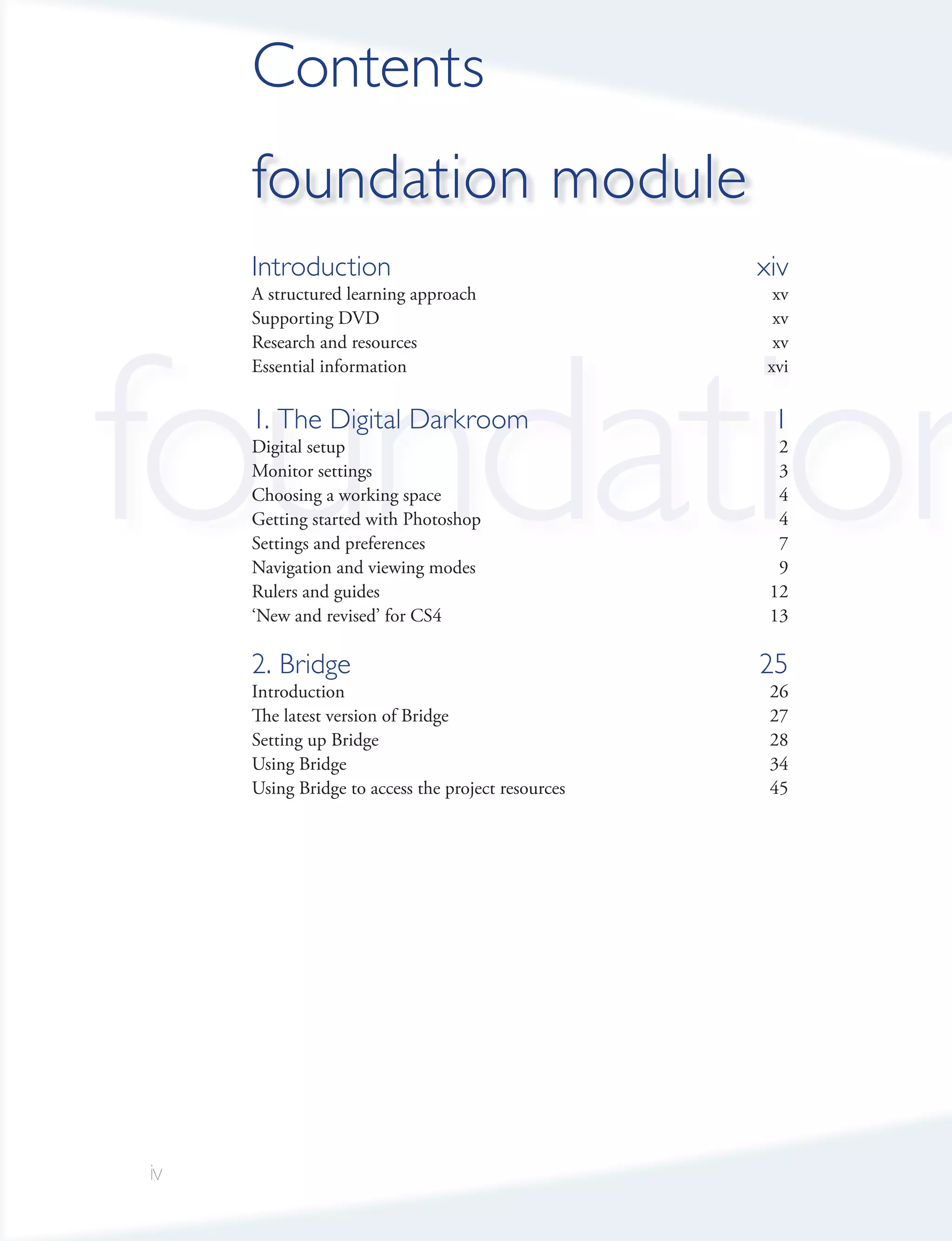 Contents
     foundation module
     Introduction                                   xiv
     A structured learning approach                   xv




foundation
     Supporting DVD                                   xv
     Research and resources                           xv
     Essential information                           xvi

     1. The Digital Darkroom                         1
     Digital setup                                    2
     Monitor settings                                 3
     Choosing a working space                         4
     Getting started with Photoshop                   4
     Settings and preferences                         7
     Navigation and viewing modes                     9
     Rulers and guides                               12
     ‘New and revised’ for CS4                       13

     2. Bridge                                      25
     Introduction                                    26
     The latest version of Bridge                    27
     Setting up Bridge                               28
     Using Bridge                                    34
     Using Bridge to access the project resources    45




iv
 