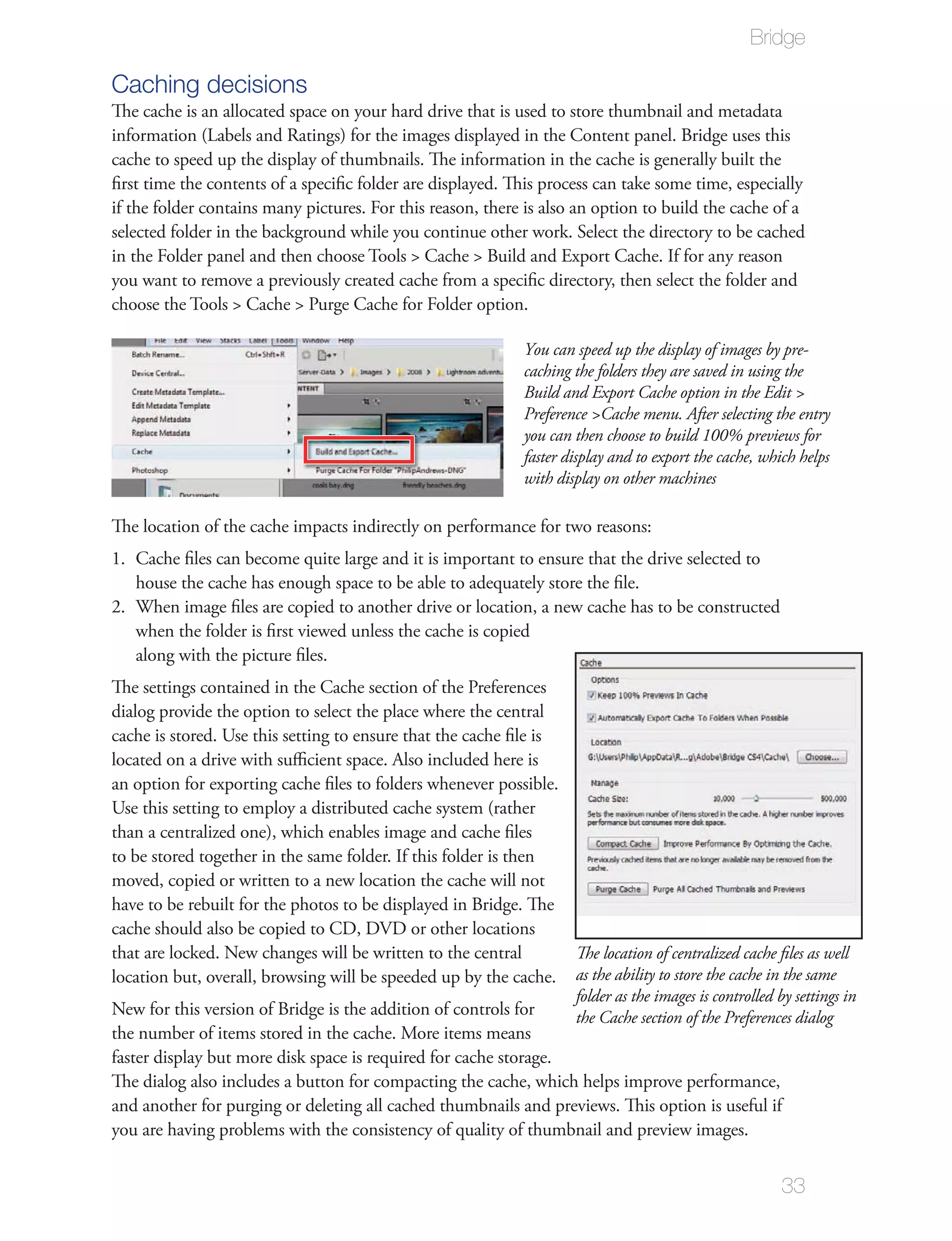 Bridge

Caching decisions
The cache is an allocated space on your hard drive that is used to store thumbnail and metadata
information (Labels and Ratings) for the images displayed in the Content panel. Bridge uses this
cache to speed up the display of thumbnails. The information in the cache is generally built the
ﬁrst time the contents of a speciﬁc folder are displayed. This process can take some time, especially
if the folder contains many pictures. For this reason, there is also an option to build the cache of a
selected folder in the background while you continue other work. Select the directory to be cached
in the Folder panel and then choose Tools > Cache > Build and Export Cache. If for any reason
you want to remove a previously created cache from a speciﬁc directory, then select the folder and
choose the Tools > Cache > Purge Cache for Folder option.

                                                               You can speed up the display of images by pre-
                                                               caching the folders they are saved in using the
                                                               Build and Export Cache option in the Edit >
                                                               Preference >Cache menu. After selecting the entry
                                                               you can then choose to build 100% previews for
                                                               faster display and to export the cache, which helps
                                                               with display on other machines

The location of the cache impacts indirectly on performance for two reasons:
1. Cache ﬁles can become quite large and it is important to ensure that the drive selected to
   house the cache has enough space to be able to adequately store the ﬁle.
2. When image ﬁles are copied to another drive or location, a new cache has to be constructed
   when the folder is ﬁrst viewed unless the cache is copied
   along with the picture ﬁles.
The settings contained in the Cache section of the Preferences
dialog provide the option to select the place where the central
cache is stored. Use this setting to ensure that the cache ﬁle is
located on a drive with suﬃcient space. Also included here is
an option for exporting cache ﬁles to folders whenever possible.
Use this setting to employ a distributed cache system (rather
than a centralized one), which enables image and cache ﬁles
to be stored together in the same folder. If this folder is then
moved, copied or written to a new location the cache will not
have to be rebuilt for the photos to be displayed in Bridge. The
cache should also be copied to CD, DVD or other locations
that are locked. New changes will be written to the central       The location of centralized cache ﬁles as well
location but, overall, browsing will be speeded up by the cache. as the ability to store the cache in the same
                                                                  folder as the images is controlled by settings in
New for this version of Bridge is the addition of controls for    the Cache section of the Preferences dialog
the number of items stored in the cache. More items means
faster display but more disk space is required for cache storage.
The dialog also includes a button for compacting the cache, which helps improve performance,
and another for purging or deleting all cached thumbnails and previews. This option is useful if
you are having problems with the consistency of quality of thumbnail and preview images.


                                                                                                         33
 