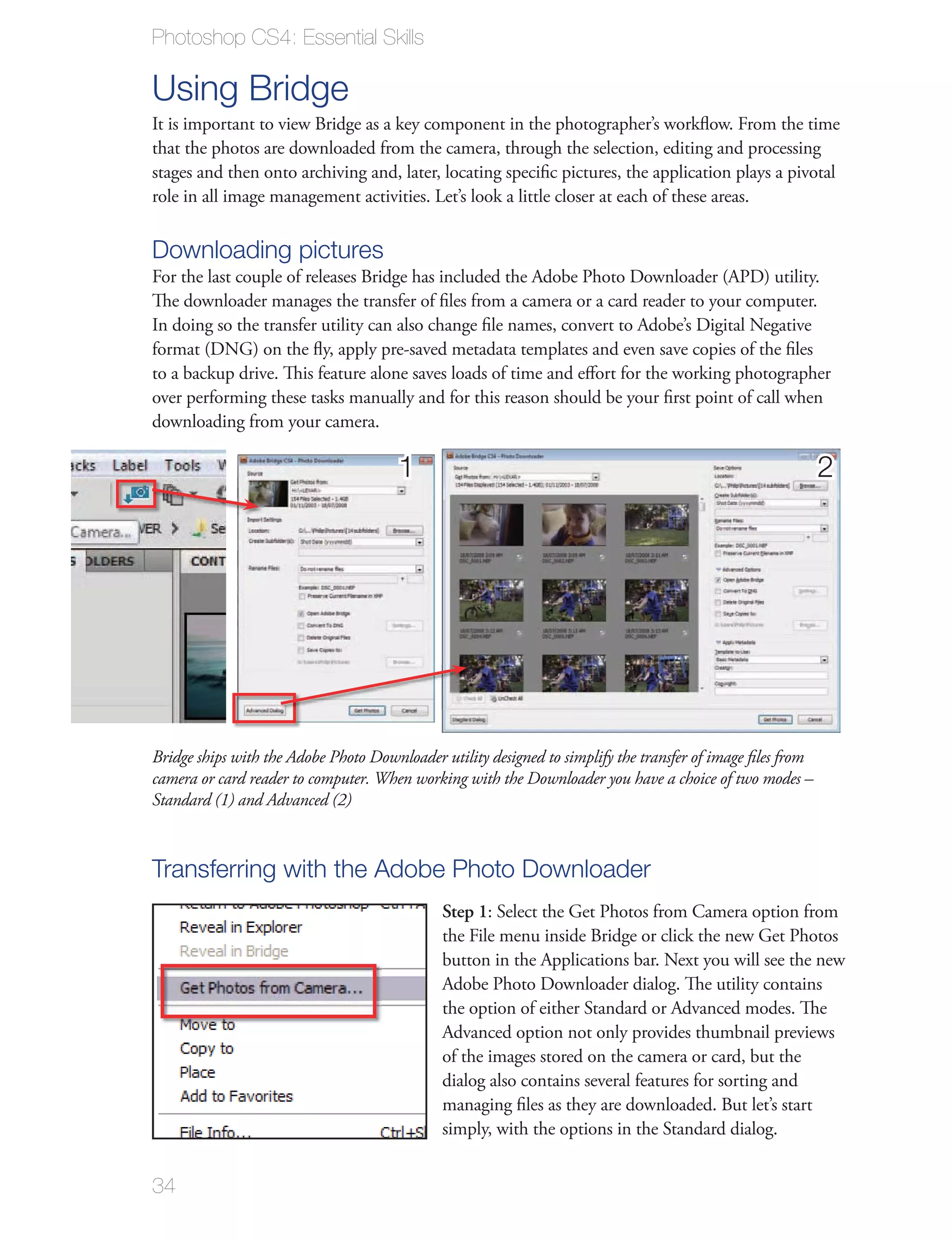 Photoshop CS4: Essential Skills

Using Bridge
It is important to view Bridge as a key component in the photographer’s workﬂow. From the time
that the photos are downloaded from the camera, through the selection, editing and processing
stages and then onto archiving and, later, locating speciﬁc pictures, the application plays a pivotal
role in all image management activities. Let’s look a little closer at each of these areas.

Downloading pictures
For the last couple of releases Bridge has included the Adobe Photo Downloader (APD) utility.
The downloader manages the transfer of ﬁles from a camera or a card reader to your computer.
In doing so the transfer utility can also change ﬁle names, convert to Adobe’s Digital Negative
format (DNG) on the ﬂy, apply pre-saved metadata templates and even save copies of the ﬁles
to a backup drive. This feature alone saves loads of time and eﬀort for the working photographer
over performing these tasks manually and for this reason should be your ﬁrst point of call when
downloading from your camera.

                                       1                                                                    2




Bridge ships with the Adobe Photo Downloader utility designed to simplify the transfer of image ﬁles from
camera or card reader to computer. When working with the Downloader you have a choice of two modes –
Standard (1) and Advanced (2)



Transferring with the Adobe Photo Downloader
                                              Step 1: Select the Get Photos from Camera option from
                                              the File menu inside Bridge or click the new Get Photos
                                              button in the Applications bar. Next you will see the new
                                              Adobe Photo Downloader dialog. The utility contains
                                              the option of either Standard or Advanced modes. The
                                              Advanced option not only provides thumbnail previews
                                              of the images stored on the camera or card, but the
                                              dialog also contains several features for sorting and
                                              managing ﬁles as they are downloaded. But let’s start
                                              simply, with the options in the Standard dialog.


34
 