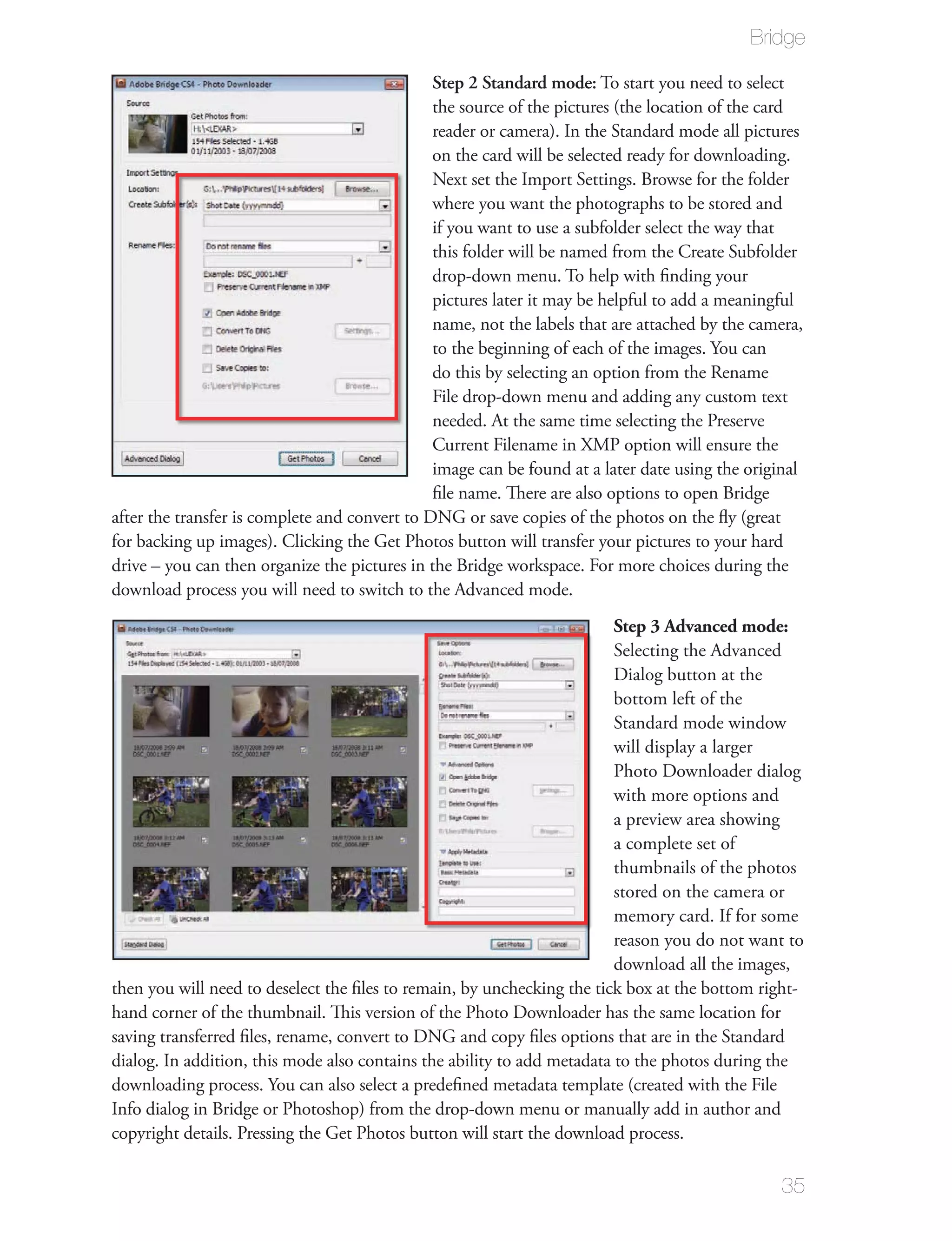 Bridge

                                               Step 2 Standard mode: To start you need to select
                                               the source of the pictures (the location of the card
                                               reader or camera). In the Standard mode all pictures
                                               on the card will be selected ready for downloading.
                                               Next set the Import Settings. Browse for the folder
                                               where you want the photographs to be stored and
                                               if you want to use a subfolder select the way that
                                               this folder will be named from the Create Subfolder
                                               drop-down menu. To help with ﬁnding your
                                               pictures later it may be helpful to add a meaningful
                                               name, not the labels that are attached by the camera,
                                               to the beginning of each of the images. You can
                                               do this by selecting an option from the Rename
                                               File drop-down menu and adding any custom text
                                               needed. At the same time selecting the Preserve
                                               Current Filename in XMP option will ensure the
                                               image can be found at a later date using the original
                                               ﬁle name. There are also options to open Bridge
after the transfer is complete and convert to DNG or save copies of the photos on the ﬂy (great
for backing up images). Clicking the Get Photos button will transfer your pictures to your hard
drive – you can then organize the pictures in the Bridge workspace. For more choices during the
download process you will need to switch to the Advanced mode.
                                                                         Step 3 Advanced mode:
                                                                         Selecting the Advanced
                                                                         Dialog button at the
                                                                         bottom left of the
                                                                         Standard mode window
                                                                         will display a larger
                                                                         Photo Downloader dialog
                                                                         with more options and
                                                                         a preview area showing
                                                                         a complete set of
                                                                         thumbnails of the photos
                                                                         stored on the camera or
                                                                         memory card. If for some
                                                                         reason you do not want to
                                                                         download all the images,
then you will need to deselect the ﬁles to remain, by unchecking the tick box at the bottom right-
hand corner of the thumbnail. This version of the Photo Downloader has the same location for
saving transferred ﬁles, rename, convert to DNG and copy ﬁles options that are in the Standard
dialog. In addition, this mode also contains the ability to add metadata to the photos during the
downloading process. You can also select a predeﬁned metadata template (created with the File
Info dialog in Bridge or Photoshop) from the drop-down menu or manually add in author and
copyright details. Pressing the Get Photos button will start the download process.

                                                                                                35
 