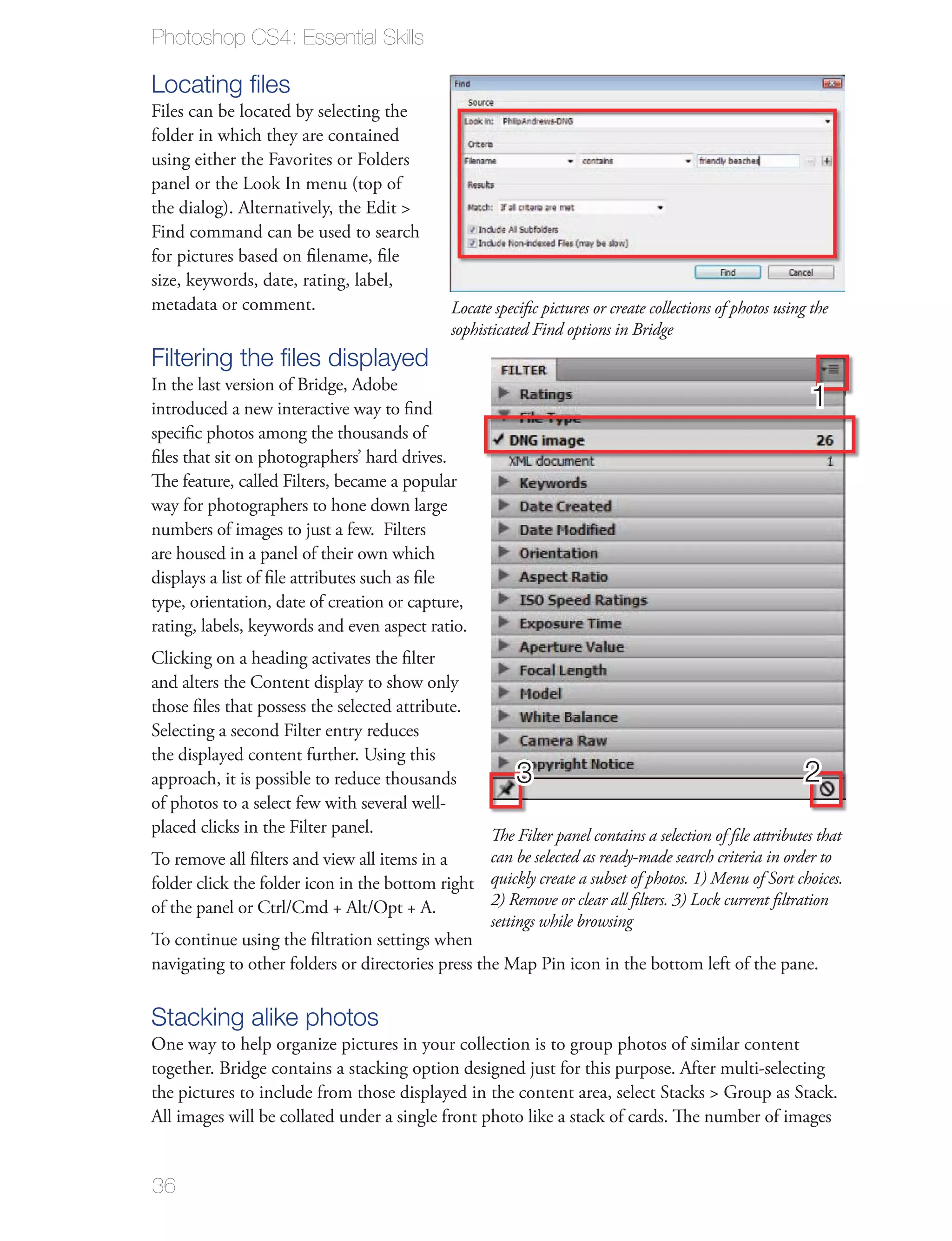 Photoshop CS4: Essential Skills

Locating ﬁles
Files can be located by selecting the
folder in which they are contained
using either the Favorites or Folders
panel or the Look In menu (top of
the dialog). Alternatively, the Edit >
Find command can be used to search
for pictures based on ﬁlename, ﬁle
size, keywords, date, rating, label,
metadata or comment.                            Locate speciﬁc pictures or create collections of photos using the
                                                sophisticated Find options in Bridge
Filtering the ﬁles displayed
In the last version of Bridge, Adobe
introduced a new interactive way to ﬁnd                                                                       1
speciﬁc photos among the thousands of
ﬁles that sit on photographers’ hard drives.
The feature, called Filters, became a popular
way for photographers to hone down large
numbers of images to just a few. Filters
are housed in a panel of their own which
displays a list of ﬁle attributes such as ﬁle
type, orientation, date of creation or capture,
rating, labels, keywords and even aspect ratio.
Clicking on a heading activates the ﬁlter
and alters the Content display to show only
those ﬁles that possess the selected attribute.
Selecting a second Filter entry reduces
the displayed content further. Using this
approach, it is possible to reduce thousands               3                                                2
of photos to a select few with several well-
placed clicks in the Filter panel.                 The Filter panel contains a selection of ﬁle attributes that
To remove all ﬁlters and view all items in a       can be selected as ready-made search criteria in order to
folder click the folder icon in the bottom right quickly create a subset of photos. 1) Menu of Sort choices.
of the panel or Ctrl/Cmd + Alt/Opt + A.            2) Remove or clear all ﬁlters. 3) Lock current ﬁltration
                                                   settings while browsing
To continue using the ﬁltration settings when
navigating to other folders or directories press the Map Pin icon in the bottom left of the pane.

Stacking alike photos
One way to help organize pictures in your collection is to group photos of similar content
together. Bridge contains a stacking option designed just for this purpose. After multi-selecting
the pictures to include from those displayed in the content area, select Stacks > Group as Stack.
All images will be collated under a single front photo like a stack of cards. The number of images


36
 