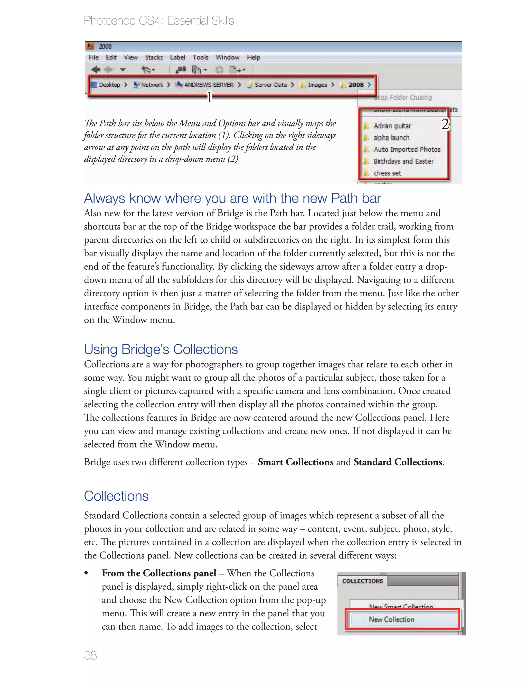 Photoshop CS4: Essential Skills




                                     1
The Path bar sits below the Menu and Options bar and visually maps the                      2
folder structure for the current location (1). Clicking on the right sideways
arrow at any point on the path will display the folders located in the
displayed directory in a drop-down menu (2)



Always know where you are with the new Path bar
Also new for the latest version of Bridge is the Path bar. Located just below the menu and
shortcuts bar at the top of the Bridge workspace the bar provides a folder trail, working from
parent directories on the left to child or subdirectories on the right. In its simplest form this
bar visually displays the name and location of the folder currently selected, but this is not the
end of the feature’s functionality. By clicking the sideways arrow after a folder entry a drop-
down menu of all the subfolders for this directory will be displayed. Navigating to a diﬀerent
directory option is then just a matter of selecting the folder from the menu. Just like the other
interface components in Bridge, the Path bar can be displayed or hidden by selecting its entry
on the Window menu.

Using Bridge’s Collections
Collections are a way for photographers to group together images that relate to each other in
some way. You might want to group all the photos of a particular subject, those taken for a
single client or pictures captured with a speciﬁc camera and lens combination. Once created
selecting the collection entry will then display all the photos contained within the group.
The collections features in Bridge are now centered around the new Collections panel. Here
you can view and manage existing collections and create new ones. If not displayed it can be
selected from the Window menu.
Bridge uses two diﬀerent collection types – Smart Collections and Standard Collections.


Collections
Standard Collections contain a selected group of images which represent a subset of all the
photos in your collection and are related in some way – content, event, subject, photo, style,
etc. The pictures contained in a collection are displayed when the collection entry is selected in
the Collections panel. New collections can be created in several diﬀerent ways:
     From the Collections panel – When the Collections
     panel is displayed, simply right-click on the panel area
     and choose the New Collection option from the pop-up
     menu. This will create a new entry in the panel that you
     can then name. To add images to the collection, select

38
 