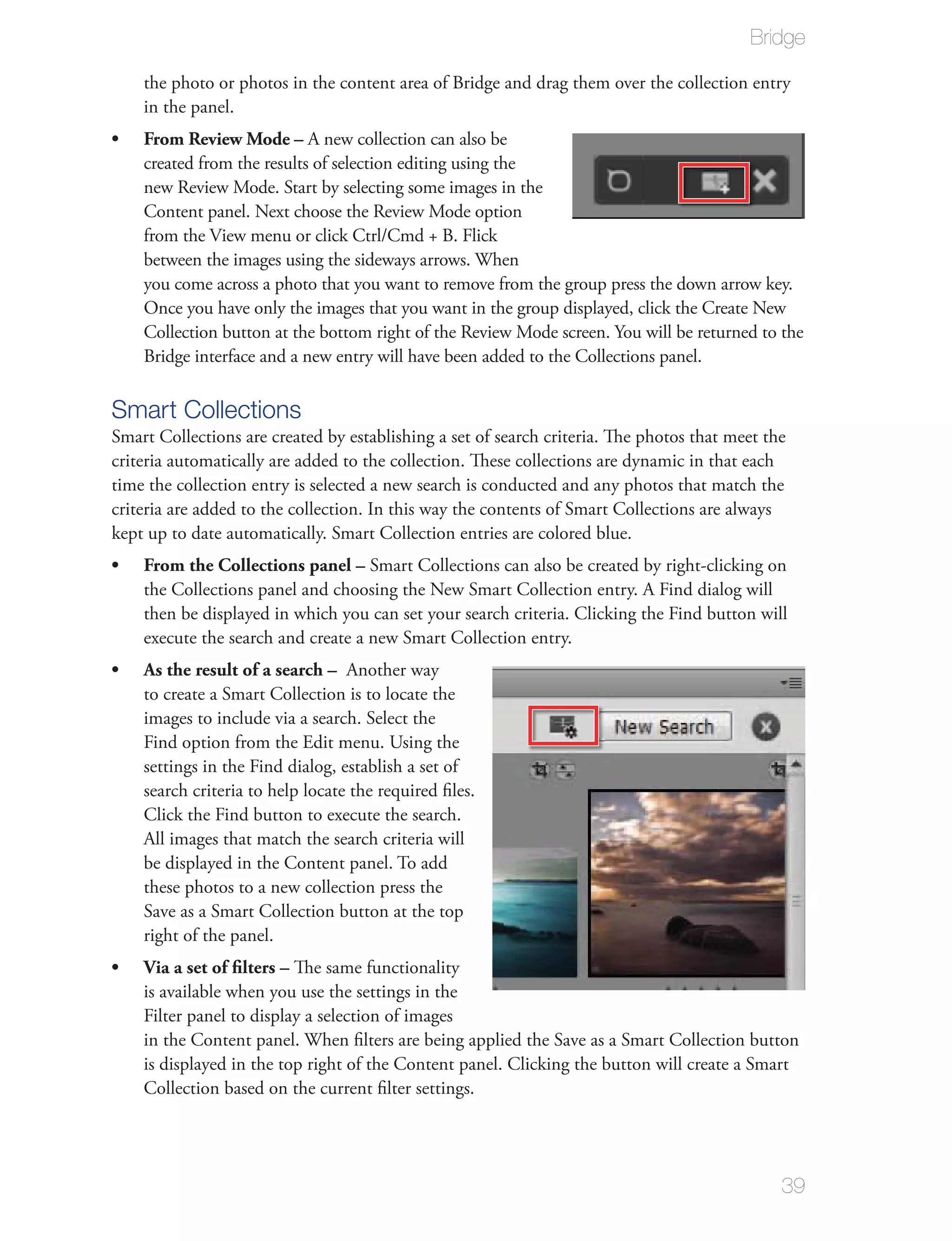 Bridge

    the photo or photos in the content area of Bridge and drag them over the collection entry
    in the panel.
    From Review Mode – A new collection can also be
    created from the results of selection editing using the
    new Review Mode. Start by selecting some images in the
    Content panel. Next choose the Review Mode option
    from the View menu or click Ctrl/Cmd + B. Flick
    between the images using the sideways arrows. When
    you come across a photo that you want to remove from the group press the down arrow key.
    Once you have only the images that you want in the group displayed, click the Create New
    Collection button at the bottom right of the Review Mode screen. You will be returned to the
    Bridge interface and a new entry will have been added to the Collections panel.

Smart Collections
Smart Collections are created by establishing a set of search criteria. The photos that meet the
criteria automatically are added to the collection. These collections are dynamic in that each
time the collection entry is selected a new search is conducted and any photos that match the
criteria are added to the collection. In this way the contents of Smart Collections are always
kept up to date automatically. Smart Collection entries are colored blue.
    From the Collections panel – Smart Collections can also be created by right-clicking on
    the Collections panel and choosing the New Smart Collection entry. A Find dialog will
    then be displayed in which you can set your search criteria. Clicking the Find button will
    execute the search and create a new Smart Collection entry.
    As the result of a search – Another way
    to create a Smart Collection is to locate the
    images to include via a search. Select the
    Find option from the Edit menu. Using the
    settings in the Find dialog, establish a set of
    search criteria to help locate the required ﬁles.
    Click the Find button to execute the search.
    All images that match the search criteria will
    be displayed in the Content panel. To add
    these photos to a new collection press the
    Save as a Smart Collection button at the top
    right of the panel.
    Via a set of ﬁlters – The same functionality
    is available when you use the settings in the
    Filter panel to display a selection of images
    in the Content panel. When ﬁlters are being applied the Save as a Smart Collection button
    is displayed in the top right of the Content panel. Clicking the button will create a Smart
    Collection based on the current ﬁlter settings.




                                                                                               39
 