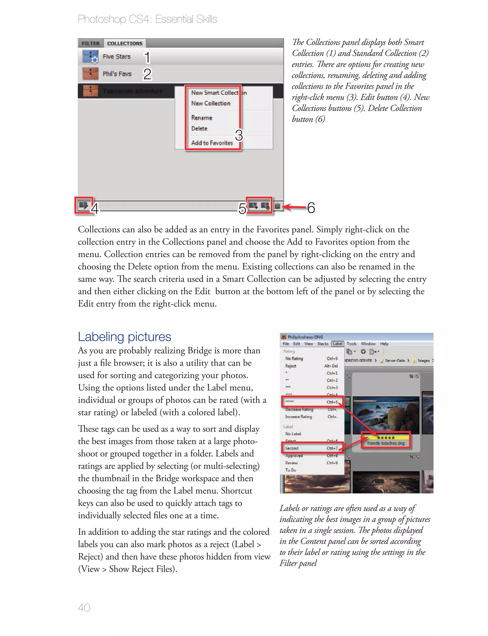 Photoshop CS4: Essential Skills

                                                               The Collections panel displays both Smart
                                                               Collection (1) and Standard Collection (2)
                   1                                           entries. There are options for creating new
                   2                                           collections, renaming, deleting and adding
                                                               collections to the Favorites panel in the
                                                               right-click menu (3). Edit button (4). New
                                                               Collections buttons (5). Delete Collection
                                                               button (6)

                                              3



     4                                         5                   6
Collections can also be added as an entry in the Favorites panel. Simply right-click on the
collection entry in the Collections panel and choose the Add to Favorites option from the
menu. Collection entries can be removed from the panel by right-clicking on the entry and
choosing the Delete option from the menu. Existing collections can also be renamed in the
same way. The search criteria used in a Smart Collection can be adjusted by selecting the entry
and then either clicking on the Edit button at the bottom left of the panel or by selecting the
Edit entry from the right-click menu.


Labeling pictures
As you are probably realizing Bridge is more than
just a ﬁle browser; it is also a utility that can be
used for sorting and categorizing your photos.
Using the options listed under the Label menu,
individual or groups of photos can be rated (with a
star rating) or labeled (with a colored label).
These tags can be used as a way to sort and display
the best images from those taken at a large photo-
shoot or grouped together in a folder. Labels and
ratings are applied by selecting (or multi-selecting)
the thumbnail in the Bridge workspace and then
choosing the tag from the Label menu. Shortcut
keys can also be used to quickly attach tags to
                                                       Labels or ratings are often used as a way of
individually selected ﬁles one at a time.              indicating the best images in a group of pictures
In addition to adding the star ratings and the colored taken in a single session. The photos displayed
labels you can also mark photos as a reject (Label >   in the Content panel can be sorted according
Reject) and then have these photos hidden from view to their label or rating using the settings in the
                                                       Filter panel
(View > Show Reject Files).



40
 