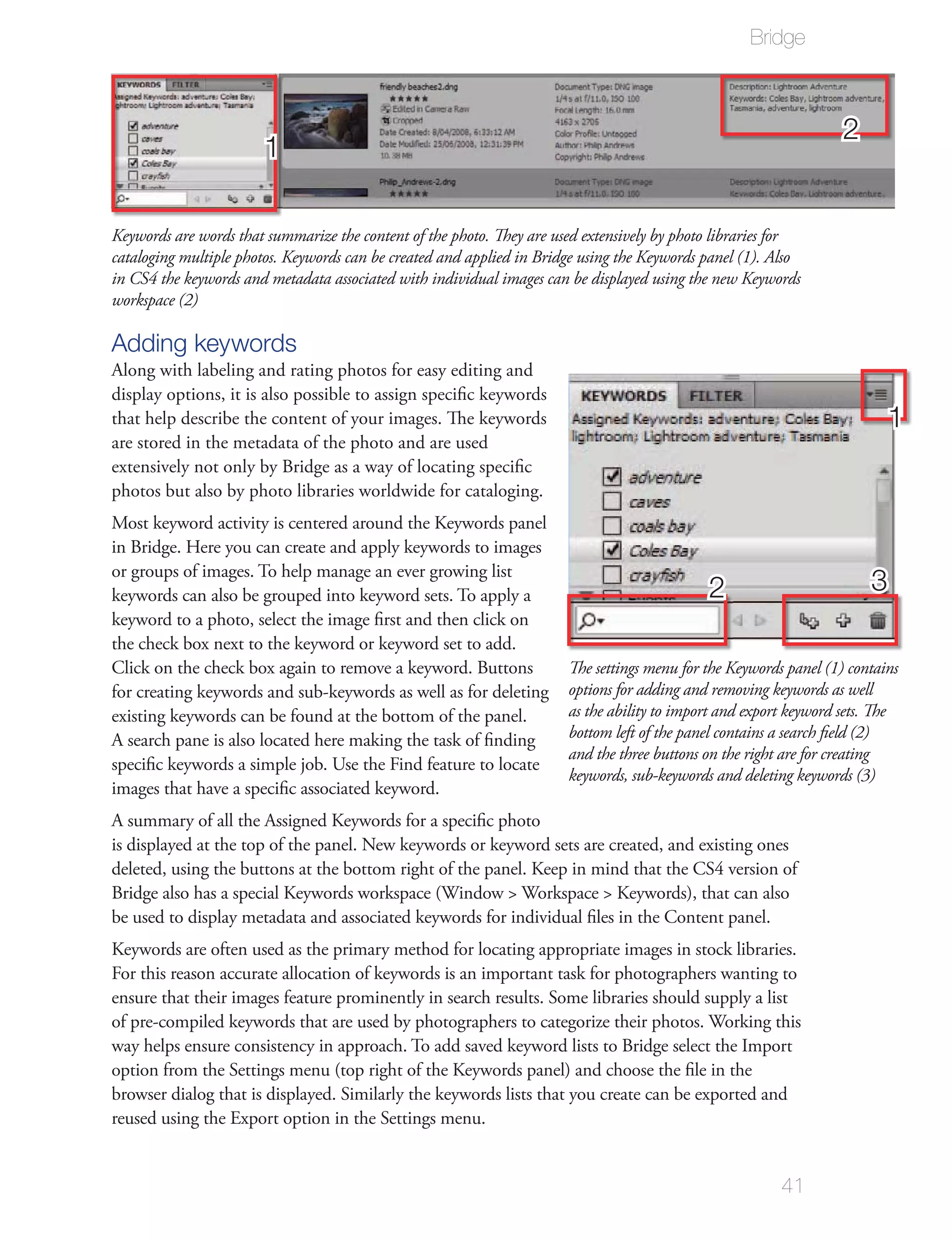 Bridge



                                                                                                                   2
                       1

Keywords are words that summarize the content of the photo. They are used extensively by photo libraries for
cataloging multiple photos. Keywords can be created and applied in Bridge using the Keywords panel (1). Also
in CS4 the keywords and metadata associated with individual images can be displayed using the new Keywords
workspace (2)

Adding keywords
Along with labeling and rating photos for easy editing and
display options, it is also possible to assign speciﬁc keywords
that help describe the content of your images. The keywords                                                                1
are stored in the metadata of the photo and are used
extensively not only by Bridge as a way of locating speciﬁc
photos but also by photo libraries worldwide for cataloging.
Most keyword activity is centered around the Keywords panel
in Bridge. Here you can create and apply keywords to images
or groups of images. To help manage an ever growing list
keywords can also be grouped into keyword sets. To apply a                                   2                         3
keyword to a photo, select the image ﬁrst and then click on
the check box next to the keyword or keyword set to add.
Click on the check box again to remove a keyword. Buttons              The settings menu for the Keywords panel (1) contains
for creating keywords and sub-keywords as well as for deleting         options for adding and removing keywords as well
existing keywords can be found at the bottom of the panel.             as the ability to import and export keyword sets. The
A search pane is also located here making the task of ﬁnding           bottom left of the panel contains a search ﬁeld (2)
                                                                       and the three buttons on the right are for creating
speciﬁc keywords a simple job. Use the Find feature to locate
                                                                       keywords, sub-keywords and deleting keywords (3)
images that have a speciﬁc associated keyword.
A summary of all the Assigned Keywords for a speciﬁc photo
is displayed at the top of the panel. New keywords or keyword sets are created, and existing ones
deleted, using the buttons at the bottom right of the panel. Keep in mind that the CS4 version of
Bridge also has a special Keywords workspace (Window > Workspace > Keywords), that can also
be used to display metadata and associated keywords for individual ﬁles in the Content panel.
Keywords are often used as the primary method for locating appropriate images in stock libraries.
For this reason accurate allocation of keywords is an important task for photographers wanting to
ensure that their images feature prominently in search results. Some libraries should supply a list
of pre-compiled keywords that are used by photographers to categorize their photos. Working this
way helps ensure consistency in approach. To add saved keyword lists to Bridge select the Import
option from the Settings menu (top right of the Keywords panel) and choose the ﬁle in the
browser dialog that is displayed. Similarly the keywords lists that you create can be exported and
reused using the Export option in the Settings menu.


                                                                                                         41
 