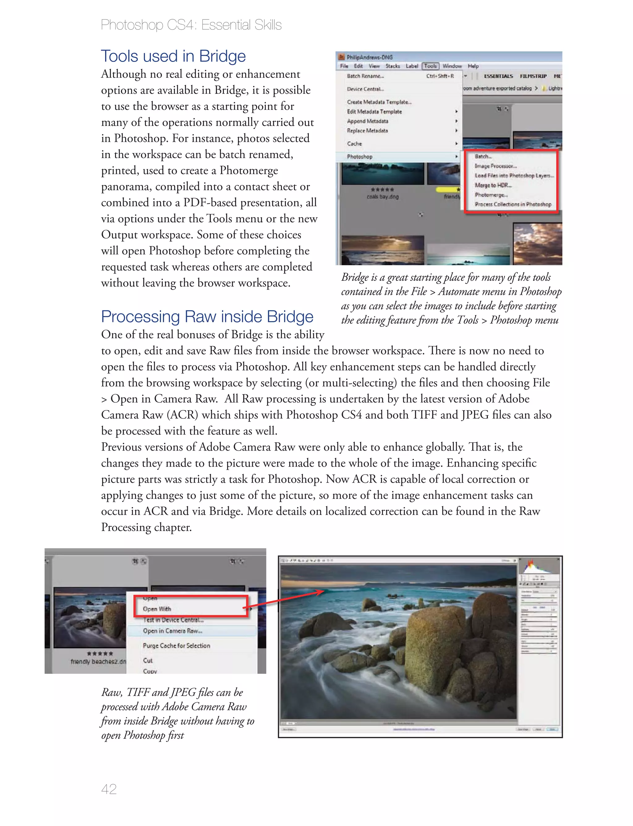 Photoshop CS4: Essential Skills

Tools used in Bridge
Although no real editing or enhancement
options are available in Bridge, it is possible
to use the browser as a starting point for
many of the operations normally carried out
in Photoshop. For instance, photos selected
in the workspace can be batch renamed,
printed, used to create a Photomerge
panorama, compiled into a contact sheet or
combined into a PDF-based presentation, all
via options under the Tools menu or the new
Output workspace. Some of these choices
will open Photoshop before completing the
requested task whereas others are completed
without leaving the browser workspace.            Bridge is a great starting place for many of the tools
                                                  contained in the File > Automate menu in Photoshop
                                                  as you can select the images to include before starting
Processing Raw inside Bridge                      the editing feature from the Tools > Photoshop menu
One of the real bonuses of Bridge is the ability
to open, edit and save Raw ﬁles from inside the browser workspace. There is now no need to
open the ﬁles to process via Photoshop. All key enhancement steps can be handled directly
from the browsing workspace by selecting (or multi-selecting) the ﬁles and then choosing File
> Open in Camera Raw. All Raw processing is undertaken by the latest version of Adobe
Camera Raw (ACR) which ships with Photoshop CS4 and both TIFF and JPEG ﬁles can also
be processed with the feature as well.
Previous versions of Adobe Camera Raw were only able to enhance globally. That is, the
changes they made to the picture were made to the whole of the image. Enhancing speciﬁc
picture parts was strictly a task for Photoshop. Now ACR is capable of local correction or
applying changes to just some of the picture, so more of the image enhancement tasks can
occur in ACR and via Bridge. More details on localized correction can be found in the Raw
Processing chapter.




Raw, TIFF and JPEG ﬁles can be
processed with Adobe Camera Raw
from inside Bridge without having to
open Photoshop ﬁrst



42
 