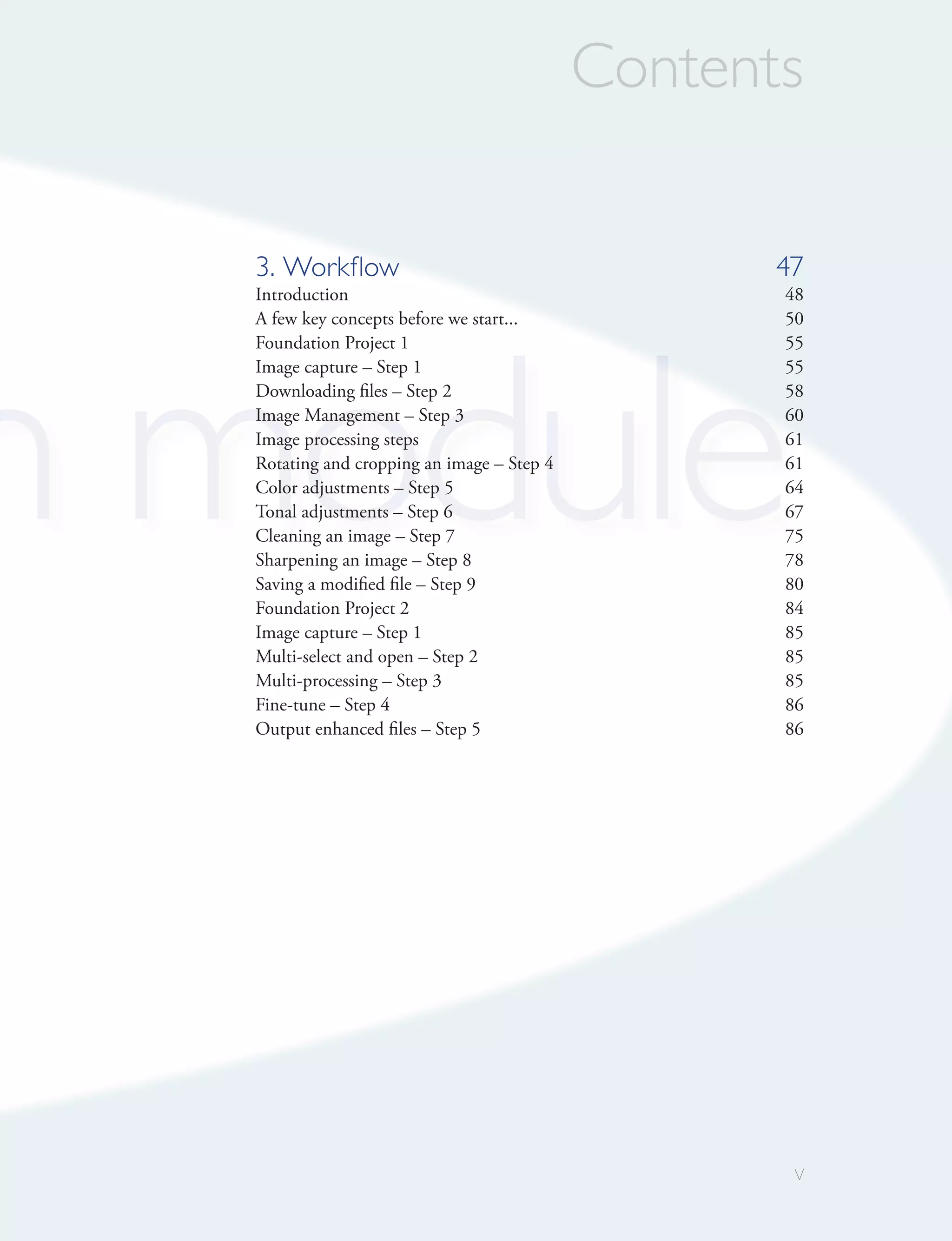 Contents

  3. Workﬂow                                       47
  Introduction                                     48




n module
  A few key concepts before we start...            50
  Foundation Project 1                             55
  Image capture – Step 1                           55
  Downloading files – Step 2                       58
  Image Management – Step 3                        60
  Image processing steps                           61
  Rotating and cropping an image – Step 4          61
  Color adjustments – Step 5                       64
  Tonal adjustments – Step 6                       67
  Cleaning an image – Step 7                       75
  Sharpening an image – Step 8                     78
  Saving a modified file – Step 9                  80
  Foundation Project 2                             84
  Image capture – Step 1                           85
  Multi-select and open – Step 2                   85
  Multi-processing – Step 3                        85
  Fine-tune – Step 4                               86
  Output enhanced files – Step 5                   86




                                                    v
 