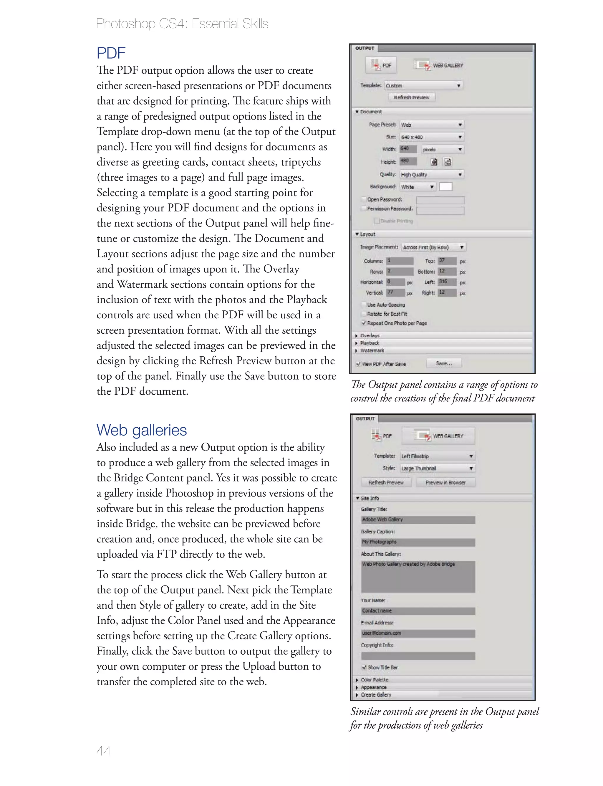 Photoshop CS4: Essential Skills

PDF
The PDF output option allows the user to create
either screen-based presentations or PDF documents
that are designed for printing. The feature ships with
a range of predesigned output options listed in the
Template drop-down menu (at the top of the Output
panel). Here you will ﬁnd designs for documents as
diverse as greeting cards, contact sheets, triptychs
(three images to a page) and full page images.
Selecting a template is a good starting point for
designing your PDF document and the options in
the next sections of the Output panel will help ﬁne-
tune or customize the design. The Document and
Layout sections adjust the page size and the number
and position of images upon it. The Overlay
and Watermark sections contain options for the
inclusion of text with the photos and the Playback
controls are used when the PDF will be used in a
screen presentation format. With all the settings
adjusted the selected images can be previewed in the
design by clicking the Refresh Preview button at the
top of the panel. Finally use the Save button to store
                                                          The Output panel contains a range of options to
the PDF document.
                                                          control the creation of the ﬁnal PDF document


Web galleries
Also included as a new Output option is the ability
to produce a web gallery from the selected images in
the Bridge Content panel. Yes it was possible to create
a gallery inside Photoshop in previous versions of the
software but in this release the production happens
inside Bridge, the website can be previewed before
creation and, once produced, the whole site can be
uploaded via FTP directly to the web.
To start the process click the Web Gallery button at
the top of the Output panel. Next pick the Template
and then Style of gallery to create, add in the Site
Info, adjust the Color Panel used and the Appearance
settings before setting up the Create Gallery options.
Finally, click the Save button to output the gallery to
your own computer or press the Upload button to
transfer the completed site to the web.

                                                          Similar controls are present in the Output panel
                                                          for the production of web galleries

44
 