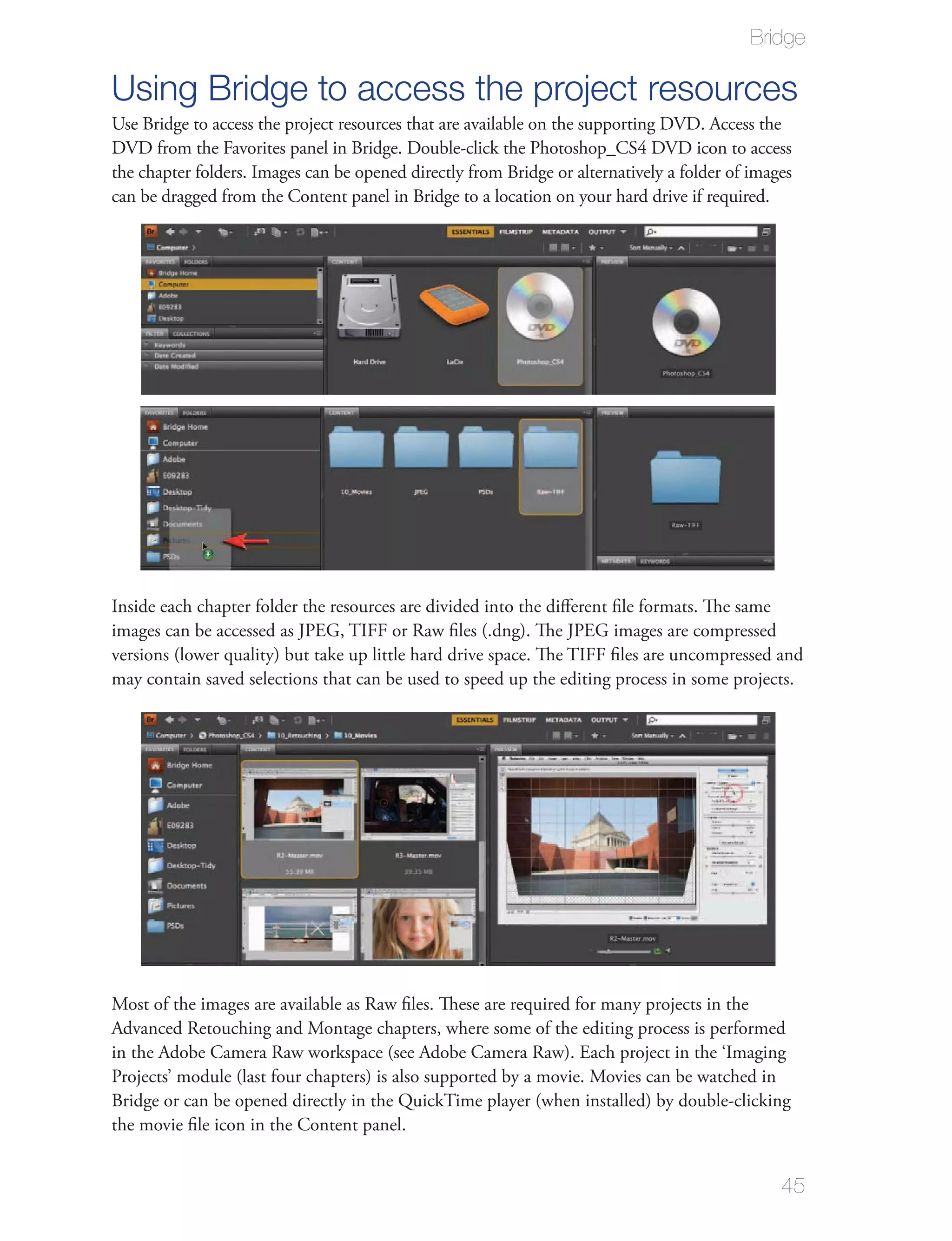 Bridge

Using Bridge to access the project resources
Use Bridge to access the project resources that are available on the supporting DVD. Access the
DVD from the Favorites panel in Bridge. Double-click the Photoshop_CS4 DVD icon to access
the chapter folders. Images can be opened directly from Bridge or alternatively a folder of images
can be dragged from the Content panel in Bridge to a location on your hard drive if required.




Inside each chapter folder the resources are divided into the diﬀerent ﬁle formats. The same
images can be accessed as JPEG, TIFF or Raw ﬁles (.dng). The JPEG images are compressed
versions (lower quality) but take up little hard drive space. The TIFF ﬁles are uncompressed and
may contain saved selections that can be used to speed up the editing process in some projects.




Most of the images are available as Raw ﬁles. These are required for many projects in the
Advanced Retouching and Montage chapters, where some of the editing process is performed
in the Adobe Camera Raw workspace (see Adobe Camera Raw). Each project in the ‘Imaging
Projects’ module (last four chapters) is also supported by a movie. Movies can be watched in
Bridge or can be opened directly in the QuickTime player (when installed) by double-clicking
the movie ﬁle icon in the Content panel.


                                                                                                45
 