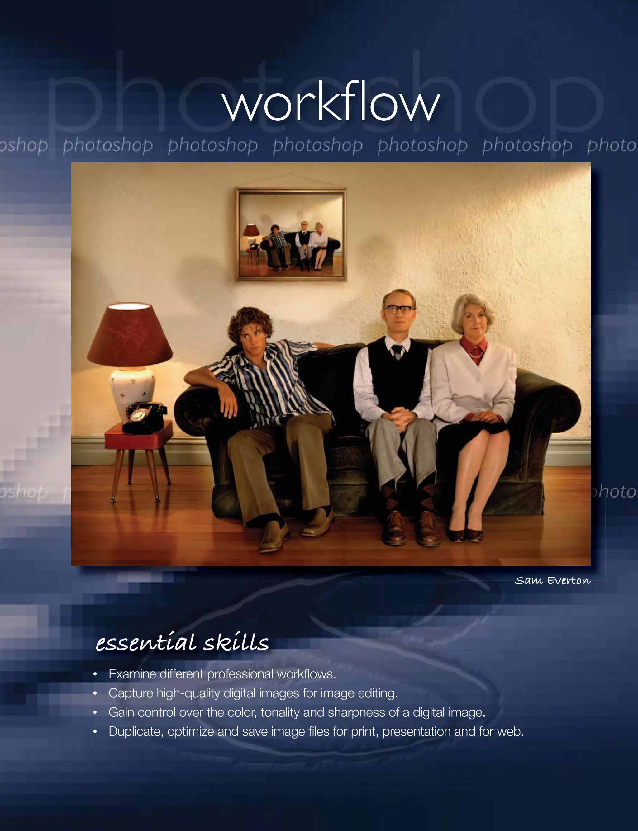 workflow




                                                                           Sam Everton




essential skills
 Examine different professional workﬂows.
 Capture high-quality digital images for image editing.
 Gain control over the color, tonality and sharpness of a digital image.
 Duplicate, optimize and save image ﬁles for print, presentation and for web.
 