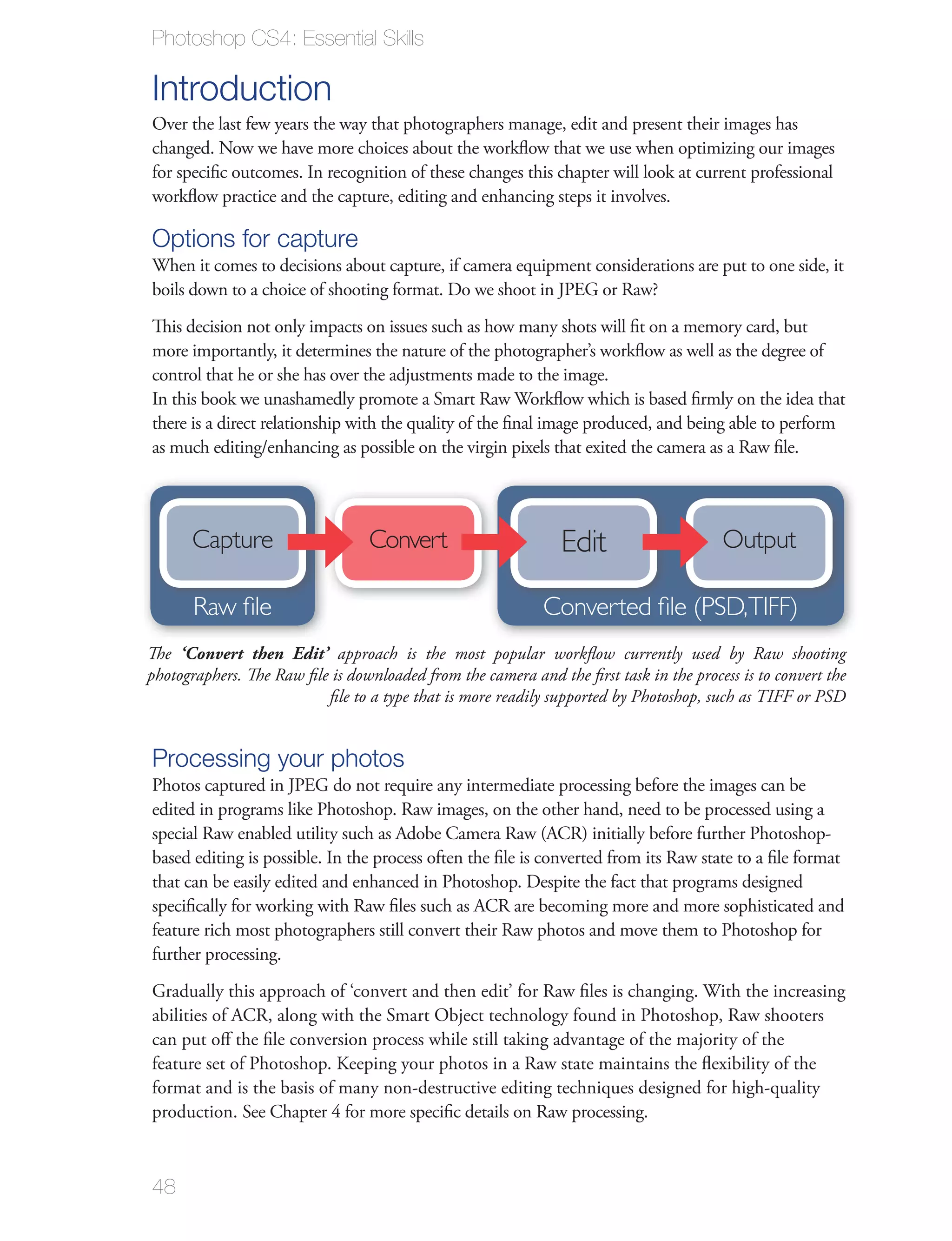 Photoshop CS4: Essential Skills

Introduction
Over the last few years the way that photographers manage, edit and present their images has
changed. Now we have more choices about the workﬂow that we use when optimizing our images
for speciﬁc outcomes. In recognition of these changes this chapter will look at current professional
workﬂow practice and the capture, editing and enhancing steps it involves.

Options for capture
When it comes to decisions about capture, if camera equipment considerations are put to one side, it
boils down to a choice of shooting format. Do we shoot in JPEG or Raw?
This decision not only impacts on issues such as how many shots will ﬁt on a memory card, but
more importantly, it determines the nature of the photographer’s workﬂow as well as the degree of
control that he or she has over the adjustments made to the image.
In this book we unashamedly promote a Smart Raw Workﬂow which is based ﬁrmly on the idea that
there is a direct relationship with the quality of the ﬁnal image produced, and being able to perform
as much editing/enhancing as possible on the virgin pixels that exited the camera as a Raw ﬁle.




      Capture                    Convert                       Edit                     Output

       Raw file                                             Converted file (PSD,TIFF)
The ‘Convert then Edit’ approach is the most popular workﬂow currently used by Raw shooting
photographers. The Raw ﬁle is downloaded from the camera and the ﬁrst task in the process is to convert the
                          ﬁle to a type that is more readily supported by Photoshop, such as TIFF or PSD


Processing your photos
Photos captured in JPEG do not require any intermediate processing before the images can be
edited in programs like Photoshop. Raw images, on the other hand, need to be processed using a
special Raw enabled utility such as Adobe Camera Raw (ACR) initially before further Photoshop-
based editing is possible. In the process often the ﬁle is converted from its Raw state to a ﬁle format
that can be easily edited and enhanced in Photoshop. Despite the fact that programs designed
speciﬁcally for working with Raw ﬁles such as ACR are becoming more and more sophisticated and
feature rich most photographers still convert their Raw photos and move them to Photoshop for
further processing.
Gradually this approach of ‘convert and then edit’ for Raw ﬁles is changing. With the increasing
abilities of ACR, along with the Smart Object technology found in Photoshop, Raw shooters
can put oﬀ the ﬁle conversion process while still taking advantage of the majority of the
feature set of Photoshop. Keeping your photos in a Raw state maintains the ﬂexibility of the
format and is the basis of many non-destructive editing techniques designed for high-quality
production. See Chapter 4 for more speciﬁc details on Raw processing.



48
 