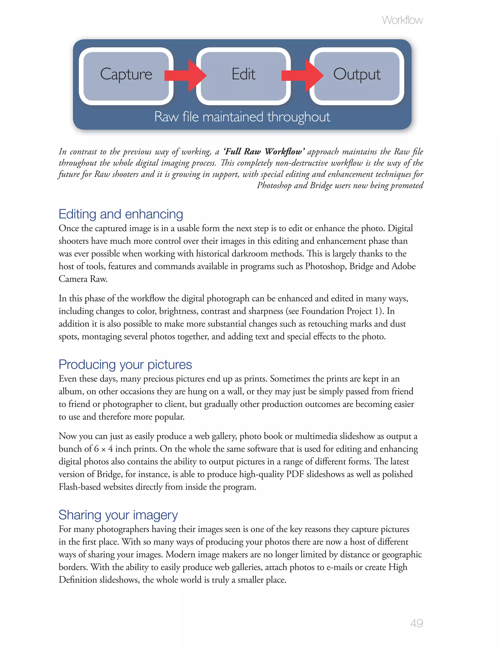 Workﬂow



           Capture                               Edit                          Output

                           Raw file maintained throughout

In contrast to the previous way of working, a ‘Full Raw Workflow’ approach maintains the Raw ﬁle
throughout the whole digital imaging process. This completely non-destructive workﬂow is the way of the
future for Raw shooters and it is growing in support, with special editing and enhancement techniques for
                                                          Photoshop and Bridge users now being promoted


Editing and enhancing
Once the captured image is in a usable form the next step is to edit or enhance the photo. Digital
shooters have much more control over their images in this editing and enhancement phase than
was ever possible when working with historical darkroom methods. This is largely thanks to the
host of tools, features and commands available in programs such as Photoshop, Bridge and Adobe
Camera Raw.
In this phase of the workﬂow the digital photograph can be enhanced and edited in many ways,
including changes to color, brightness, contrast and sharpness (see Foundation Project 1). In
addition it is also possible to make more substantial changes such as retouching marks and dust
spots, montaging several photos together, and adding text and special eﬀects to the photo.

Producing your pictures
Even these days, many precious pictures end up as prints. Sometimes the prints are kept in an
album, on other occasions they are hung on a wall, or they may just be simply passed from friend
to friend or photographer to client, but gradually other production outcomes are becoming easier
to use and therefore more popular.
Now you can just as easily produce a web gallery, photo book or multimedia slideshow as output a
bunch of 6 × 4 inch prints. On the whole the same software that is used for editing and enhancing
digital photos also contains the ability to output pictures in a range of diﬀerent forms. The latest
version of Bridge, for instance, is able to produce high-quality PDF slideshows as well as polished
Flash-based websites directly from inside the program.

Sharing your imagery
For many photographers having their images seen is one of the key reasons they capture pictures
in the ﬁrst place. With so many ways of producing your photos there are now a host of diﬀerent
ways of sharing your images. Modern image makers are no longer limited by distance or geographic
borders. With the ability to easily produce web galleries, attach photos to e-mails or create High
Deﬁnition slideshows, the whole world is truly a smaller place.



                                                                                                     49
 