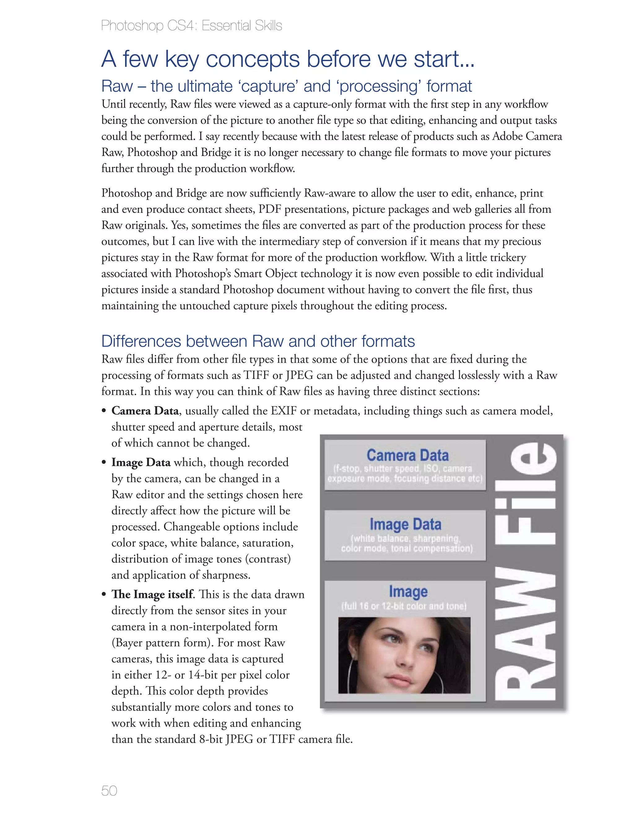 Photoshop CS4: Essential Skills

A few key concepts before we start...
Raw – the ultimate ‘capture’ and ‘processing’ format
Until recently, Raw ﬁles were viewed as a capture-only format with the ﬁrst step in any workﬂow
being the conversion of the picture to another ﬁle type so that editing, enhancing and output tasks
could be performed. I say recently because with the latest release of products such as Adobe Camera
Raw, Photoshop and Bridge it is no longer necessary to change ﬁle formats to move your pictures
further through the production workﬂow.
Photoshop and Bridge are now suﬃciently Raw-aware to allow the user to edit, enhance, print
and even produce contact sheets, PDF presentations, picture packages and web galleries all from
Raw originals. Yes, sometimes the ﬁles are converted as part of the production process for these
outcomes, but I can live with the intermediary step of conversion if it means that my precious
pictures stay in the Raw format for more of the production workﬂow. With a little trickery
associated with Photoshop’s Smart Object technology it is now even possible to edit individual
pictures inside a standard Photoshop document without having to convert the ﬁle ﬁrst, thus
maintaining the untouched capture pixels throughout the editing process.

Differences between Raw and other formats
Raw ﬁles diﬀer from other ﬁle types in that some of the options that are ﬁxed during the
processing of formats such as TIFF or JPEG can be adjusted and changed losslessly with a Raw
format. In this way you can think of Raw ﬁles as having three distinct sections:
  Camera Data, usually called the EXIF or metadata, including things such as camera model,
  shutter speed and aperture details, most
  of which cannot be changed.
  Image Data which, though recorded
  by the camera, can be changed in a
  Raw editor and the settings chosen here
  directly aﬀect how the picture will be
  processed. Changeable options include
  color space, white balance, saturation,
  distribution of image tones (contrast)
  and application of sharpness.
  The Image itself. This is the data drawn
  directly from the sensor sites in your
  camera in a non-interpolated form
  (Bayer pattern form). For most Raw
  cameras, this image data is captured
  in either 12- or 14-bit per pixel color
  depth. This color depth provides
  substantially more colors and tones to
  work with when editing and enhancing
  than the standard 8-bit JPEG or TIFF camera ﬁle.



50
 