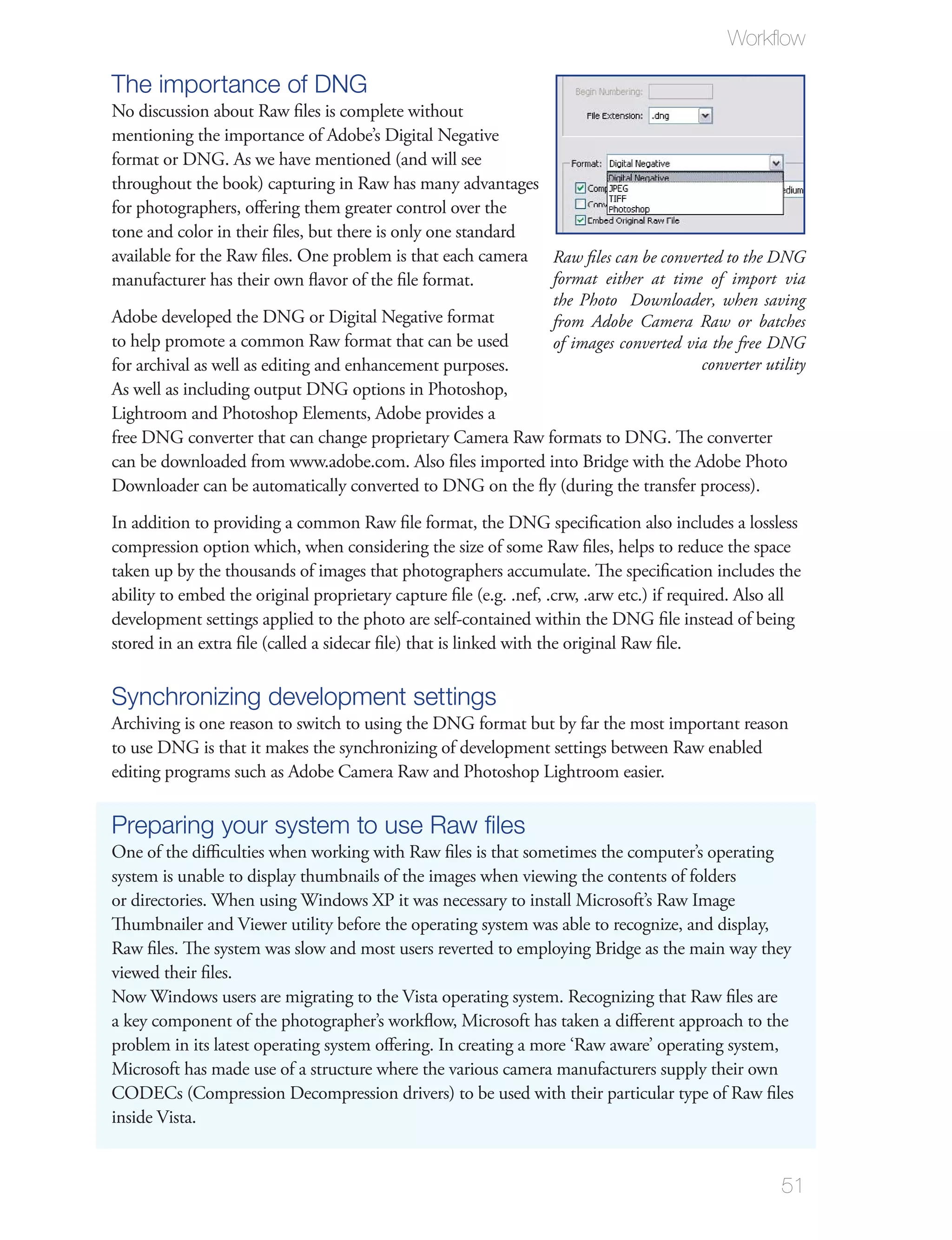 Workﬂow

The importance of DNG
No discussion about Raw ﬁles is complete without
mentioning the importance of Adobe’s Digital Negative
format or DNG. As we have mentioned (and will see
throughout the book) capturing in Raw has many advantages
for photographers, oﬀering them greater control over the
tone and color in their ﬁles, but there is only one standard
available for the Raw ﬁles. One problem is that each camera Raw ﬁles can be converted to the DNG
manufacturer has their own ﬂavor of the ﬁle format.          format either at time of import via
                                                             the Photo Downloader, when saving
Adobe developed the DNG or Digital Negative format           from Adobe Camera Raw or batches
to help promote a common Raw format that can be used         of images converted via the free DNG
for archival as well as editing and enhancement purposes.                          converter utility
As well as including output DNG options in Photoshop,
Lightroom and Photoshop Elements, Adobe provides a
free DNG converter that can change proprietary Camera Raw formats to DNG. The converter
can be downloaded from www.adobe.com. Also ﬁles imported into Bridge with the Adobe Photo
Downloader can be automatically converted to DNG on the ﬂy (during the transfer process).
In addition to providing a common Raw ﬁle format, the DNG speciﬁcation also includes a lossless
compression option which, when considering the size of some Raw ﬁles, helps to reduce the space
taken up by the thousands of images that photographers accumulate. The speciﬁcation includes the
ability to embed the original proprietary capture ﬁle (e.g. .nef, .crw, .arw etc.) if required. Also all
development settings applied to the photo are self-contained within the DNG ﬁle instead of being
stored in an extra ﬁle (called a sidecar ﬁle) that is linked with the original Raw ﬁle.

Synchronizing development settings
Archiving is one reason to switch to using the DNG format but by far the most important reason
to use DNG is that it makes the synchronizing of development settings between Raw enabled
editing programs such as Adobe Camera Raw and Photoshop Lightroom easier.

Preparing your system to use Raw ﬁles
One of the diﬃculties when working with Raw ﬁles is that sometimes the computer’s operating
system is unable to display thumbnails of the images when viewing the contents of folders
or directories. When using Windows XP it was necessary to install Microsoft’s Raw Image
Thumbnailer and Viewer utility before the operating system was able to recognize, and display,
Raw ﬁles. The system was slow and most users reverted to employing Bridge as the main way they
viewed their ﬁles.
Now Windows users are migrating to the Vista operating system. Recognizing that Raw ﬁles are
a key component of the photographer’s workﬂow, Microsoft has taken a diﬀerent approach to the
problem in its latest operating system oﬀering. In creating a more ‘Raw aware’ operating system,
Microsoft has made use of a structure where the various camera manufacturers supply their own
CODECs (Compression Decompression drivers) to be used with their particular type of Raw ﬁles
inside Vista.


                                                                                                     51
 