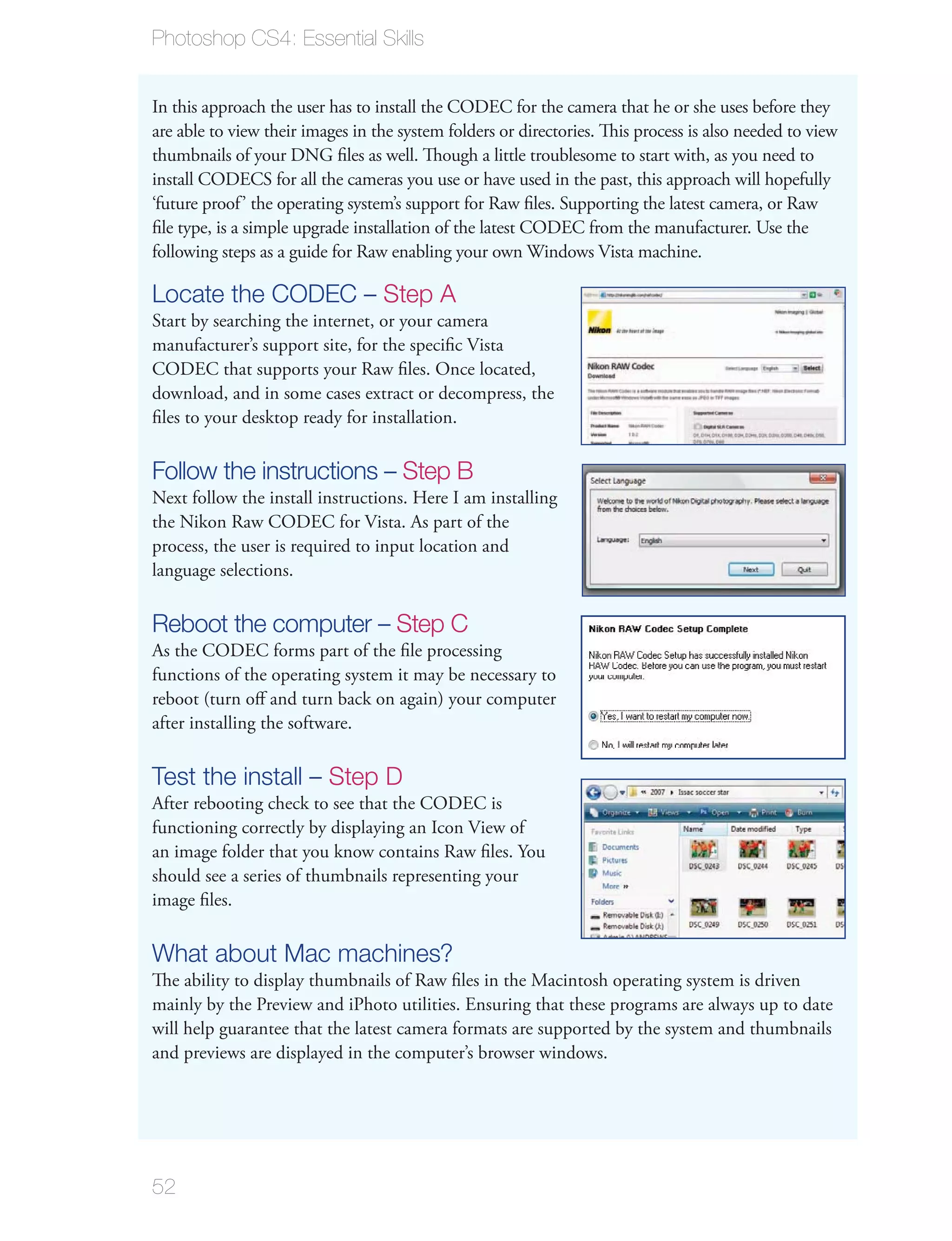 Photoshop CS4: Essential Skills


In this approach the user has to install the CODEC for the camera that he or she uses before they
are able to view their images in the system folders or directories. This process is also needed to view
thumbnails of your DNG ﬁles as well. Though a little troublesome to start with, as you need to
install CODECS for all the cameras you use or have used in the past, this approach will hopefully
‘future proof’ the operating system’s support for Raw ﬁles. Supporting the latest camera, or Raw
ﬁle type, is a simple upgrade installation of the latest CODEC from the manufacturer. Use the
following steps as a guide for Raw enabling your own Windows Vista machine.

Locate the CODEC – Step A
Start by searching the internet, or your camera
manufacturer’s support site, for the speciﬁc Vista
CODEC that supports your Raw ﬁles. Once located,
download, and in some cases extract or decompress, the
ﬁles to your desktop ready for installation.

Follow the instructions – Step B
Next follow the install instructions. Here I am installing
the Nikon Raw CODEC for Vista. As part of the
process, the user is required to input location and
language selections.

Reboot the computer – Step C
As the CODEC forms part of the ﬁle processing
functions of the operating system it may be necessary to
reboot (turn oﬀ and turn back on again) your computer
after installing the software.

Test the install – Step D
After rebooting check to see that the CODEC is
functioning correctly by displaying an Icon View of
an image folder that you know contains Raw ﬁles. You
should see a series of thumbnails representing your
image ﬁles.

What about Mac machines?
The ability to display thumbnails of Raw ﬁles in the Macintosh operating system is driven
mainly by the Preview and iPhoto utilities. Ensuring that these programs are always up to date
will help guarantee that the latest camera formats are supported by the system and thumbnails
and previews are displayed in the computer’s browser windows.




52
 