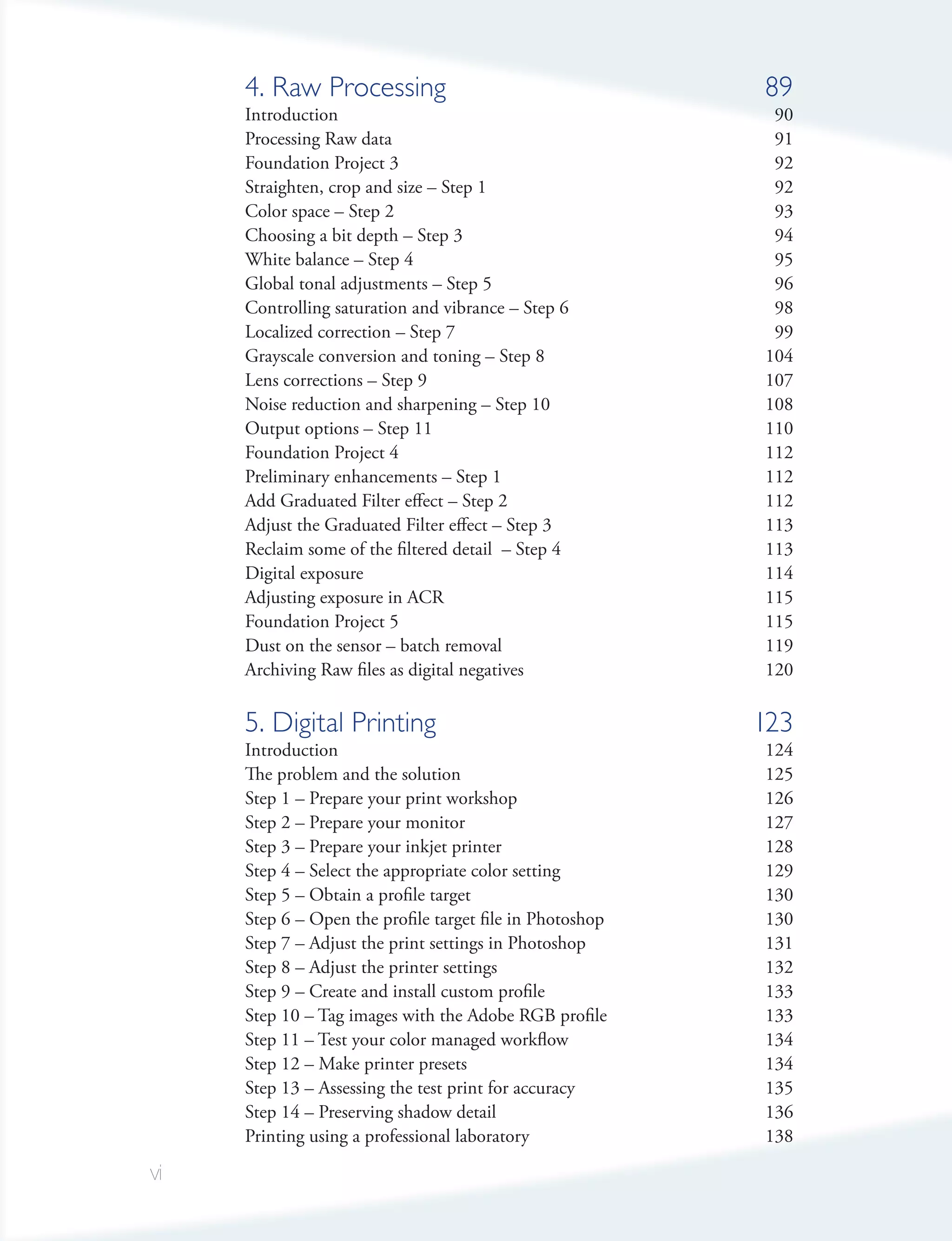 4. Raw Processing                                    89
     Introduction                                          90
     Processing Raw data                                   91
     Foundation Project 3                                  92
     Straighten, crop and size – Step 1                    92
     Color space – Step 2                                  93
     Choosing a bit depth – Step 3                         94
     White balance – Step 4                                95
     Global tonal adjustments – Step 5                     96
     Controlling saturation and vibrance – Step 6          98
     Localized correction – Step 7                         99
     Grayscale conversion and toning – Step 8             104
     Lens corrections – Step 9                            107
     Noise reduction and sharpening – Step 10             108
     Output options – Step 11                             110
     Foundation Project 4                                 112
     Preliminary enhancements – Step 1                    112
     Add Graduated Filter effect – Step 2                 112
     Adjust the Graduated Filter effect – Step 3          113
     Reclaim some of the filtered detail – Step 4         113
     Digital exposure                                     114
     Adjusting exposure in ACR                            115
     Foundation Project 5                                 115
     Dust on the sensor – batch removal                   119
     Archiving Raw files as digital negatives             120

     5. Digital Printing                                  123
     Introduction                                         124
     The problem and the solution                         125
     Step 1 – Prepare your print workshop                 126
     Step 2 – Prepare your monitor                        127
     Step 3 – Prepare your inkjet printer                 128
     Step 4 – Select the appropriate color setting        129
     Step 5 – Obtain a profile target                     130
     Step 6 – Open the profile target file in Photoshop   130
     Step 7 – Adjust the print settings in Photoshop      131
     Step 8 – Adjust the printer settings                 132
     Step 9 – Create and install custom profile           133
     Step 10 – Tag images with the Adobe RGB profile      133
     Step 11 – Test your color managed workflow           134
     Step 12 – Make printer presets                       134
     Step 13 – Assessing the test print for accuracy      135
     Step 14 – Preserving shadow detail                   136
     Printing using a professional laboratory             138

vi
 