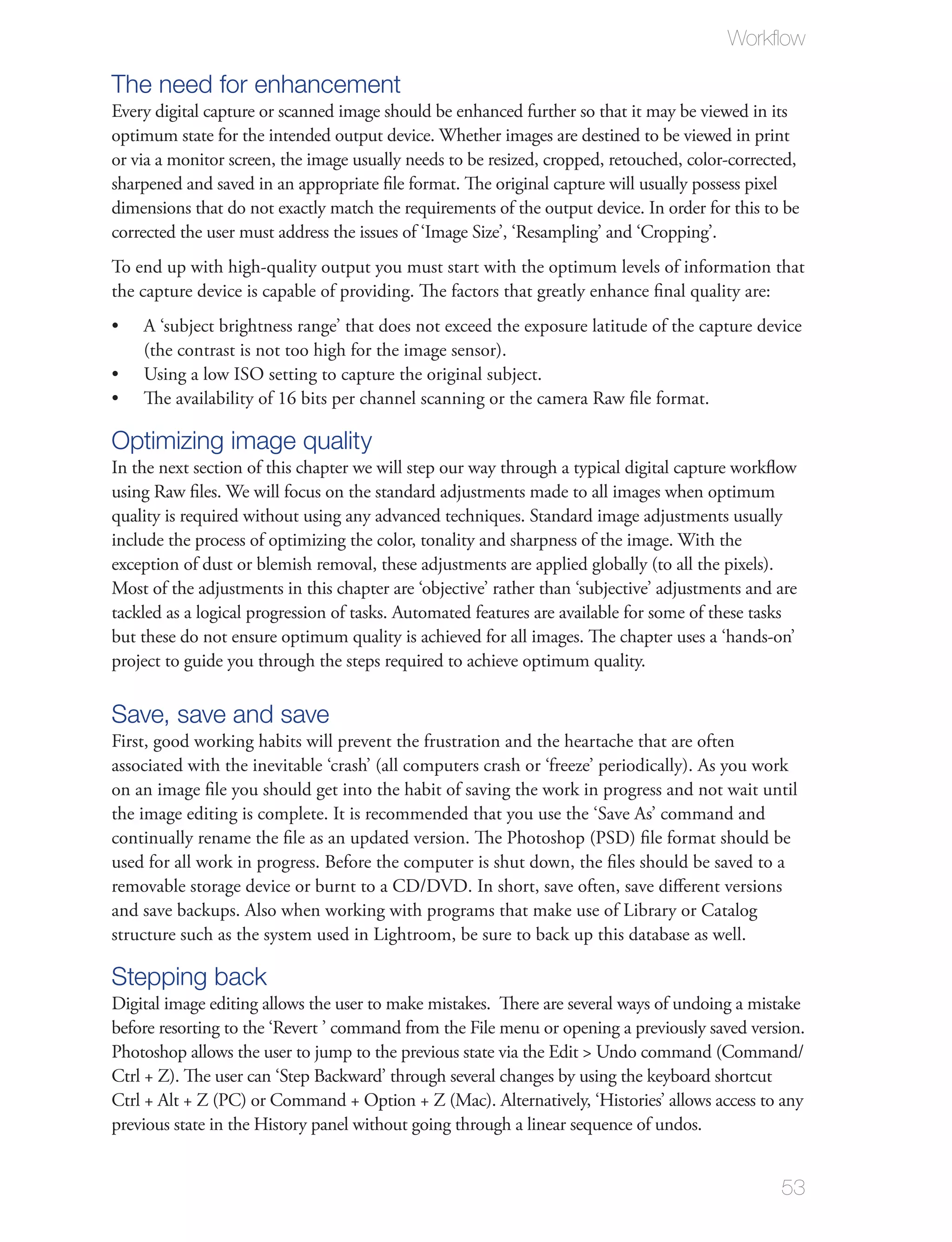 Workﬂow

The need for enhancement
Every digital capture or scanned image should be enhanced further so that it may be viewed in its
optimum state for the intended output device. Whether images are destined to be viewed in print
or via a monitor screen, the image usually needs to be resized, cropped, retouched, color-corrected,
sharpened and saved in an appropriate ﬁle format. The original capture will usually possess pixel
dimensions that do not exactly match the requirements of the output device. In order for this to be
corrected the user must address the issues of ‘Image Size’, ‘Resampling’ and ‘Cropping’.
To end up with high-quality output you must start with the optimum levels of information that
the capture device is capable of providing. The factors that greatly enhance ﬁnal quality are:
    A ‘subject brightness range’ that does not exceed the exposure latitude of the capture device
    (the contrast is not too high for the image sensor).
    Using a low ISO setting to capture the original subject.
    The availability of 16 bits per channel scanning or the camera Raw ﬁle format.

Optimizing image quality
In the next section of this chapter we will step our way through a typical digital capture workﬂow
using Raw ﬁles. We will focus on the standard adjustments made to all images when optimum
quality is required without using any advanced techniques. Standard image adjustments usually
include the process of optimizing the color, tonality and sharpness of the image. With the
exception of dust or blemish removal, these adjustments are applied globally (to all the pixels).
Most of the adjustments in this chapter are ‘objective’ rather than ‘subjective’ adjustments and are
tackled as a logical progression of tasks. Automated features are available for some of these tasks
but these do not ensure optimum quality is achieved for all images. The chapter uses a ‘hands-on’
project to guide you through the steps required to achieve optimum quality.

Save, save and save
First, good working habits will prevent the frustration and the heartache that are often
associated with the inevitable ‘crash’ (all computers crash or ‘freeze’ periodically). As you work
on an image ﬁle you should get into the habit of saving the work in progress and not wait until
the image editing is complete. It is recommended that you use the ‘Save As’ command and
continually rename the ﬁle as an updated version. The Photoshop (PSD) ﬁle format should be
used for all work in progress. Before the computer is shut down, the ﬁles should be saved to a
removable storage device or burnt to a CD/DVD. In short, save often, save diﬀerent versions
and save backups. Also when working with programs that make use of Library or Catalog
structure such as the system used in Lightroom, be sure to back up this database as well.

Stepping back
Digital image editing allows the user to make mistakes. There are several ways of undoing a mistake
before resorting to the ‘Revert ’ command from the File menu or opening a previously saved version.
Photoshop allows the user to jump to the previous state via the Edit > Undo command (Command/
Ctrl + Z). The user can ‘Step Backward’ through several changes by using the keyboard shortcut
Ctrl + Alt + Z (PC) or Command + Option + Z (Mac). Alternatively, ‘Histories’ allows access to any
previous state in the History panel without going through a linear sequence of undos.


                                                                                                 53
 