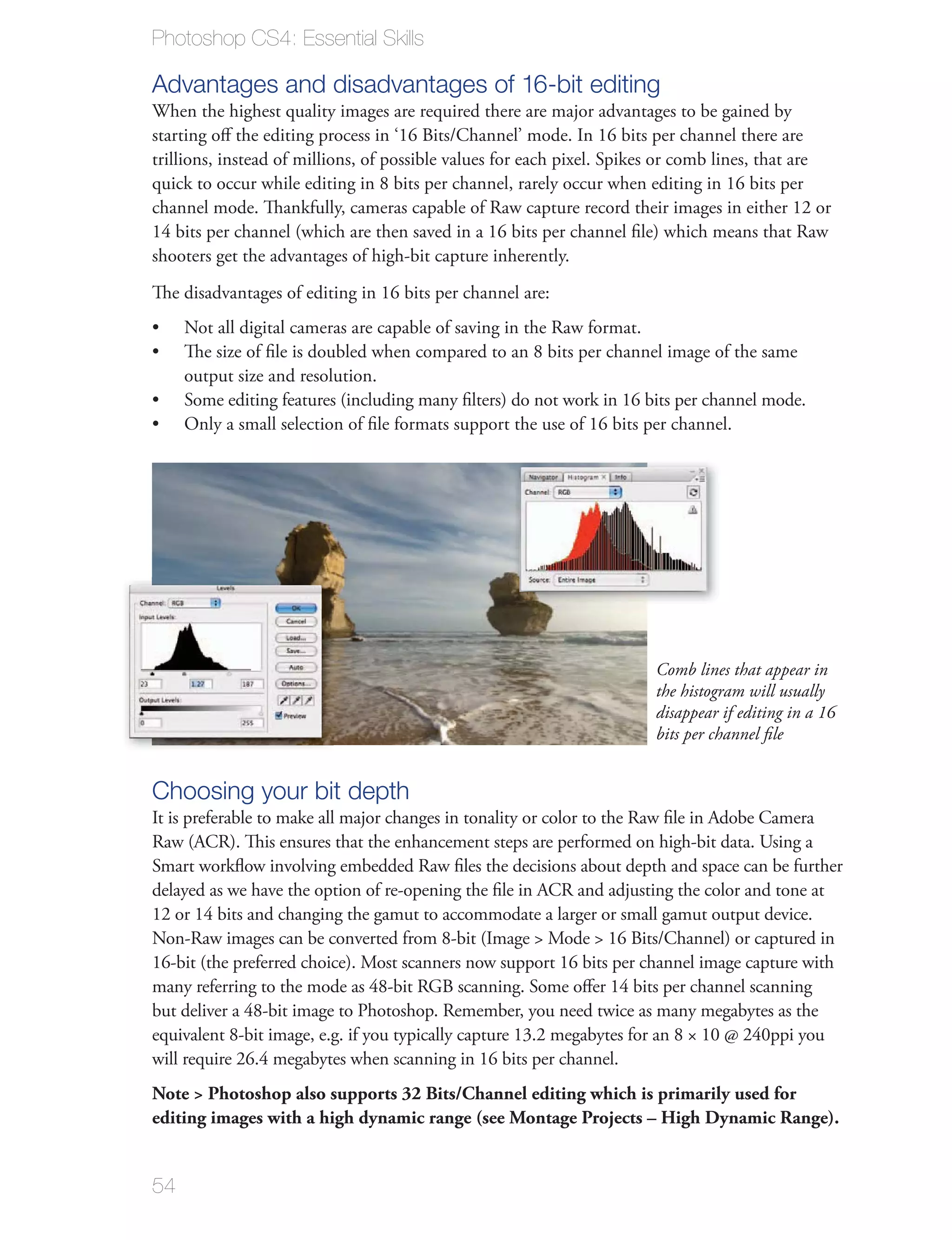 Photoshop CS4: Essential Skills

Advantages and disadvantages of 16-bit editing
When the highest quality images are required there are major advantages to be gained by
starting oﬀ the editing process in ‘16 Bits/Channel’ mode. In 16 bits per channel there are
trillions, instead of millions, of possible values for each pixel. Spikes or comb lines, that are
quick to occur while editing in 8 bits per channel, rarely occur when editing in 16 bits per
channel mode. Thankfully, cameras capable of Raw capture record their images in either 12 or
14 bits per channel (which are then saved in a 16 bits per channel ﬁle) which means that Raw
shooters get the advantages of high-bit capture inherently.
The disadvantages of editing in 16 bits per channel are:
     Not all digital cameras are capable of saving in the Raw format.
     The size of ﬁle is doubled when compared to an 8 bits per channel image of the same
     output size and resolution.
     Some editing features (including many ﬁlters) do not work in 16 bits per channel mode.
     Only a small selection of ﬁle formats support the use of 16 bits per channel.




                                                                       Comb lines that appear in
                                                                       the histogram will usually
                                                                       disappear if editing in a 16
                                                                       bits per channel ﬁle


Choosing your bit depth
It is preferable to make all major changes in tonality or color to the Raw ﬁle in Adobe Camera
Raw (ACR). This ensures that the enhancement steps are performed on high-bit data. Using a
Smart workﬂow involving embedded Raw ﬁles the decisions about depth and space can be further
delayed as we have the option of re-opening the ﬁle in ACR and adjusting the color and tone at
12 or 14 bits and changing the gamut to accommodate a larger or small gamut output device.
Non-Raw images can be converted from 8-bit (Image > Mode > 16 Bits/Channel) or captured in
16-bit (the preferred choice). Most scanners now support 16 bits per channel image capture with
many referring to the mode as 48-bit RGB scanning. Some oﬀer 14 bits per channel scanning
but deliver a 48-bit image to Photoshop. Remember, you need twice as many megabytes as the
equivalent 8-bit image, e.g. if you typically capture 13.2 megabytes for an 8 × 10 @ 240ppi you
will require 26.4 megabytes when scanning in 16 bits per channel.
Note > Photoshop also supports 32 Bits/Channel editing which is primarily used for
editing images with a high dynamic range (see Montage Projects – High Dynamic Range).


54
 