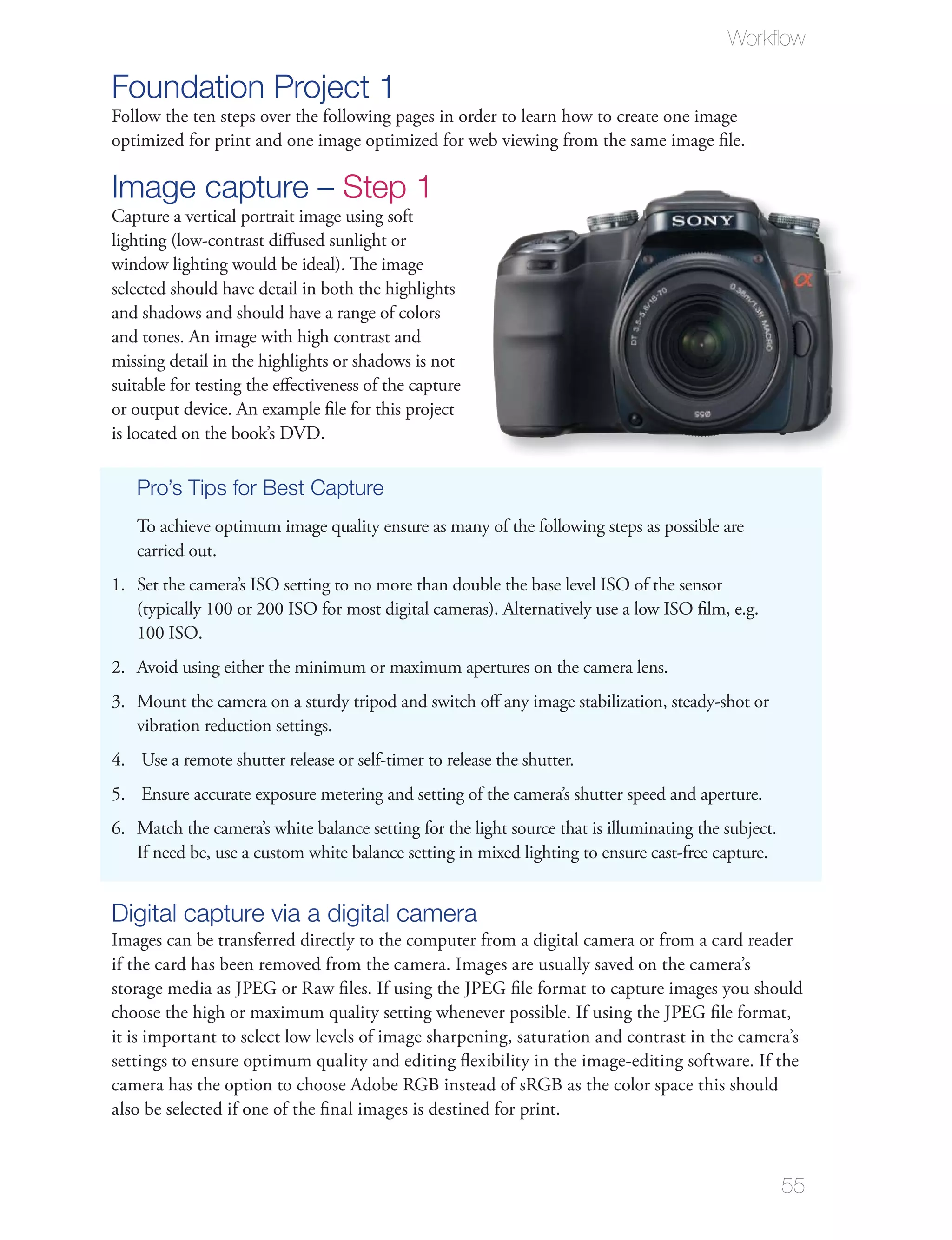 Workﬂow

Foundation Project 1
Follow the ten steps over the following pages in order to learn how to create one image
optimized for print and one image optimized for web viewing from the same image ﬁle.

Image capture – Step 1
Capture a vertical portrait image using soft
lighting (low-contrast diﬀused sunlight or
window lighting would be ideal). The image
selected should have detail in both the highlights
and shadows and should have a range of colors
and tones. An image with high contrast and
missing detail in the highlights or shadows is not
suitable for testing the eﬀectiveness of the capture
or output device. An example ﬁle for this project
is located on the book’s DVD.

   Pro’s Tips for Best Capture
   To achieve optimum image quality ensure as many of the following steps as possible are
   carried out.
1. Set the camera’s ISO setting to no more than double the base level ISO of the sensor
   (typically 100 or 200 ISO for most digital cameras). Alternatively use a low ISO ﬁlm, e.g.
   100 ISO.
2. Avoid using either the minimum or maximum apertures on the camera lens.
3. Mount the camera on a sturdy tripod and switch oﬀ any image stabilization, steady-shot or
   vibration reduction settings.
4. Use a remote shutter release or self-timer to release the shutter.
5. Ensure accurate exposure metering and setting of the camera’s shutter speed and aperture.
6. Match the camera’s white balance setting for the light source that is illuminating the subject.
   If need be, use a custom white balance setting in mixed lighting to ensure cast-free capture.


Digital capture via a digital camera
Images can be transferred directly to the computer from a digital camera or from a card reader
if the card has been removed from the camera. Images are usually saved on the camera’s
storage media as JPEG or Raw ﬁles. If using the JPEG ﬁle format to capture images you should
choose the high or maximum quality setting whenever possible. If using the JPEG ﬁle format,
it is important to select low levels of image sharpening, saturation and contrast in the camera’s
settings to ensure optimum quality and editing ﬂexibility in the image-editing software. If the
camera has the option to choose Adobe RGB instead of sRGB as the color space this should
also be selected if one of the ﬁnal images is destined for print.



                                                                                                     55
 