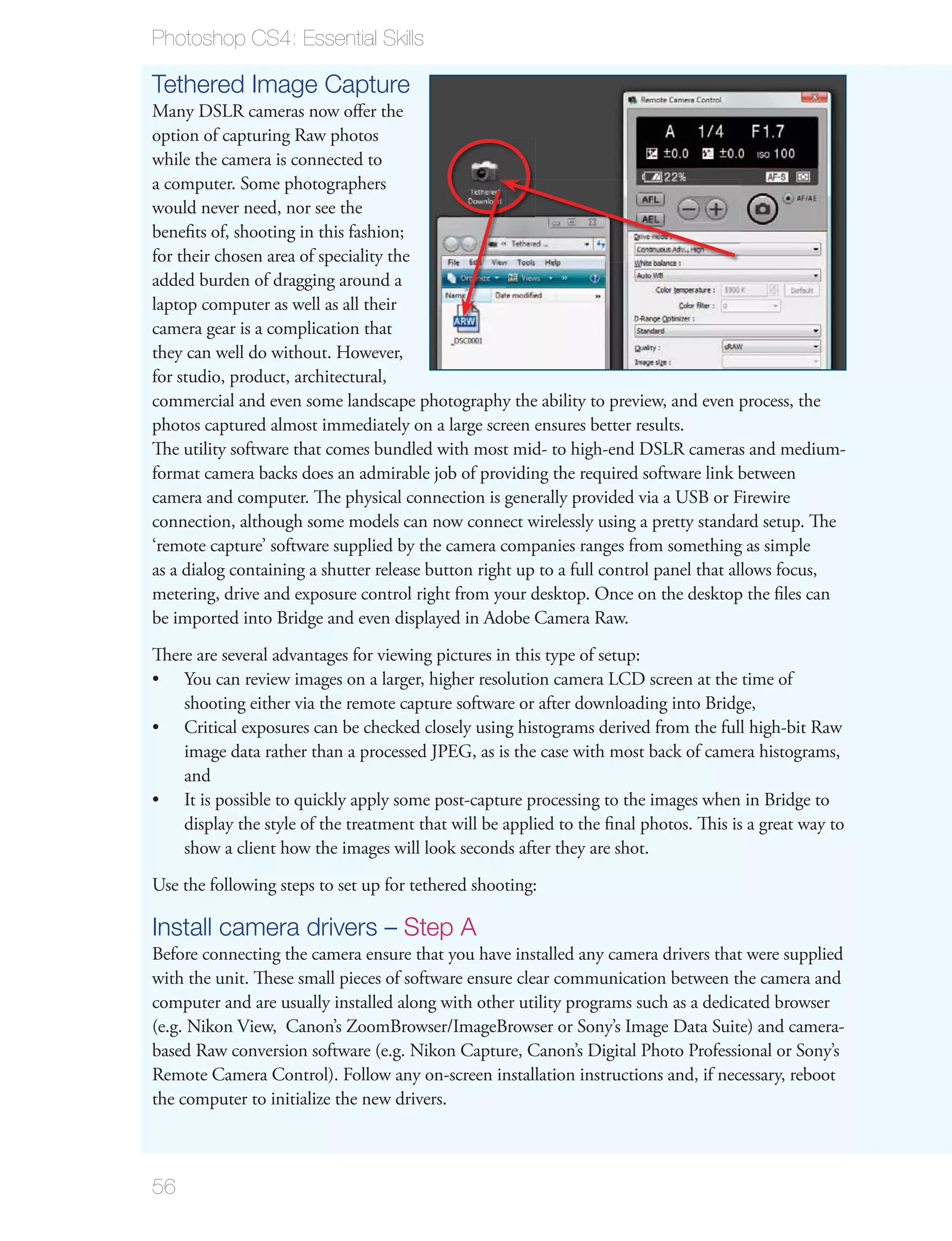 Photoshop CS4: Essential Skills

Tethered Image Capture
Many DSLR cameras now oﬀer the
option of capturing Raw photos
while the camera is connected to
a computer. Some photographers
would never need, nor see the
beneﬁts of, shooting in this fashion;
for their chosen area of speciality the
added burden of dragging around a
laptop computer as well as all their
camera gear is a complication that
they can well do without. However,
for studio, product, architectural,
commercial and even some landscape photography the ability to preview, and even process, the
photos captured almost immediately on a large screen ensures better results.
The utility software that comes bundled with most mid- to high-end DSLR cameras and medium-
format camera backs does an admirable job of providing the required software link between
camera and computer. The physical connection is generally provided via a USB or Firewire
connection, although some models can now connect wirelessly using a pretty standard setup. The
‘remote capture’ software supplied by the camera companies ranges from something as simple
as a dialog containing a shutter release button right up to a full control panel that allows focus,
metering, drive and exposure control right from your desktop. Once on the desktop the ﬁles can
be imported into Bridge and even displayed in Adobe Camera Raw.
There are several advantages for viewing pictures in this type of setup:
    You can review images on a larger, higher resolution camera LCD screen at the time of
    shooting either via the remote capture software or after downloading into Bridge,
    Critical exposures can be checked closely using histograms derived from the full high-bit Raw
    image data rather than a processed JPEG, as is the case with most back of camera histograms,
    and
    It is possible to quickly apply some post-capture processing to the images when in Bridge to
    display the style of the treatment that will be applied to the ﬁnal photos. This is a great way to
    show a client how the images will look seconds after they are shot.
Use the following steps to set up for tethered shooting:

Install camera drivers – Step A
Before connecting the camera ensure that you have installed any camera drivers that were supplied
with the unit. These small pieces of software ensure clear communication between the camera and
computer and are usually installed along with other utility programs such as a dedicated browser
(e.g. Nikon View, Canon’s ZoomBrowser/ImageBrowser or Sony’s Image Data Suite) and camera-
based Raw conversion software (e.g. Nikon Capture, Canon’s Digital Photo Professional or Sony’s
Remote Camera Control). Follow any on-screen installation instructions and, if necessary, reboot
the computer to initialize the new drivers.



56
 