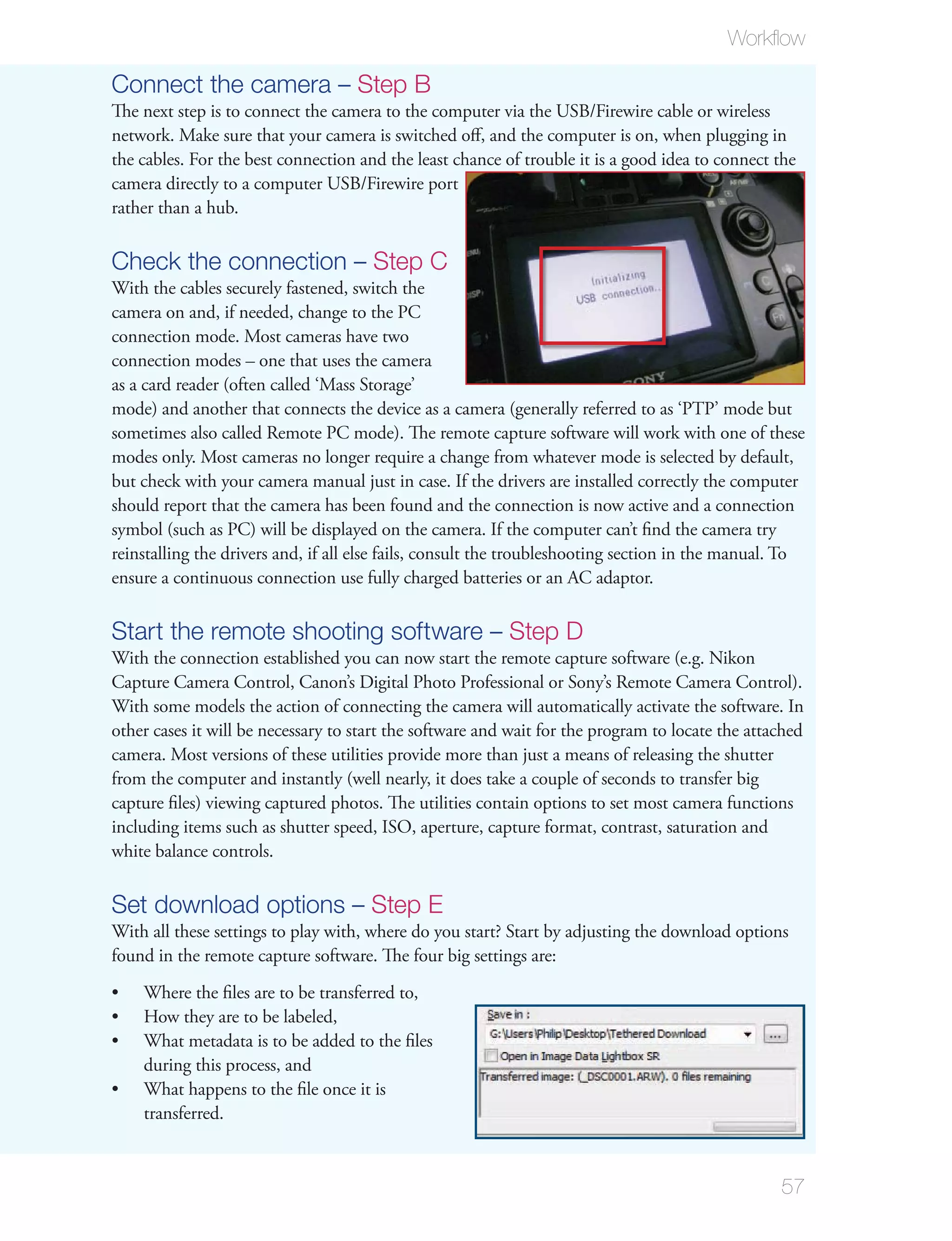 Workﬂow

Connect the camera – Step B
The next step is to connect the camera to the computer via the USB/Firewire cable or wireless
network. Make sure that your camera is switched oﬀ, and the computer is on, when plugging in
the cables. For the best connection and the least chance of trouble it is a good idea to connect the
camera directly to a computer USB/Firewire port
rather than a hub.

Check the connection – Step C
With the cables securely fastened, switch the
camera on and, if needed, change to the PC
connection mode. Most cameras have two
connection modes – one that uses the camera
as a card reader (often called ‘Mass Storage’
mode) and another that connects the device as a camera (generally referred to as ‘PTP’ mode but
sometimes also called Remote PC mode). The remote capture software will work with one of these
modes only. Most cameras no longer require a change from whatever mode is selected by default,
but check with your camera manual just in case. If the drivers are installed correctly the computer
should report that the camera has been found and the connection is now active and a connection
symbol (such as PC) will be displayed on the camera. If the computer can’t ﬁnd the camera try
reinstalling the drivers and, if all else fails, consult the troubleshooting section in the manual. To
ensure a continuous connection use fully charged batteries or an AC adaptor.

Start the remote shooting software – Step D
With the connection established you can now start the remote capture software (e.g. Nikon
Capture Camera Control, Canon’s Digital Photo Professional or Sony’s Remote Camera Control).
With some models the action of connecting the camera will automatically activate the software. In
other cases it will be necessary to start the software and wait for the program to locate the attached
camera. Most versions of these utilities provide more than just a means of releasing the shutter
from the computer and instantly (well nearly, it does take a couple of seconds to transfer big
capture ﬁles) viewing captured photos. The utilities contain options to set most camera functions
including items such as shutter speed, ISO, aperture, capture format, contrast, saturation and
white balance controls.

Set download options – Step E
With all these settings to play with, where do you start? Start by adjusting the download options
found in the remote capture software. The four big settings are:
    Where the ﬁles are to be transferred to,
    How they are to be labeled,
    What metadata is to be added to the ﬁles
    during this process, and
    What happens to the ﬁle once it is
    transferred.


                                                                                                  57
 