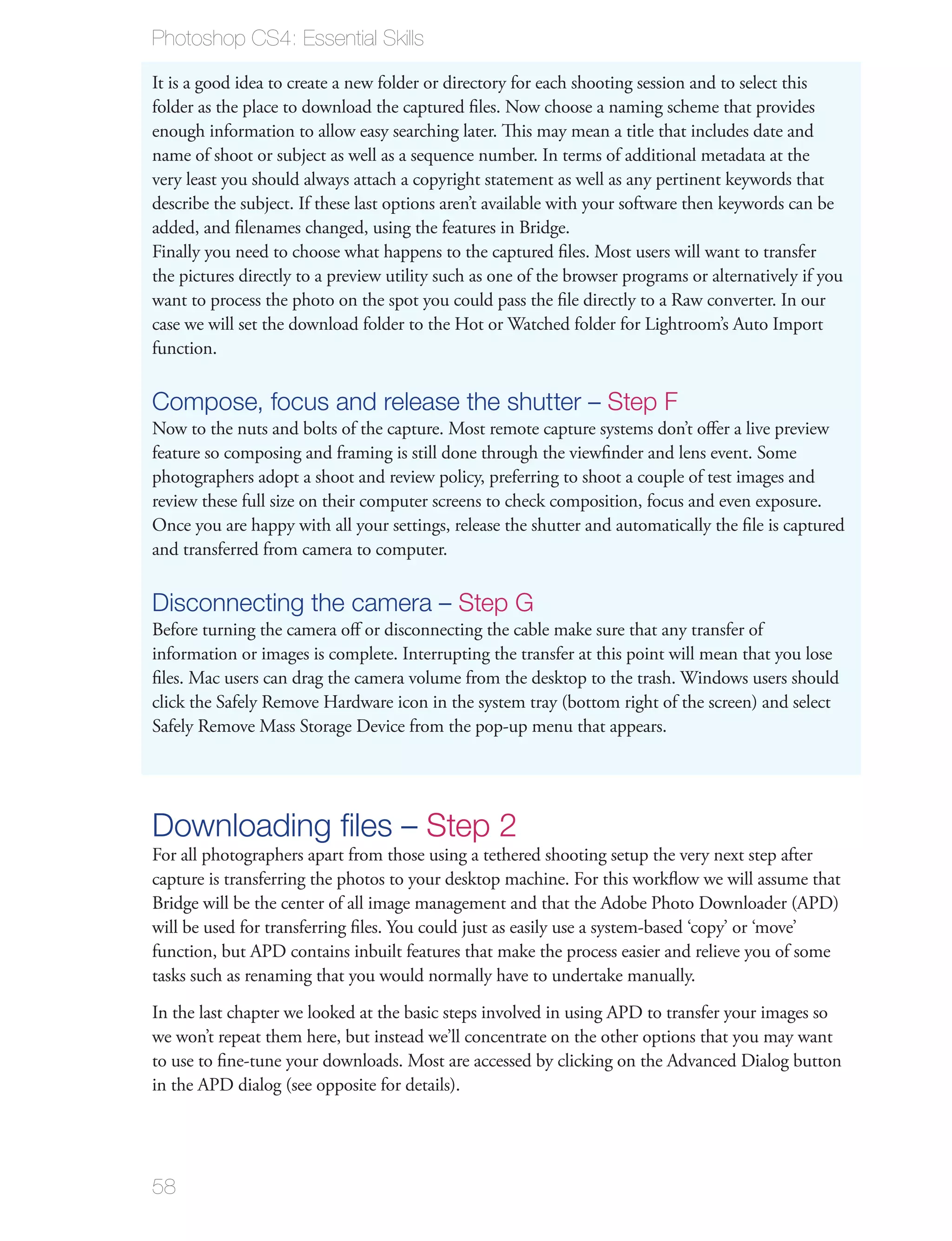 Photoshop CS4: Essential Skills

It is a good idea to create a new folder or directory for each shooting session and to select this
folder as the place to download the captured ﬁles. Now choose a naming scheme that provides
enough information to allow easy searching later. This may mean a title that includes date and
name of shoot or subject as well as a sequence number. In terms of additional metadata at the
very least you should always attach a copyright statement as well as any pertinent keywords that
describe the subject. If these last options aren’t available with your software then keywords can be
added, and ﬁlenames changed, using the features in Bridge.
Finally you need to choose what happens to the captured ﬁles. Most users will want to transfer
the pictures directly to a preview utility such as one of the browser programs or alternatively if you
want to process the photo on the spot you could pass the ﬁle directly to a Raw converter. In our
case we will set the download folder to the Hot or Watched folder for Lightroom’s Auto Import
function.

Compose, focus and release the shutter – Step F
Now to the nuts and bolts of the capture. Most remote capture systems don’t oﬀer a live preview
feature so composing and framing is still done through the viewﬁnder and lens event. Some
photographers adopt a shoot and review policy, preferring to shoot a couple of test images and
review these full size on their computer screens to check composition, focus and even exposure.
Once you are happy with all your settings, release the shutter and automatically the ﬁle is captured
and transferred from camera to computer.

Disconnecting the camera – Step G
Before turning the camera oﬀ or disconnecting the cable make sure that any transfer of
information or images is complete. Interrupting the transfer at this point will mean that you lose
ﬁles. Mac users can drag the camera volume from the desktop to the trash. Windows users should
click the Safely Remove Hardware icon in the system tray (bottom right of the screen) and select
Safely Remove Mass Storage Device from the pop-up menu that appears.




Downloading ﬁles – Step 2
For all photographers apart from those using a tethered shooting setup the very next step after
capture is transferring the photos to your desktop machine. For this workﬂow we will assume that
Bridge will be the center of all image management and that the Adobe Photo Downloader (APD)
will be used for transferring ﬁles. You could just as easily use a system-based ‘copy’ or ‘move’
function, but APD contains inbuilt features that make the process easier and relieve you of some
tasks such as renaming that you would normally have to undertake manually.
In the last chapter we looked at the basic steps involved in using APD to transfer your images so
we won’t repeat them here, but instead we’ll concentrate on the other options that you may want
to use to ﬁne-tune your downloads. Most are accessed by clicking on the Advanced Dialog button
in the APD dialog (see opposite for details).




58
 