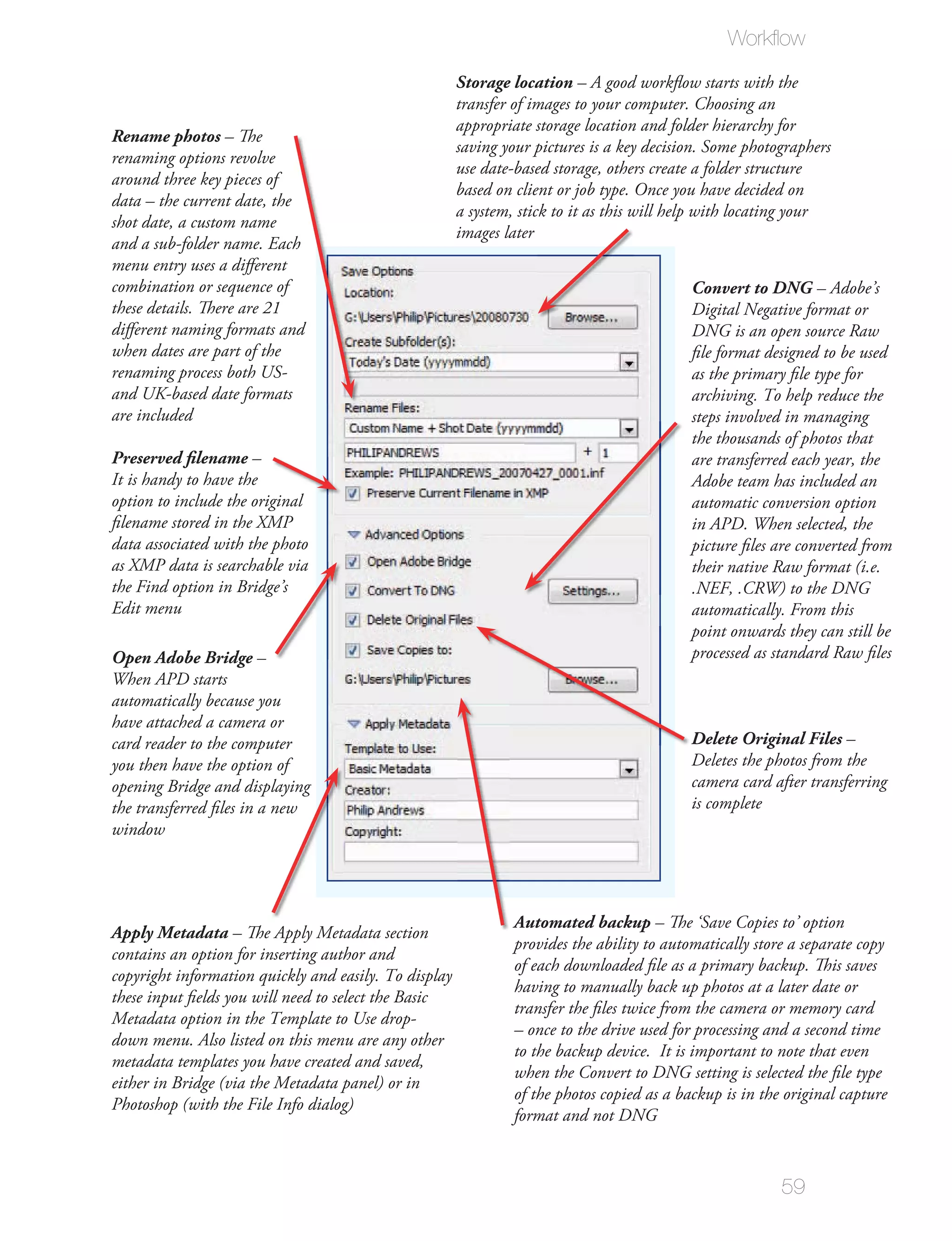 Workﬂow
                                                       Storage location – A good workﬂow starts with the
                                                       transfer of images to your computer. Choosing an
                                                       appropriate storage location and folder hierarchy for
Rename photos – The
                                                       saving your pictures is a key decision. Some photographers
renaming options revolve
                                                       use date-based storage, others create a folder structure
around three key pieces of
                                                       based on client or job type. Once you have decided on
data – the current date, the
                                                       a system, stick to it as this will help with locating your
shot date, a custom name
                                                       images later
and a sub-folder name. Each
menu entry uses a diﬀerent
combination or sequence of                                                                  Convert to DNG – Adobe’s
these details. There are 21                                                                 Digital Negative format or
diﬀerent naming formats and                                                                 DNG is an open source Raw
when dates are part of the                                                                  ﬁle format designed to be used
renaming process both US-                                                                   as the primary ﬁle type for
and UK-based date formats                                                                   archiving. To help reduce the
are included                                                                                steps involved in managing
                                                                                            the thousands of photos that
Preserved filename –                                                                        are transferred each year, the
It is handy to have the                                                                     Adobe team has included an
option to include the original                                                              automatic conversion option
ﬁlename stored in the XMP                                                                   in APD. When selected, the
data associated with the photo                                                              picture ﬁles are converted from
as XMP data is searchable via                                                               their native Raw format (i.e.
the Find option in Bridge’s                                                                 .NEF, .CRW) to the DNG
Edit menu                                                                                   automatically. From this
                                                                                            point onwards they can still be
Open Adobe Bridge –                                                                         processed as standard Raw ﬁles
When APD starts
automatically because you
have attached a camera or
card reader to the computer                                                                 Delete Original Files –
you then have the option of                                                                 Deletes the photos from the
opening Bridge and displaying                                                               camera card after transferring
the transferred ﬁles in a new                                                               is complete
window




                                                                Automated backup – The ‘Save Copies to’ option
Apply Metadata – The Apply Metadata section
                                                                provides the ability to automatically store a separate copy
contains an option for inserting author and
                                                                of each downloaded ﬁle as a primary backup. This saves
copyright information quickly and easily. To display
                                                                having to manually back up photos at a later date or
these input ﬁelds you will need to select the Basic
                                                                transfer the ﬁles twice from the camera or memory card
Metadata option in the Template to Use drop-
                                                                – once to the drive used for processing and a second time
down menu. Also listed on this menu are any other
                                                                to the backup device. It is important to note that even
metadata templates you have created and saved,
                                                                when the Convert to DNG setting is selected the ﬁle type
either in Bridge (via the Metadata panel) or in
                                                                of the photos copied as a backup is in the original capture
Photoshop (with the File Info dialog)
                                                                format and not DNG



                                                                                                          59
 