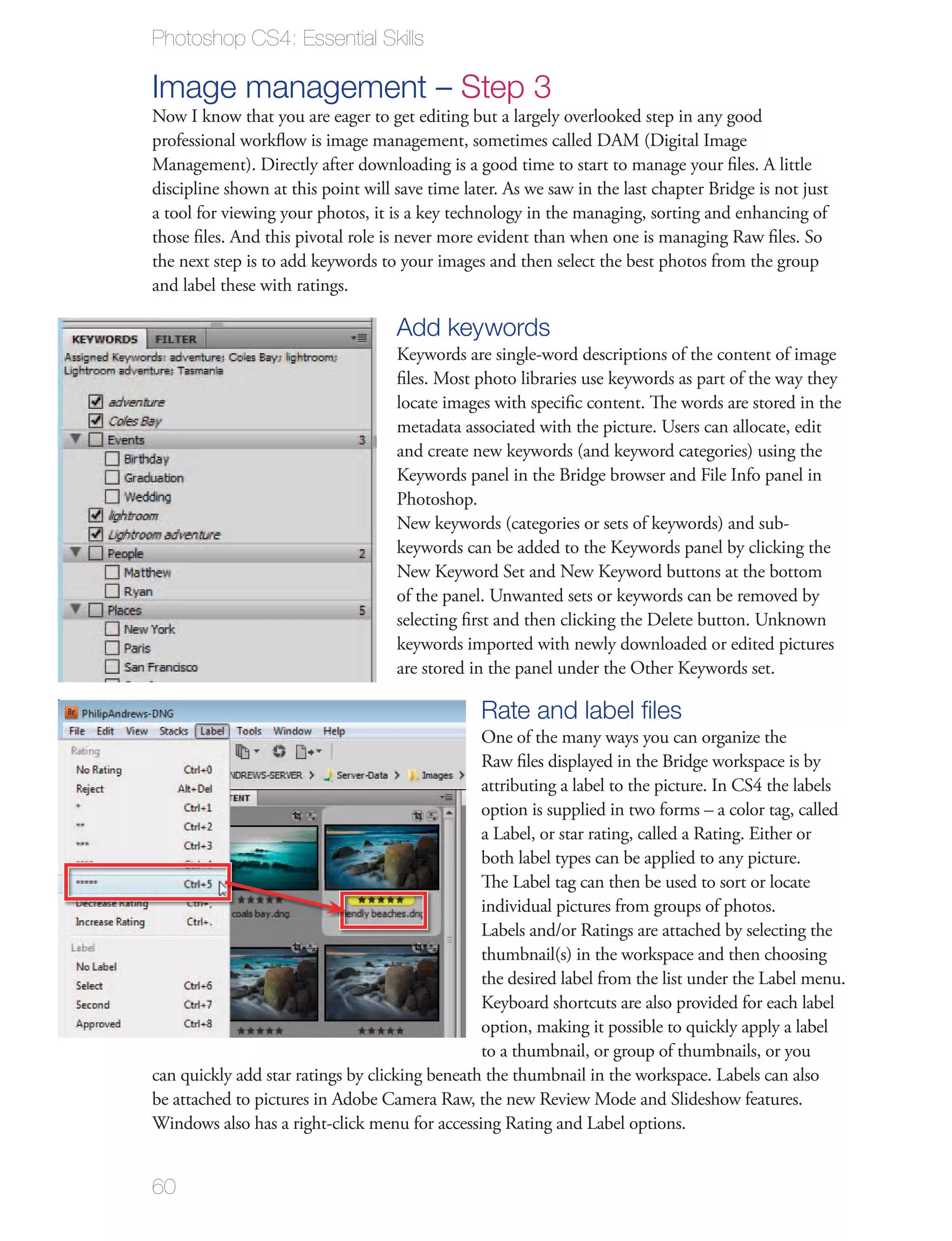 Photoshop CS4: Essential Skills

Image management – Step 3
Now I know that you are eager to get editing but a largely overlooked step in any good
professional workﬂow is image management, sometimes called DAM (Digital Image
Management). Directly after downloading is a good time to start to manage your ﬁles. A little
discipline shown at this point will save time later. As we saw in the last chapter Bridge is not just
a tool for viewing your photos, it is a key technology in the managing, sorting and enhancing of
those ﬁles. And this pivotal role is never more evident than when one is managing Raw ﬁles. So
the next step is to add keywords to your images and then select the best photos from the group
and label these with ratings.

                                    Add keywords
                                    Keywords are single-word descriptions of the content of image
                                    ﬁles. Most photo libraries use keywords as part of the way they
                                    locate images with speciﬁc content. The words are stored in the
                                    metadata associated with the picture. Users can allocate, edit
                                    and create new keywords (and keyword categories) using the
                                    Keywords panel in the Bridge browser and File Info panel in
                                    Photoshop.
                                    New keywords (categories or sets of keywords) and sub-
                                    keywords can be added to the Keywords panel by clicking the
                                    New Keyword Set and New Keyword buttons at the bottom
                                    of the panel. Unwanted sets or keywords can be removed by
                                    selecting ﬁrst and then clicking the Delete button. Unknown
                                    keywords imported with newly downloaded or edited pictures
                                    are stored in the panel under the Other Keywords set.

                                                 Rate and label ﬁles
                                                One of the many ways you can organize the
                                                Raw ﬁles displayed in the Bridge workspace is by
                                                attributing a label to the picture. In CS4 the labels
                                                option is supplied in two forms – a color tag, called
                                                a Label, or star rating, called a Rating. Either or
                                                both label types can be applied to any picture.
                                                The Label tag can then be used to sort or locate
                                                individual pictures from groups of photos.
                                                Labels and/or Ratings are attached by selecting the
                                                thumbnail(s) in the workspace and then choosing
                                                the desired label from the list under the Label menu.
                                                Keyboard shortcuts are also provided for each label
                                                option, making it possible to quickly apply a label
                                                to a thumbnail, or group of thumbnails, or you
can quickly add star ratings by clicking beneath the thumbnail in the workspace. Labels can also
be attached to pictures in Adobe Camera Raw, the new Review Mode and Slideshow features.
Windows also has a right-click menu for accessing Rating and Label options.


60
 