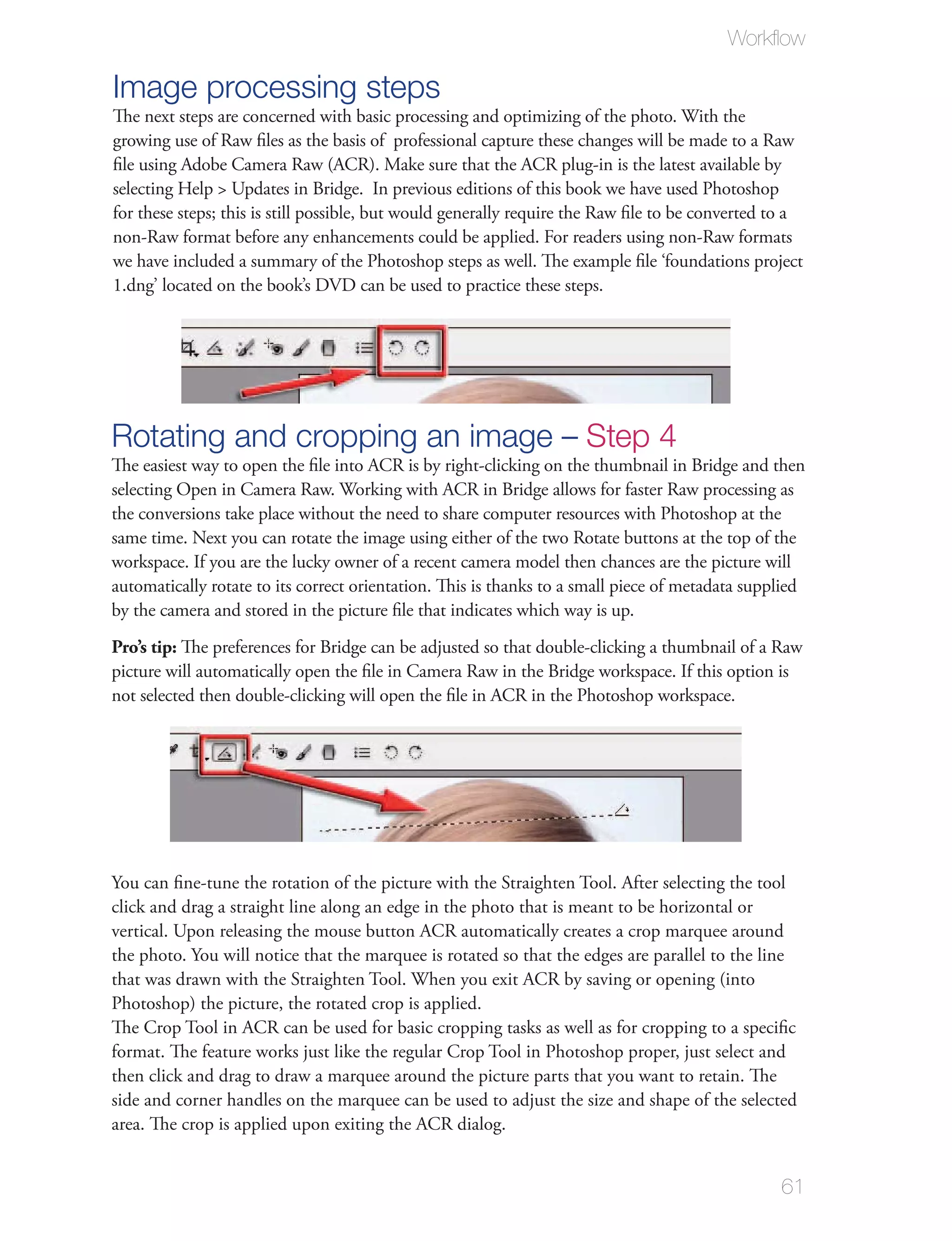 Workﬂow

Image processing steps
The next steps are concerned with basic processing and optimizing of the photo. With the
growing use of Raw ﬁles as the basis of professional capture these changes will be made to a Raw
ﬁle using Adobe Camera Raw (ACR). Make sure that the ACR plug-in is the latest available by
selecting Help > Updates in Bridge. In previous editions of this book we have used Photoshop
for these steps; this is still possible, but would generally require the Raw ﬁle to be converted to a
non-Raw format before any enhancements could be applied. For readers using non-Raw formats
we have included a summary of the Photoshop steps as well. The example ﬁle ‘foundations project
1.dng’ located on the book’s DVD can be used to practice these steps.




Rotating and cropping an image – Step 4
The easiest way to open the ﬁle into ACR is by right-clicking on the thumbnail in Bridge and then
selecting Open in Camera Raw. Working with ACR in Bridge allows for faster Raw processing as
the conversions take place without the need to share computer resources with Photoshop at the
same time. Next you can rotate the image using either of the two Rotate buttons at the top of the
workspace. If you are the lucky owner of a recent camera model then chances are the picture will
automatically rotate to its correct orientation. This is thanks to a small piece of metadata supplied
by the camera and stored in the picture ﬁle that indicates which way is up.
Pro’s tip: The preferences for Bridge can be adjusted so that double-clicking a thumbnail of a Raw
picture will automatically open the ﬁle in Camera Raw in the Bridge workspace. If this option is
not selected then double-clicking will open the ﬁle in ACR in the Photoshop workspace.




You can ﬁne-tune the rotation of the picture with the Straighten Tool. After selecting the tool
click and drag a straight line along an edge in the photo that is meant to be horizontal or
vertical. Upon releasing the mouse button ACR automatically creates a crop marquee around
the photo. You will notice that the marquee is rotated so that the edges are parallel to the line
that was drawn with the Straighten Tool. When you exit ACR by saving or opening (into
Photoshop) the picture, the rotated crop is applied.
The Crop Tool in ACR can be used for basic cropping tasks as well as for cropping to a speciﬁc
format. The feature works just like the regular Crop Tool in Photoshop proper, just select and
then click and drag to draw a marquee around the picture parts that you want to retain. The
side and corner handles on the marquee can be used to adjust the size and shape of the selected
area. The crop is applied upon exiting the ACR dialog.


                                                                                                 61
 