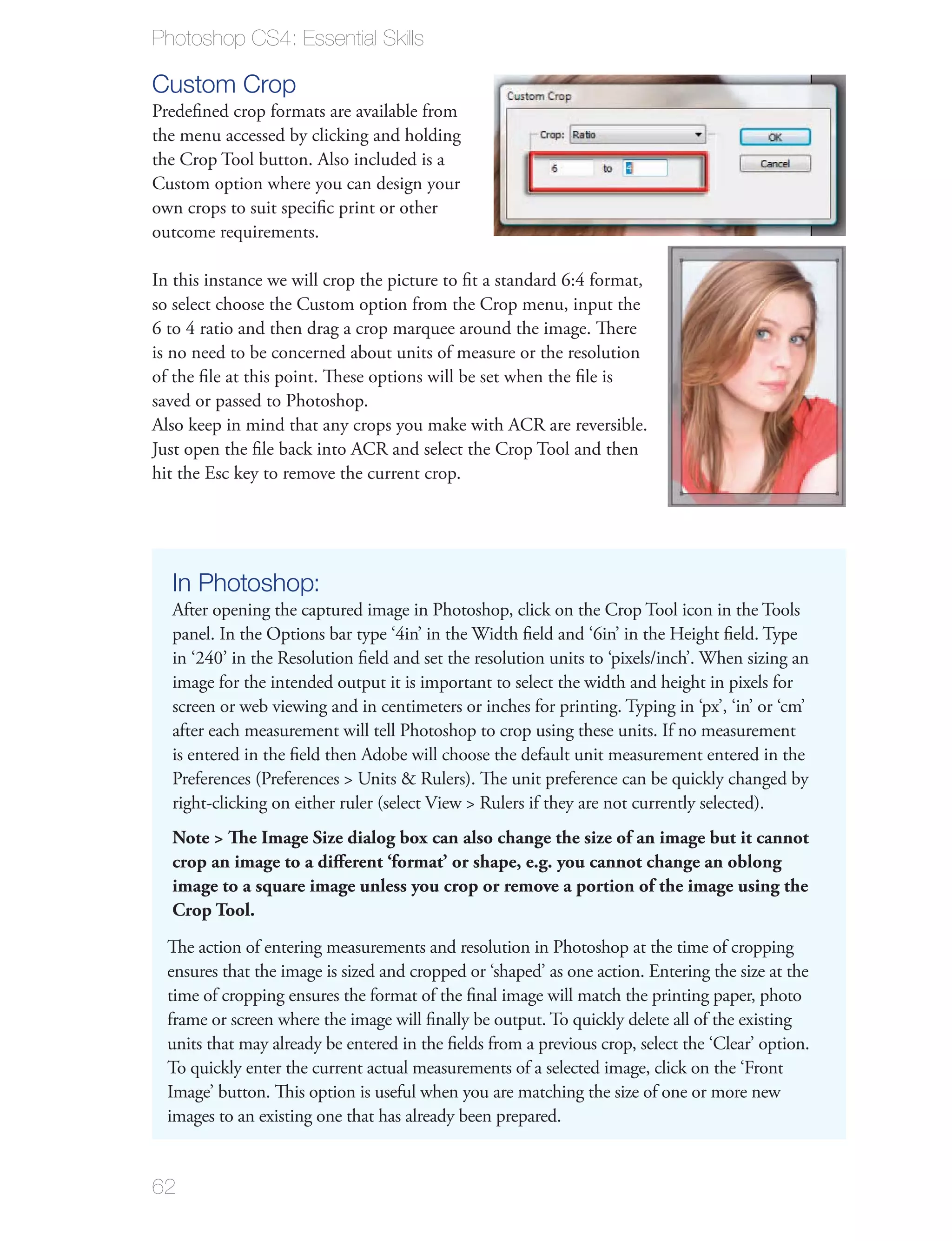 Photoshop CS4: Essential Skills

Custom Crop
Predeﬁned crop formats are available from
the menu accessed by clicking and holding
the Crop Tool button. Also included is a
Custom option where you can design your
own crops to suit speciﬁc print or other
outcome requirements.

In this instance we will crop the picture to ﬁt a standard 6:4 format,
so select choose the Custom option from the Crop menu, input the
6 to 4 ratio and then drag a crop marquee around the image. There
is no need to be concerned about units of measure or the resolution
of the ﬁle at this point. These options will be set when the ﬁle is
saved or passed to Photoshop.
Also keep in mind that any crops you make with ACR are reversible.
Just open the ﬁle back into ACR and select the Crop Tool and then
hit the Esc key to remove the current crop.




  In Photoshop:
  After opening the captured image in Photoshop, click on the Crop Tool icon in the Tools
  panel. In the Options bar type ‘4in’ in the Width ﬁeld and ‘6in’ in the Height ﬁeld. Type
  in ‘240’ in the Resolution ﬁeld and set the resolution units to ‘pixels/inch’. When sizing an
  image for the intended output it is important to select the width and height in pixels for
  screen or web viewing and in centimeters or inches for printing. Typing in ‘px’, ‘in’ or ‘cm’
  after each measurement will tell Photoshop to crop using these units. If no measurement
  is entered in the ﬁeld then Adobe will choose the default unit measurement entered in the
  Preferences (Preferences > Units & Rulers). The unit preference can be quickly changed by
  right-clicking on either ruler (select View > Rulers if they are not currently selected).
  Note > The Image Size dialog box can also change the size of an image but it cannot
  crop an image to a diﬀerent ‘format’ or shape, e.g. you cannot change an oblong
  image to a square image unless you crop or remove a portion of the image using the
  Crop Tool.
  The action of entering measurements and resolution in Photoshop at the time of cropping
  ensures that the image is sized and cropped or ‘shaped’ as one action. Entering the size at the
  time of cropping ensures the format of the ﬁnal image will match the printing paper, photo
  frame or screen where the image will ﬁnally be output. To quickly delete all of the existing
  units that may already be entered in the ﬁelds from a previous crop, select the ‘Clear’ option.
  To quickly enter the current actual measurements of a selected image, click on the ‘Front
  Image’ button. This option is useful when you are matching the size of one or more new
  images to an existing one that has already been prepared.


62
 