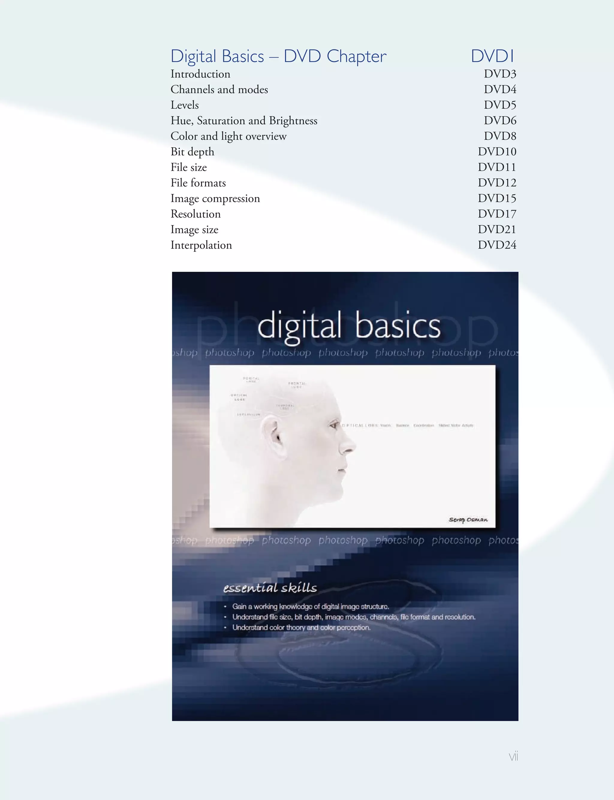 Digital Basics – DVD Chapter     DVD1
Introduction                      DVD3
Channels and modes                DVD4
Levels                            DVD5
Hue, Saturation and Brightness    DVD6
Color and light overview          DVD8
Bit depth                        DVD10
File size                        DVD11
File formats                     DVD12
Image compression                DVD15
Resolution                       DVD17
Image size                       DVD21
Interpolation                    DVD24




                                     vii
 