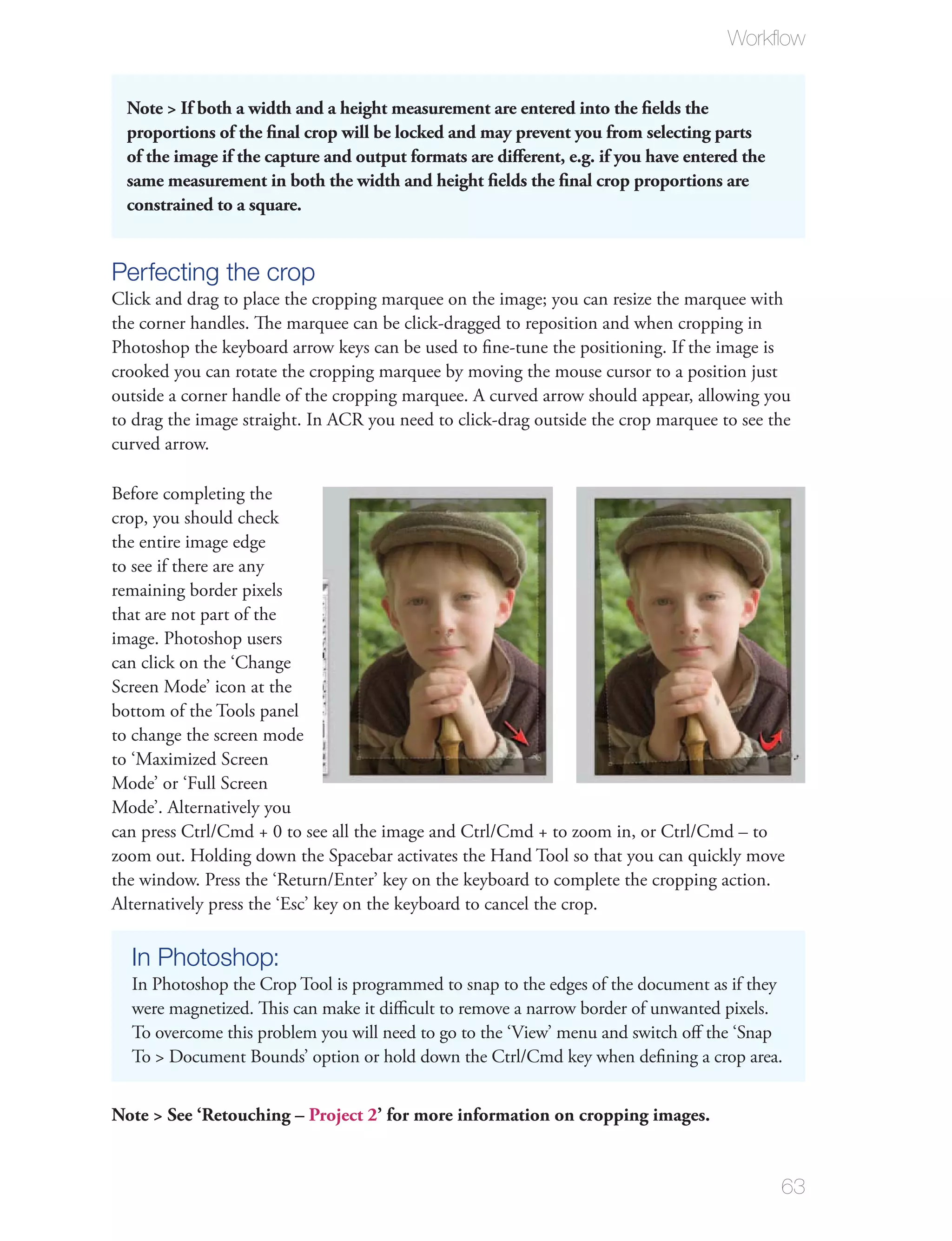 Workﬂow


  Note > If both a width and a height measurement are entered into the ﬁelds the
  proportions of the ﬁnal crop will be locked and may prevent you from selecting parts
  of the image if the capture and output formats are diﬀerent, e.g. if you have entered the
  same measurement in both the width and height ﬁelds the ﬁnal crop proportions are
  constrained to a square.


Perfecting the crop
Click and drag to place the cropping marquee on the image; you can resize the marquee with
the corner handles. The marquee can be click-dragged to reposition and when cropping in
Photoshop the keyboard arrow keys can be used to ﬁne-tune the positioning. If the image is
crooked you can rotate the cropping marquee by moving the mouse cursor to a position just
outside a corner handle of the cropping marquee. A curved arrow should appear, allowing you
to drag the image straight. In ACR you need to click-drag outside the crop marquee to see the
curved arrow.

Before completing the
crop, you should check
the entire image edge
to see if there are any
remaining border pixels
that are not part of the
image. Photoshop users
can click on the ‘Change
Screen Mode’ icon at the
bottom of the Tools panel
to change the screen mode
to ‘Maximized Screen
Mode’ or ‘Full Screen
Mode’. Alternatively you
can press Ctrl/Cmd + 0 to see all the image and Ctrl/Cmd + to zoom in, or Ctrl/Cmd – to
zoom out. Holding down the Spacebar activates the Hand Tool so that you can quickly move
the window. Press the ‘Return/Enter’ key on the keyboard to complete the cropping action.
Alternatively press the ‘Esc’ key on the keyboard to cancel the crop.

  In Photoshop:
  In Photoshop the Crop Tool is programmed to snap to the edges of the document as if they
  were magnetized. This can make it diﬃcult to remove a narrow border of unwanted pixels.
  To overcome this problem you will need to go to the ‘View’ menu and switch oﬀ the ‘Snap
  To > Document Bounds’ option or hold down the Ctrl/Cmd key when deﬁning a crop area.


Note > See ‘Retouching – Project 2’ for more information on cropping images.


                                                                                              63
 