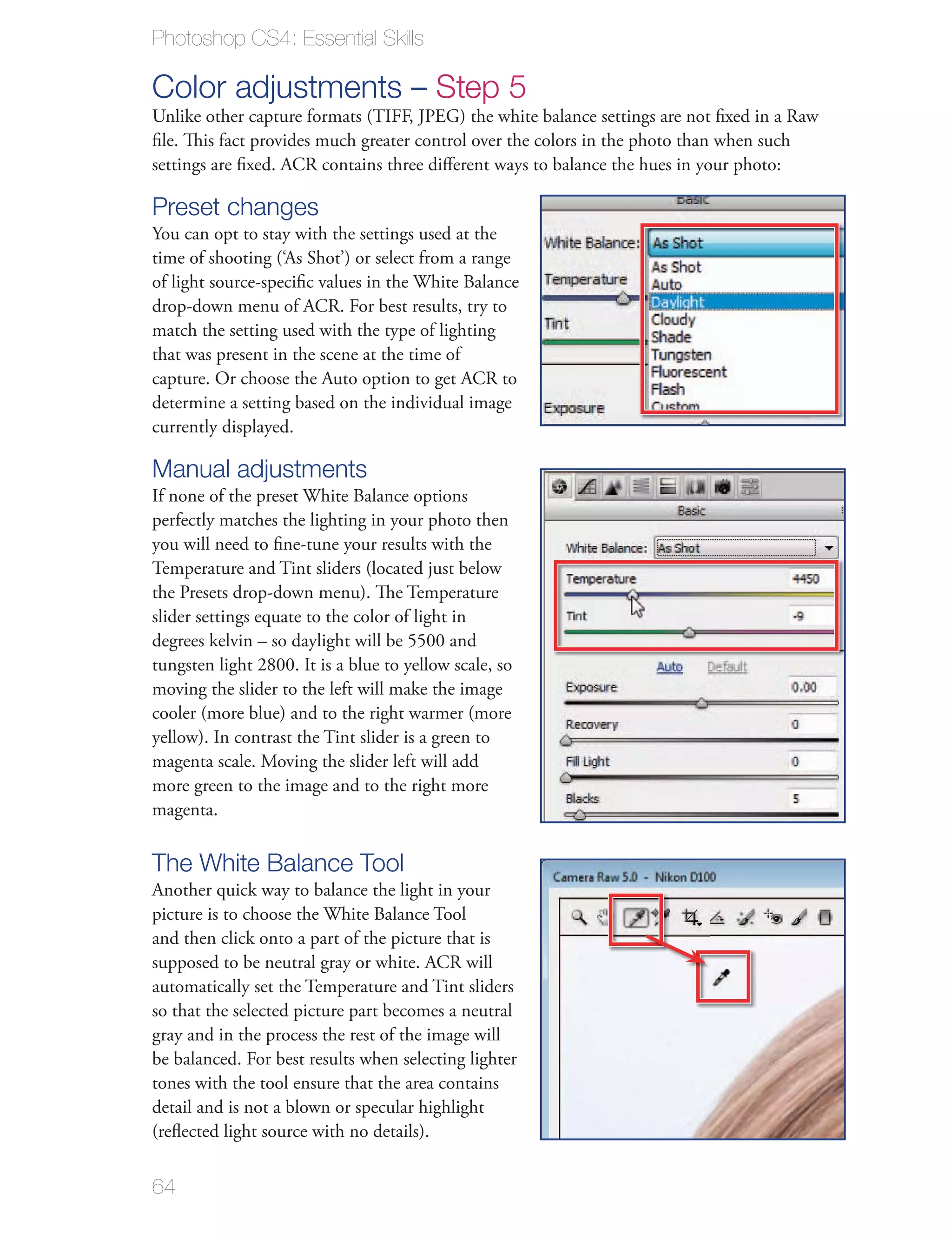 Photoshop CS4: Essential Skills

Color adjustments – Step 5
Unlike other capture formats (TIFF, JPEG) the white balance settings are not ﬁxed in a Raw
ﬁle. This fact provides much greater control over the colors in the photo than when such
settings are ﬁxed. ACR contains three diﬀerent ways to balance the hues in your photo:

Preset changes
You can opt to stay with the settings used at the
time of shooting (‘As Shot’) or select from a range
of light source-speciﬁc values in the White Balance
drop-down menu of ACR. For best results, try to
match the setting used with the type of lighting
that was present in the scene at the time of
capture. Or choose the Auto option to get ACR to
determine a setting based on the individual image
currently displayed.

Manual adjustments
If none of the preset White Balance options
perfectly matches the lighting in your photo then
you will need to ﬁne-tune your results with the
Temperature and Tint sliders (located just below
the Presets drop-down menu). The Temperature
slider settings equate to the color of light in
degrees kelvin – so daylight will be 5500 and
tungsten light 2800. It is a blue to yellow scale, so
moving the slider to the left will make the image
cooler (more blue) and to the right warmer (more
yellow). In contrast the Tint slider is a green to
magenta scale. Moving the slider left will add
more green to the image and to the right more
magenta.

The White Balance Tool
Another quick way to balance the light in your
picture is to choose the White Balance Tool
and then click onto a part of the picture that is
supposed to be neutral gray or white. ACR will
automatically set the Temperature and Tint sliders
so that the selected picture part becomes a neutral
gray and in the process the rest of the image will
be balanced. For best results when selecting lighter
tones with the tool ensure that the area contains
detail and is not a blown or specular highlight
(reﬂected light source with no details).


64
 