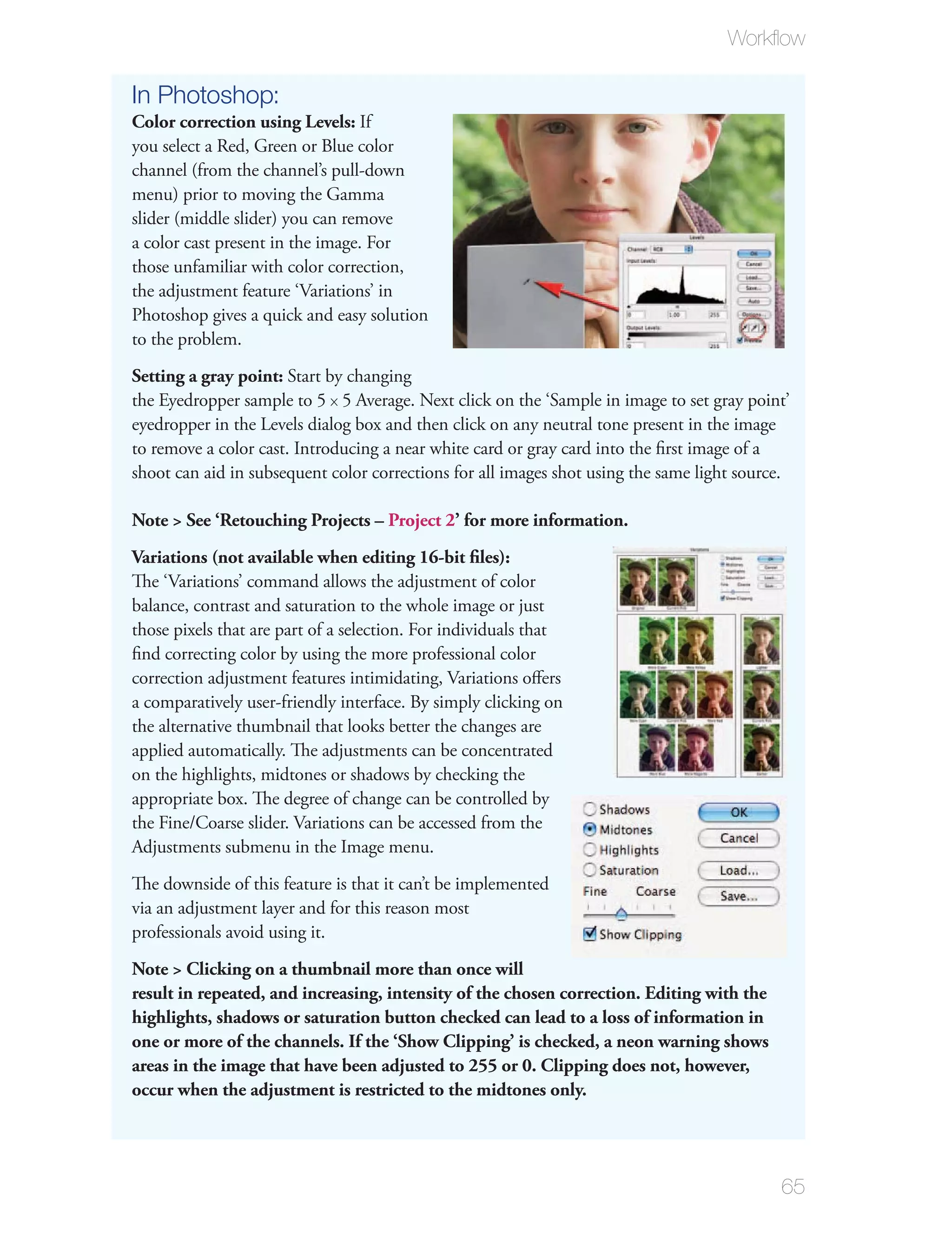 Workﬂow

In Photoshop:
Color correction using Levels: If
you select a Red, Green or Blue color
channel (from the channel’s pull-down
menu) prior to moving the Gamma
slider (middle slider) you can remove
a color cast present in the image. For
those unfamiliar with color correction,
the adjustment feature ‘Variations’ in
Photoshop gives a quick and easy solution
to the problem.
Setting a gray point: Start by changing
the Eyedropper sample to 5 x 5 Average. Next click on the ‘Sample in image to set gray point’
eyedropper in the Levels dialog box and then click on any neutral tone present in the image
to remove a color cast. Introducing a near white card or gray card into the ﬁrst image of a
shoot can aid in subsequent color corrections for all images shot using the same light source.

Note > See ‘Retouching Projects – Project 2’ for more information.
Variations (not available when editing 16-bit ﬁles):
The ‘Variations’ command allows the adjustment of color
balance, contrast and saturation to the whole image or just
those pixels that are part of a selection. For individuals that
ﬁnd correcting color by using the more professional color
correction adjustment features intimidating, Variations oﬀers
a comparatively user-friendly interface. By simply clicking on
the alternative thumbnail that looks better the changes are
applied automatically. The adjustments can be concentrated
on the highlights, midtones or shadows by checking the
appropriate box. The degree of change can be controlled by
the Fine/Coarse slider. Variations can be accessed from the
Adjustments submenu in the Image menu.
The downside of this feature is that it can’t be implemented
via an adjustment layer and for this reason most
professionals avoid using it.
Note > Clicking on a thumbnail more than once will
result in repeated, and increasing, intensity of the chosen correction. Editing with the
highlights, shadows or saturation button checked can lead to a loss of information in
one or more of the channels. If the ‘Show Clipping’ is checked, a neon warning shows
areas in the image that have been adjusted to 255 or 0. Clipping does not, however,
occur when the adjustment is restricted to the midtones only.




                                                                                            65
 
